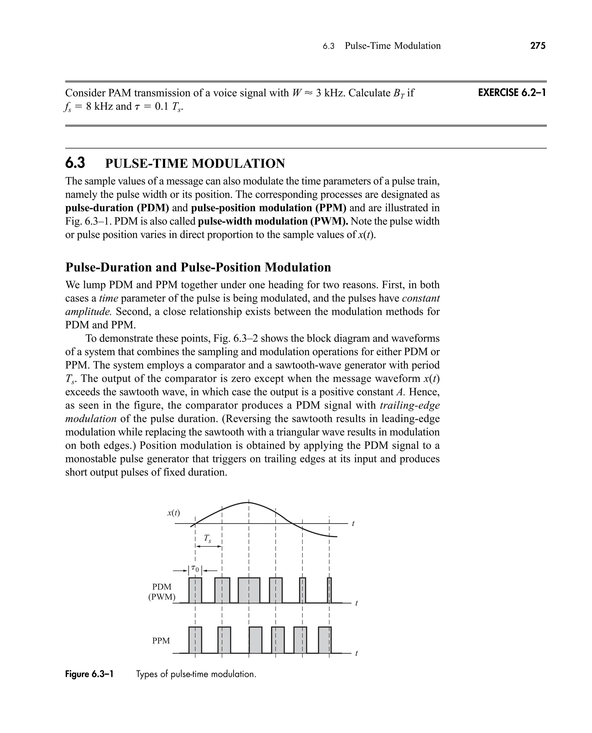 PDM
(PWM)
PPM
x(t)
t0
t
t
t
Ts
Figure 6.3–1 Types of pulse-time modulation.
6.3 Pulse-Time Modulation 275
Consider PAM transmission of a voice signal with W  3 kHz. Calculate BT if
fs  8 kHz and t  0.1 Ts.
6.3 PULSE-TIME MODULATION
The sample values of a message can also modulate the time parameters of a pulse train,
namely the pulse width or its position. The corresponding processes are designated as
pulse-duration (PDM) and pulse-position modulation (PPM) and are illustrated in
Fig. 6.3–1. PDM is also called pulse-width modulation (PWM). Note the pulse width
or pulse position varies in direct proportion to the sample values of x(t).
Pulse-Duration and Pulse-Position Modulation
We lump PDM and PPM together under one heading for two reasons. First, in both
cases a time parameter of the pulse is being modulated, and the pulses have constant
amplitude. Second, a close relationship exists between the modulation methods for
PDM and PPM.
To demonstrate these points, Fig. 6.3–2 shows the block diagram and waveforms
of a system that combines the sampling and modulation operations for either PDM or
PPM. The system employs a comparator and a sawtooth-wave generator with period
Ts. The output of the comparator is zero except when the message waveform x(t)
exceeds the sawtooth wave, in which case the output is a positive constant A. Hence,
as seen in the figure, the comparator produces a PDM signal with trailing-edge
modulation of the pulse duration. (Reversing the sawtooth results in leading-edge
modulation while replacing the sawtooth with a triangular wave results in modulation
on both edges.) Position modulation is obtained by applying the PDM signal to a
monostable pulse generator that triggers on trailing edges at its input and produces
short output pulses of fixed duration.
EXERCISE 6.2–1
car80407_ch06_257-286.qxd 12/8/08 11:41 PM Page 275
 