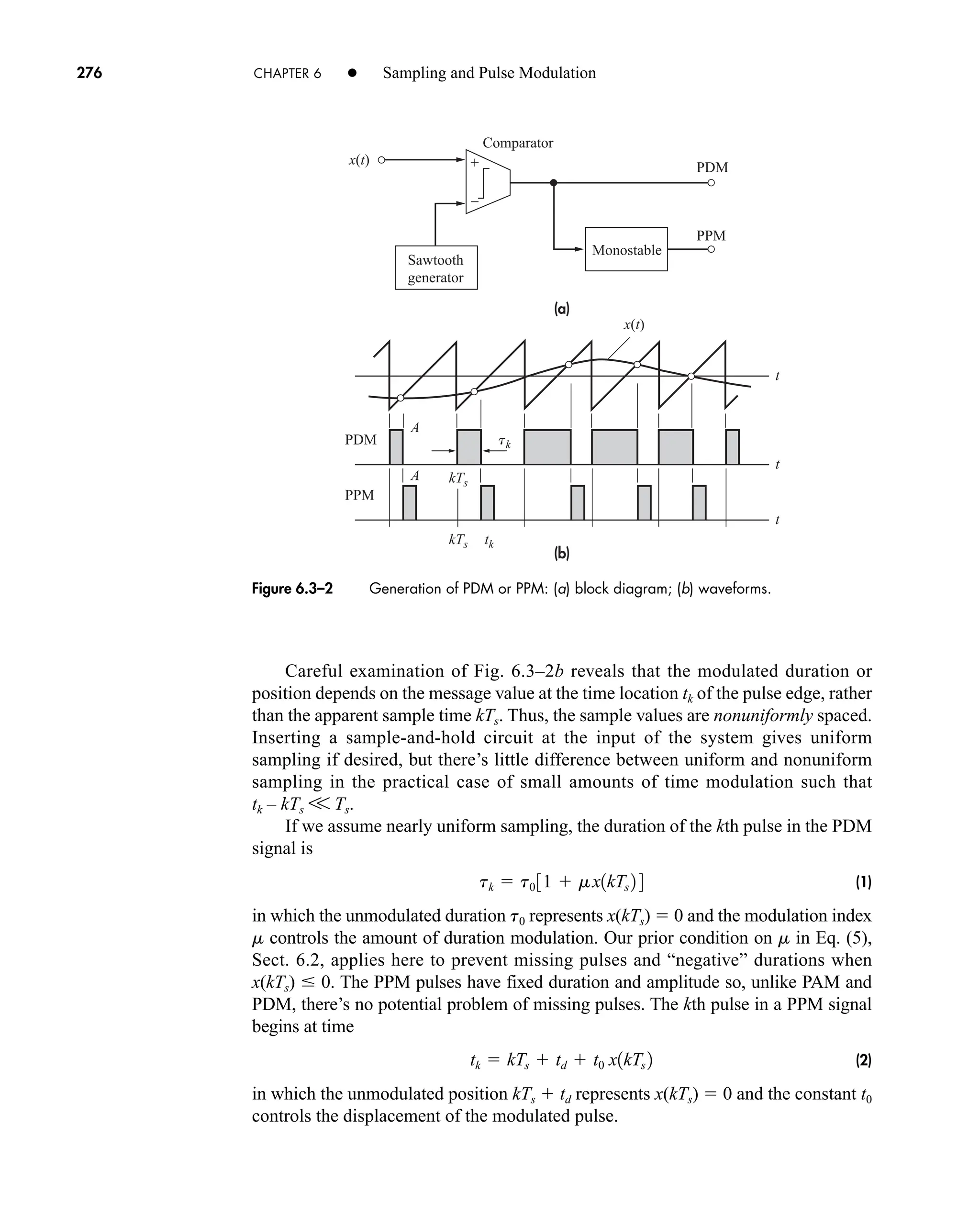 +
–
(a)
(b)
x(t)
x(t)
tk
t
t
t
A
A
Comparator
PDM
PPM
PDM
PPM
kTs
kTs tk
Monostable
Sawtooth
generator
Figure 6.3–2 Generation of PDM or PPM: (a) block diagram; (b) waveforms.
276 CHAPTER 6 • Sampling and Pulse Modulation
Careful examination of Fig. 6.3–2b reveals that the modulated duration or
position depends on the message value at the time location tk of the pulse edge, rather
than the apparent sample time kTs. Thus, the sample values are nonuniformly spaced.
Inserting a sample-and-hold circuit at the input of the system gives uniform
sampling if desired, but there’s little difference between uniform and nonuniform
sampling in the practical case of small amounts of time modulation such that
tk – kTs V Ts.
If we assume nearly uniform sampling, the duration of the kth pulse in the PDM
signal is
(1)
in which the unmodulated duration t0 represents x(kTs)  0 and the modulation index
m controls the amount of duration modulation. Our prior condition on m in Eq. (5),
Sect. 6.2, applies here to prevent missing pulses and “negative” durations when
x(kTs)  0. The PPM pulses have fixed duration and amplitude so, unlike PAM and
PDM, there’s no potential problem of missing pulses. The kth pulse in a PPM signal
begins at time
(2)
in which the unmodulated position kTs  td represents x(kTs)  0 and the constant t0
controls the displacement of the modulated pulse.
tk  kTs  td  t0 x1kTs 2
tk  t0 31  mx1kTs 2 4
car80407_ch06_257-286.qxd 12/8/08 11:41 PM Page 276
 