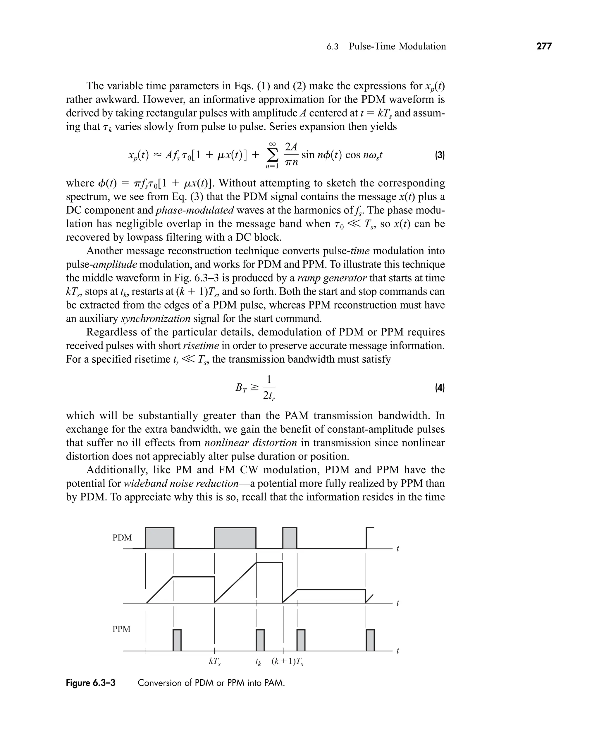 t
t
t
tk
kTs (k + 1)Ts
PDM
PPM
Figure 6.3–3 Conversion of PDM or PPM into PAM.
6.3 Pulse-Time Modulation 277
The variable time parameters in Eqs. (1) and (2) make the expressions for xp(t)
rather awkward. However, an informative approximation for the PDM waveform is
derived by taking rectangular pulses with amplitude A centered at t  kTs and assum-
ing that tk varies slowly from pulse to pulse. Series expansion then yields
(3)
where f(t)  pfst0[1  mx(t)]. Without attempting to sketch the corresponding
spectrum, we see from Eq. (3) that the PDM signal contains the message x(t) plus a
DC component and phase-modulated waves at the harmonics of fs. The phase modu-
lation has negligible overlap in the message band when t0 V Ts, so x(t) can be
recovered by lowpass filtering with a DC block.
Another message reconstruction technique converts pulse-time modulation into
pulse-amplitude modulation, and works for PDM and PPM. To illustrate this technique
the middle waveform in Fig. 6.3–3 is produced by a ramp generator that starts at time
kTs, stops at tk, restarts at (k  1)Ts, and so forth. Both the start and stop commands can
be extracted from the edges of a PDM pulse, whereas PPM reconstruction must have
an auxiliary synchronization signal for the start command.
Regardless of the particular details, demodulation of PDM or PPM requires
received pulses with short risetime in order to preserve accurate message information.
For a specified risetime tr V Ts, the transmission bandwidth must satisfy
(4)
which will be substantially greater than the PAM transmission bandwidth. In
exchange for the extra bandwidth, we gain the benefit of constant-amplitude pulses
that suffer no ill effects from nonlinear distortion in transmission since nonlinear
distortion does not appreciably alter pulse duration or position.
Additionally, like PM and FM CW modulation, PDM and PPM have the
potential for wideband noise reduction—a potential more fully realized by PPM than
by PDM. To appreciate why this is so, recall that the information resides in the time
BT 
1
2tr
xp1t2  Afs t0 31  mx1t2 4  a
q
n1
2A
pn
sin nf1t2 cos nvst
car80407_ch06_257-286.qxd 12/8/08 11:41 PM Page 277
 