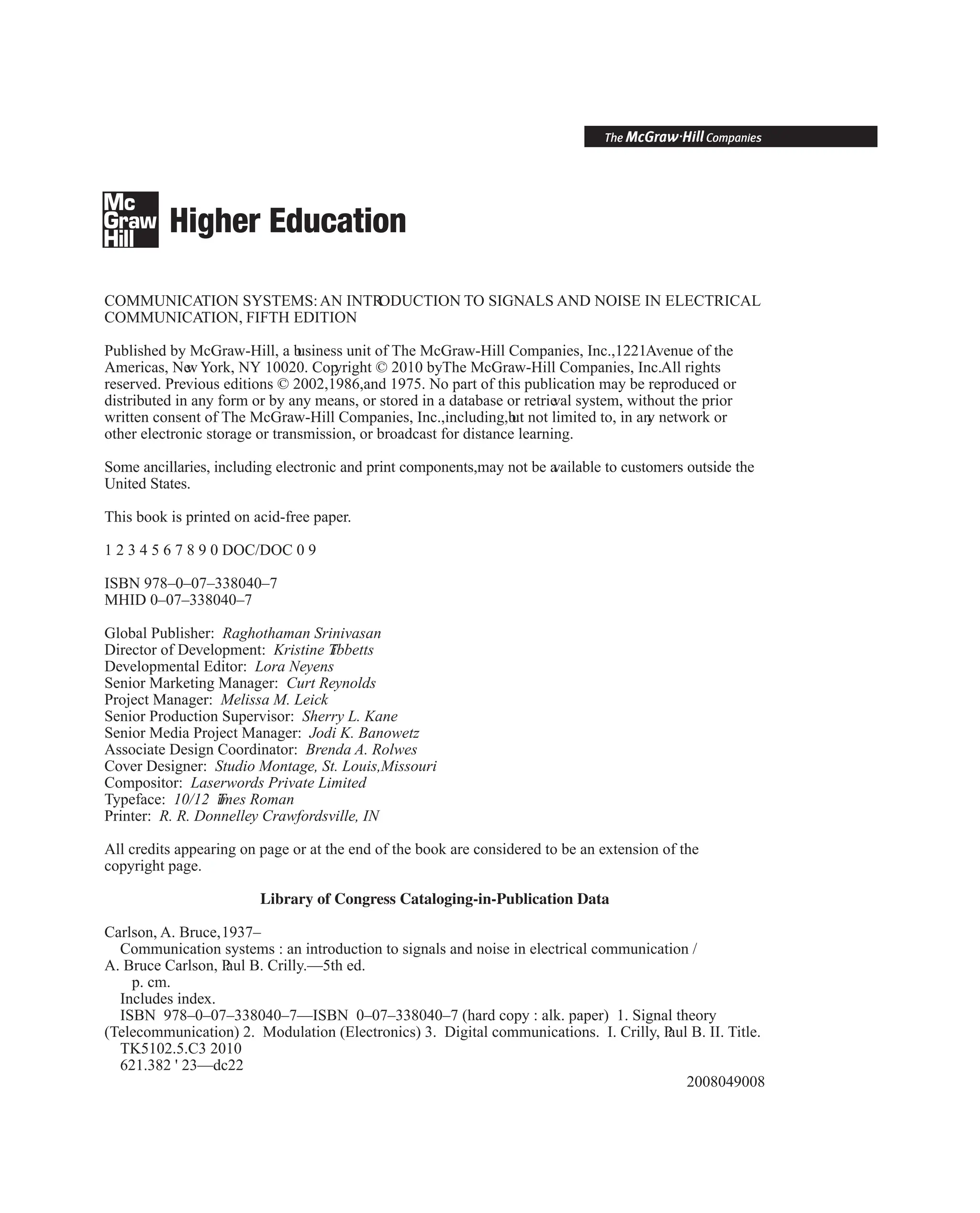 COMMUNICATION SYSTEMS:AN INTR
ODUCTION TO SIGNALS AND NOISE IN ELECTRICAL
COMMUNICATION, FIFTH EDITION
Published by McGraw-Hill, a b
usiness unit of The McGraw-Hill Companies, Inc.,1221Avenue of the
Americas, Ne
w York, NY 10020. Cop
yright © 2010 byThe McGraw-Hill Companies, Inc.All rights
reserved. Previous editions © 2002,1986,and 1975. No part of this publication may be reproduced or
distributed in any form or by any means, or stored in a database or retrie
val system, without the prior
written consent of The McGraw-Hill Companies, Inc.,including,b
ut not limited to, in an
y network or
other electronic storage or transmission, or broadcast for distance learning.
Some ancillaries, including electronic and print components,may not be a
vailable to customers outside the
United States.
This book is printed on acid-free paper.
1 2 3 4 5 6 7 8 9 0 DOC/DOC 0 9
ISBN 978–0–07–338040–7
MHID 0–07–338040–7
Global Publisher: Raghothaman Srinivasan
Director of Development: Kristine T
ibbetts
Developmental Editor: Lora Neyens
Senior Marketing Manager: Curt Reynolds
Project Manager: Melissa M. Leick
Senior Production Supervisor: Sherry L. Kane
Senior Media Project Manager: Jodi K. Banowetz
Associate Design Coordinator: Brenda A. Rolwes
Cover Designer: Studio Montage, St. Louis,Missouri
Compositor: Laserwords Private Limited
Typeface: 10/12 T
imes Roman
Printer: R. R. Donnelley Crawfordsville, IN
All credits appearing on page or at the end of the book are considered to be an extension of the
copyright page.
Library of Congress Cataloging-in-Publication Data
Carlson, A. Bruce,1937–
Communication systems : an introduction to signals and noise in electrical communication /
A. Bruce Carlson, P
aul B. Crilly.—5th ed.
p. cm.
Includes index.
ISBN 978–0–07–338040–7—ISBN 0–07–338040–7 (hard copy : alk. paper) 1. Signal theory
(Telecommunication) 2. Modulation (Electronics) 3. Digital communications. I. Crilly, P
aul B. II. Title.
TK5102.5.C3 2010
621.382 ' 23—dc22
2008049008
 