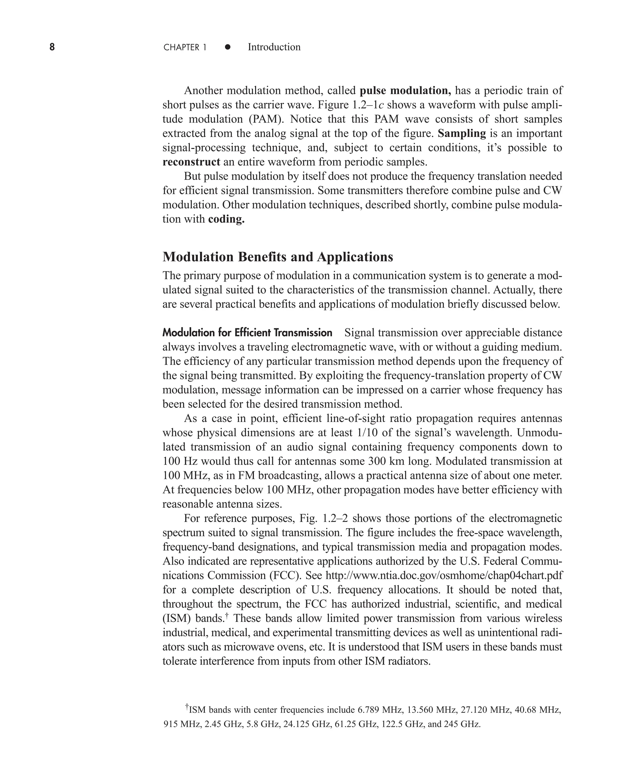 8 CHAPTER 1 • Introduction
Another modulation method, called pulse modulation, has a periodic train of
short pulses as the carrier wave. Figure 1.2–1c shows a waveform with pulse ampli-
tude modulation (PAM). Notice that this PAM wave consists of short samples
extracted from the analog signal at the top of the figure. Sampling is an important
signal-processing technique, and, subject to certain conditions, it’s possible to
reconstruct an entire waveform from periodic samples.
But pulse modulation by itself does not produce the frequency translation needed
for efficient signal transmission. Some transmitters therefore combine pulse and CW
modulation. Other modulation techniques, described shortly, combine pulse modula-
tion with coding.
Modulation Benefits and Applications
The primary purpose of modulation in a communication system is to generate a mod-
ulated signal suited to the characteristics of the transmission channel. Actually, there
are several practical benefits and applications of modulation briefly discussed below.
Modulation for Efficient Transmission Signal transmission over appreciable distance
always involves a traveling electromagnetic wave, with or without a guiding medium.
The efficiency of any particular transmission method depends upon the frequency of
the signal being transmitted. By exploiting the frequency-translation property of CW
modulation, message information can be impressed on a carrier whose frequency has
been selected for the desired transmission method.
As a case in point, efficient line-of-sight ratio propagation requires antennas
whose physical dimensions are at least 1/10 of the signal’s wavelength. Unmodu-
lated transmission of an audio signal containing frequency components down to
100 Hz would thus call for antennas some 300 km long. Modulated transmission at
100 MHz, as in FM broadcasting, allows a practical antenna size of about one meter.
At frequencies below 100 MHz, other propagation modes have better efficiency with
reasonable antenna sizes.
For reference purposes, Fig. 1.2–2 shows those portions of the electromagnetic
spectrum suited to signal transmission. The figure includes the free-space wavelength,
frequency-band designations, and typical transmission media and propagation modes.
Also indicated are representative applications authorized by the U.S. Federal Commu-
nications Commission (FCC). See http://www.ntia.doc.gov/osmhome/chap04chart.pdf
for a complete description of U.S. frequency allocations. It should be noted that,
throughout the spectrum, the FCC has authorized industrial, scientific, and medical
(ISM) bands.†
These bands allow limited power transmission from various wireless
industrial, medical, and experimental transmitting devices as well as unintentional radi-
ators such as microwave ovens, etc. It is understood that ISM users in these bands must
tolerate interference from inputs from other ISM radiators.
†
ISM bands with center frequencies include 6.789 MHz, 13.560 MHz, 27.120 MHz, 40.68 MHz,
915 MHz, 2.45 GHz, 5.8 GHz, 24.125 GHz, 61.25 GHz, 122.5 GHz, and 245 GHz.
car80407_ch01_001-026.qxd 12/8/08 10:21 PM Page 8
Confirming Pages
 
