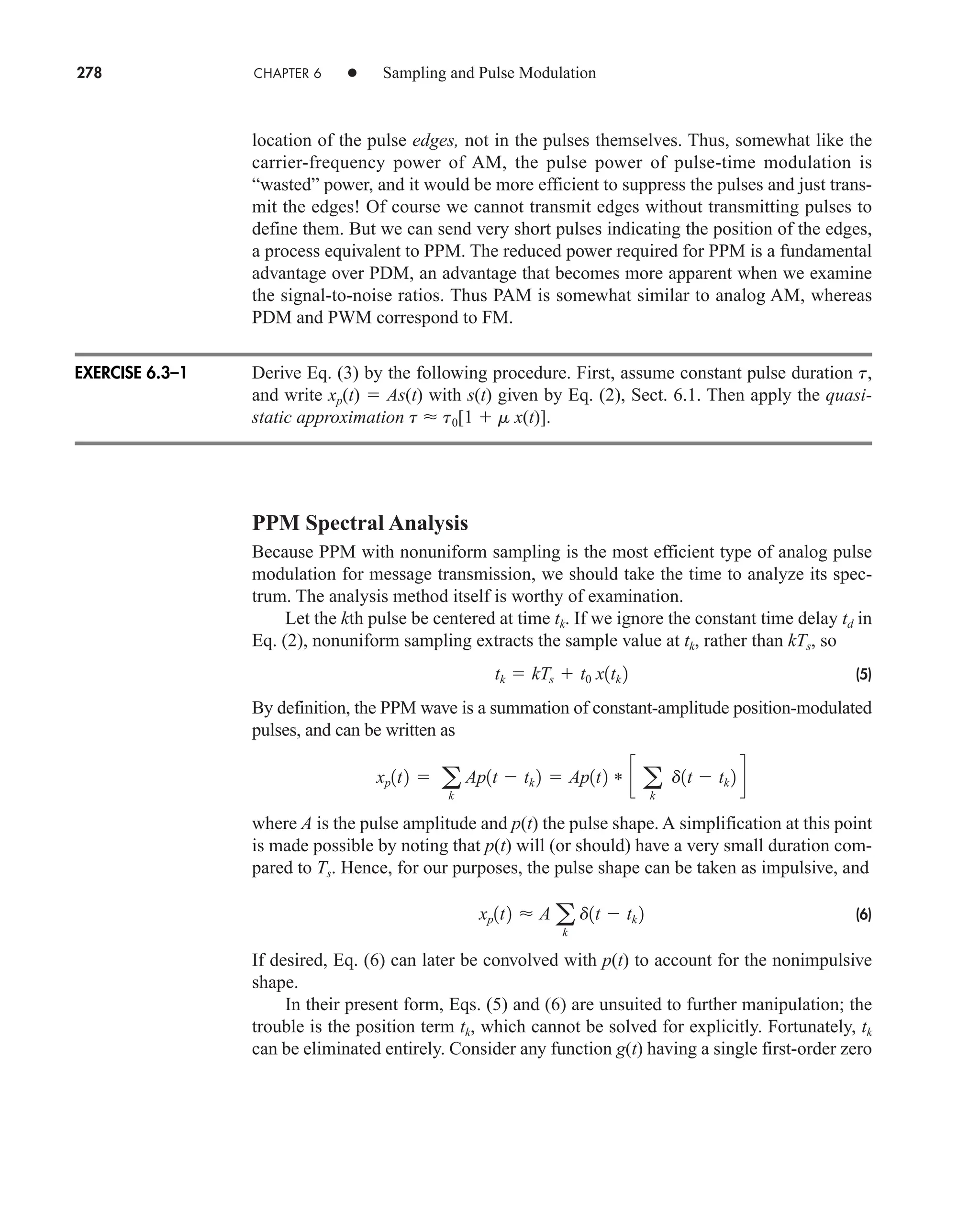 278 CHAPTER 6 • Sampling and Pulse Modulation
location of the pulse edges, not in the pulses themselves. Thus, somewhat like the
carrier-frequency power of AM, the pulse power of pulse-time modulation is
“wasted” power, and it would be more efficient to suppress the pulses and just trans-
mit the edges! Of course we cannot transmit edges without transmitting pulses to
define them. But we can send very short pulses indicating the position of the edges,
a process equivalent to PPM. The reduced power required for PPM is a fundamental
advantage over PDM, an advantage that becomes more apparent when we examine
the signal-to-noise ratios. Thus PAM is somewhat similar to analog AM, whereas
PDM and PWM correspond to FM.
Derive Eq. (3) by the following procedure. First, assume constant pulse duration t,
and write xp(t)  As(t) with s(t) given by Eq. (2), Sect. 6.1. Then apply the quasi-
static approximation t  t0[1  m x(t)].
PPM Spectral Analysis
Because PPM with nonuniform sampling is the most efficient type of analog pulse
modulation for message transmission, we should take the time to analyze its spec-
trum. The analysis method itself is worthy of examination.
Let the kth pulse be centered at time tk. If we ignore the constant time delay td in
Eq. (2), nonuniform sampling extracts the sample value at tk, rather than kTs, so
(5)
By definition, the PPM wave is a summation of constant-amplitude position-modulated
pulses, and can be written as
where A is the pulse amplitude and p(t) the pulse shape. A simplification at this point
is made possible by noting that p(t) will (or should) have a very small duration com-
pared to Ts. Hence, for our purposes, the pulse shape can be taken as impulsive, and
(6)
If desired, Eq. (6) can later be convolved with p(t) to account for the nonimpulsive
shape.
In their present form, Eqs. (5) and (6) are unsuited to further manipulation; the
trouble is the position term tk, which cannot be solved for explicitly. Fortunately, tk
can be eliminated entirely. Consider any function g(t) having a single first-order zero
xp1t2  A a
k
d1t  tk 2
xp1t2  a
k
Ap1t  tk 2  Ap1t2 * c a
k
d1t  tk 2 d
tk  kTs  t0 x1tk 2
EXERCISE 6.3–1
car80407_ch06_257-286.qxd 12/8/08 11:41 PM Page 278
 