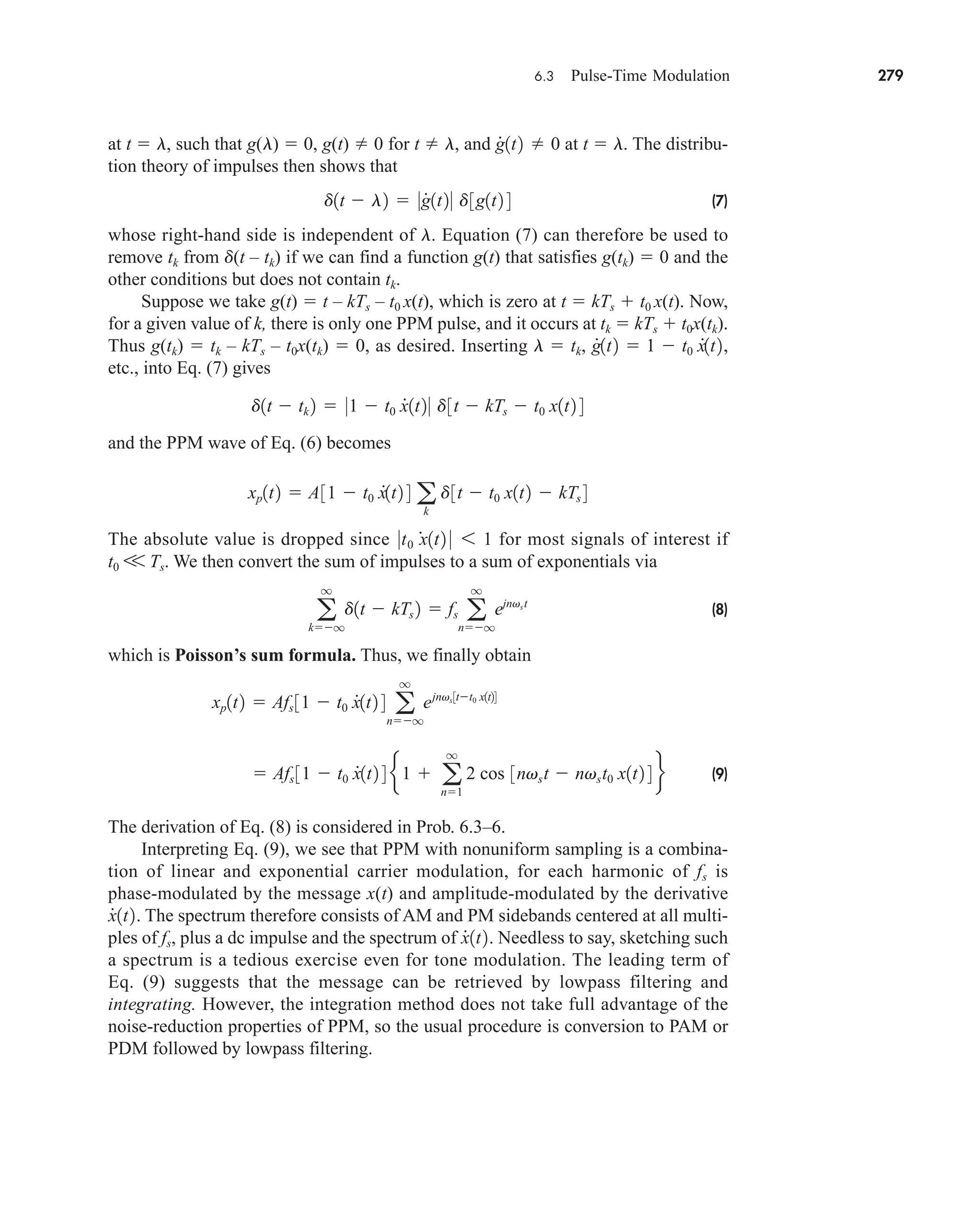 6.3 Pulse-Time Modulation 279
at t  l, such that g(l)  0, g(t) 0 for t l, and at t  l. The distribu-
tion theory of impulses then shows that
(7)
whose right-hand side is independent of l. Equation (7) can therefore be used to
remove tk from d(t – tk) if we can find a function g(t) that satisfies g(tk)  0 and the
other conditions but does not contain tk.
Suppose we take g(t)  t – kTs – t0 x(t), which is zero at t  kTs  t0 x(t). Now,
for a given value of k, there is only one PPM pulse, and it occurs at tk  kTs  t0x(tk).
Thus g(tk)  tk – kTs – t0x(tk)  0, as desired. Inserting l  tk,
etc., into Eq. (7) gives
and the PPM wave of Eq. (6) becomes
The absolute value is dropped since for most signals of interest if
t0 V Ts. We then convert the sum of impulses to a sum of exponentials via
(8)
which is Poisson’s sum formula. Thus, we finally obtain
(9)
The derivation of Eq. (8) is considered in Prob. 6.3–6.
Interpreting Eq. (9), we see that PPM with nonuniform sampling is a combina-
tion of linear and exponential carrier modulation, for each harmonic of fs is
phase-modulated by the message x(t) and amplitude-modulated by the derivative
The spectrum therefore consists of AM and PM sidebands centered at all multi-
ples of fs, plus a dc impulse and the spectrum of Needless to say, sketching such
a spectrum is a tedious exercise even for tone modulation. The leading term of
Eq. (9) suggests that the message can be retrieved by lowpass filtering and
integrating. However, the integration method does not take full advantage of the
noise-reduction properties of PPM, so the usual procedure is conversion to PAM or
PDM followed by lowpass filtering.
x
#
1t2.
x
#
1t2.
 Afs 31  t0 x
#
1t2 4 e 1  a
q
n1
2 cos 3nvst  nvst0 x1t2 4 f
xp1t2  Afs 31  t0 x
#
1t2 4 a
q
nq
ejnvs3tt0 x1t24
a
q
kq
d1t  kTs 2  fs a
q
nq
ejnvst
0t0 x
#
1t2 0 6 1
xp1t2  A31  t0 x
#
1t2 4 a
k
d3t  t0 x1t2  kTs 4
d1t  tk 2  01  t0 x
#
1t20 d3t  kTs  t0 x1t2 4
g
#
1t2  1  t0 x
#
1t2,
d1t  l2  0g
#
1t20 d3g1t2 4
g
#
1t2 0
car80407_ch06_257-286.qxd 12/8/08 11:41 PM Page 279
 