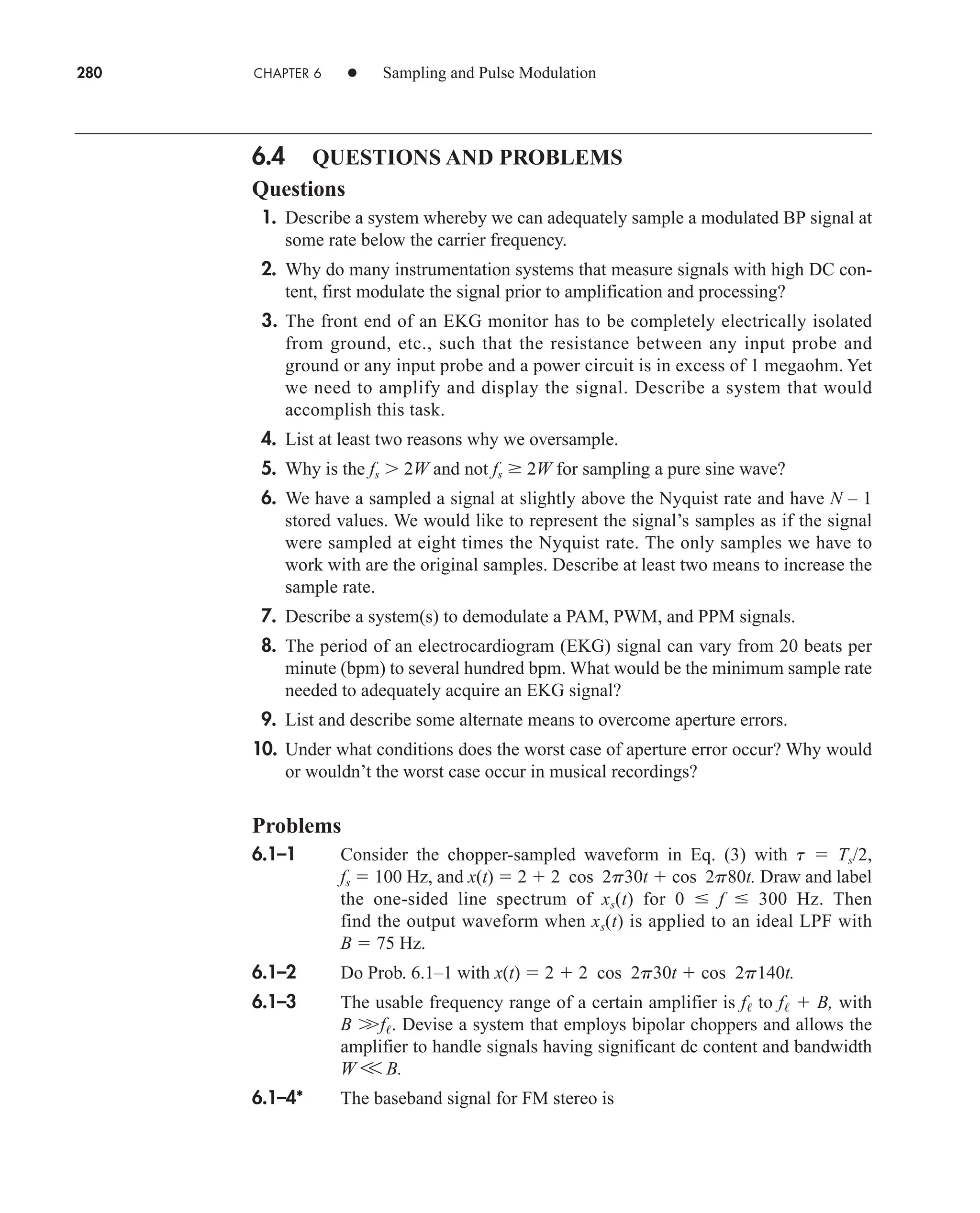280 CHAPTER 6 • Sampling and Pulse Modulation
6.4 QUESTIONS AND PROBLEMS
Questions
1. Describe a system whereby we can adequately sample a modulated BP signal at
some rate below the carrier frequency.
2. Why do many instrumentation systems that measure signals with high DC con-
tent, first modulate the signal prior to amplification and processing?
3. The front end of an EKG monitor has to be completely electrically isolated
from ground, etc., such that the resistance between any input probe and
ground or any input probe and a power circuit is in excess of 1 megaohm. Yet
we need to amplify and display the signal. Describe a system that would
accomplish this task.
4. List at least two reasons why we oversample.
5. Why is the fs  2W and not fs  2W for sampling a pure sine wave?
6. We have a sampled a signal at slightly above the Nyquist rate and have N – 1
stored values. We would like to represent the signal’s samples as if the signal
were sampled at eight times the Nyquist rate. The only samples we have to
work with are the original samples. Describe at least two means to increase the
sample rate.
7. Describe a system(s) to demodulate a PAM, PWM, and PPM signals.
8. The period of an electrocardiogram (EKG) signal can vary from 20 beats per
minute (bpm) to several hundred bpm. What would be the minimum sample rate
needed to adequately acquire an EKG signal?
9. List and describe some alternate means to overcome aperture errors.
10. Under what conditions does the worst case of aperture error occur? Why would
or wouldn’t the worst case occur in musical recordings?
Problems
6.1–1 Consider the chopper-sampled waveform in Eq. (3) with t  Ts/2,
fs  100 Hz, and x(t)  2  2 cos 2p30t  cos 2p80t. Draw and label
the one-sided line spectrum of xs(t) for 0  f  300 Hz. Then
find the output waveform when xs(t) is applied to an ideal LPF with
B  75 Hz.
6.1–2 Do Prob. 6.1–1 with x(t)  2  2 cos 2p30t  cos 2p140t.
6.1–3 The usable frequency range of a certain amplifier is f to f  B, with
B 
f. Devise a system that employs bipolar choppers and allows the
amplifier to handle signals having significant dc content and bandwidth
W V B.
6.1–4* The baseband signal for FM stereo is
car80407_ch06_257-286.qxd 12/8/08 11:41 PM Page 280
 