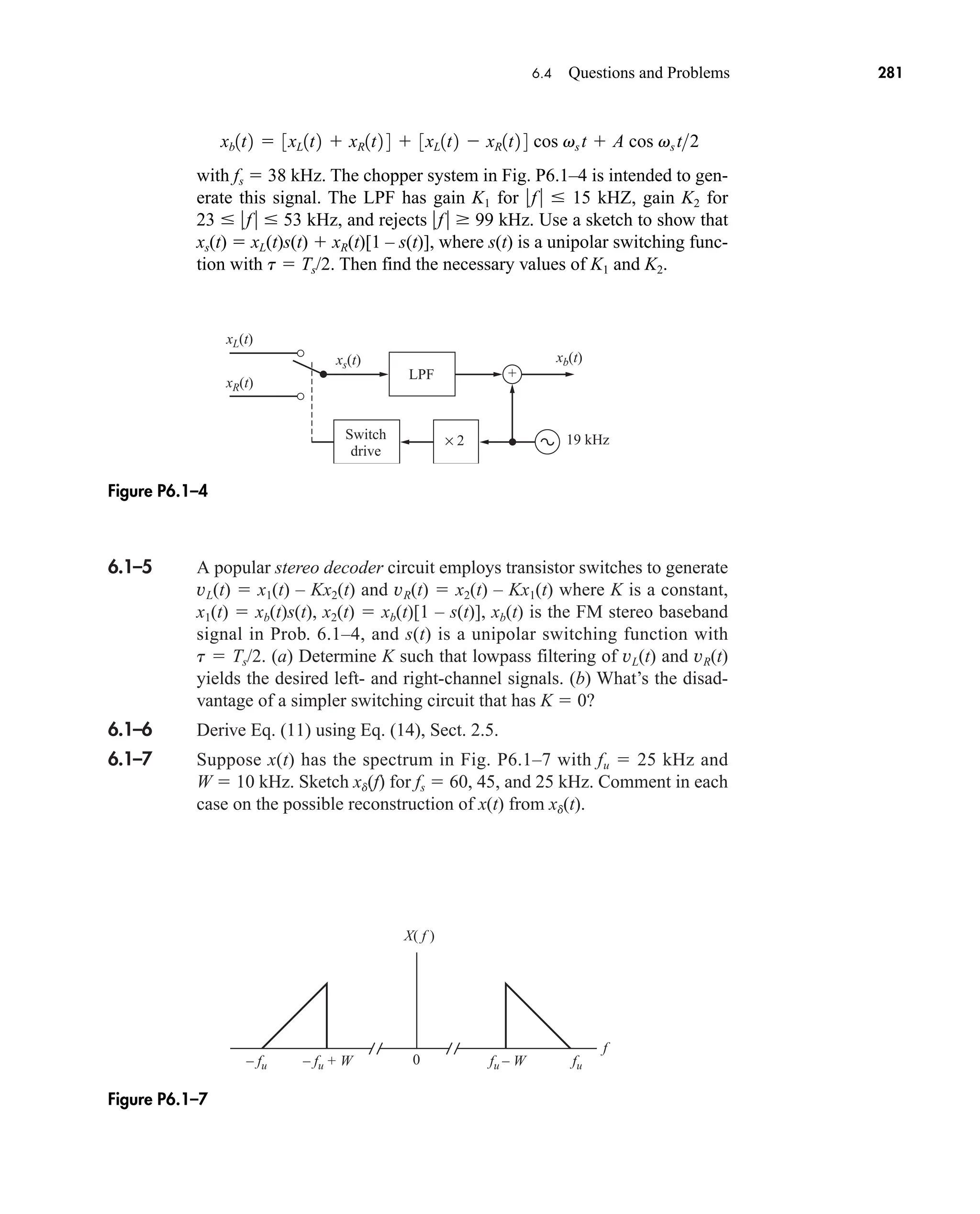 6.1–5 A popular stereo decoder circuit employs transistor switches to generate
vL(t)  x1(t) – Kx2(t) and vR(t)  x2(t) – Kx1(t) where K is a constant,
x1(t)  xb(t)s(t), x2(t)  xb(t)[1 – s(t)], xb(t) is the FM stereo baseband
signal in Prob. 6.1–4, and s(t) is a unipolar switching function with
t  Ts/2. (a) Determine K such that lowpass filtering of vL(t) and vR(t)
yields the desired left- and right-channel signals. (b) What’s the disad-
vantage of a simpler switching circuit that has K  0?
6.1–6 Derive Eq. (11) using Eq. (14), Sect. 2.5.
6.1–7 Suppose x(t) has the spectrum in Fig. P6.1–7 with fu  25 kHz and
W  10 kHz. Sketch xd(f) for fs  60, 45, and 25 kHz. Comment in each
case on the possible reconstruction of x(t) from xd(t).
0
X( f )
f
– fu – fu + W fu – W fu
Figure P6.1–7
LPF
19 kHz
Switch
drive
+
xL(t)
xs(t) xb(t)
xR(t)
× 2
Figure P6.1–4
6.4 Questions and Problems 281
with fs  38 kHz. The chopper system in Fig. P6.1–4 is intended to gen-
erate this signal. The LPF has gain K1 for f   15 kHZ, gain K2 for
23  f  53 kHz, and rejects f   99 kHz. Use a sketch to show that
xs(t)  xL(t)s(t)  xR(t)[1 – s(t)], where s(t) is a unipolar switching func-
tion with t  Ts/2. Then find the necessary values of K1 and K2.
xb1t2  3xL1t2  xR1t2 4  3xL1t2  xR1t2 4 cos vs t  A cos vs t2
car80407_ch06_257-286.qxd 12/8/08 11:41 PM Page 281
 
