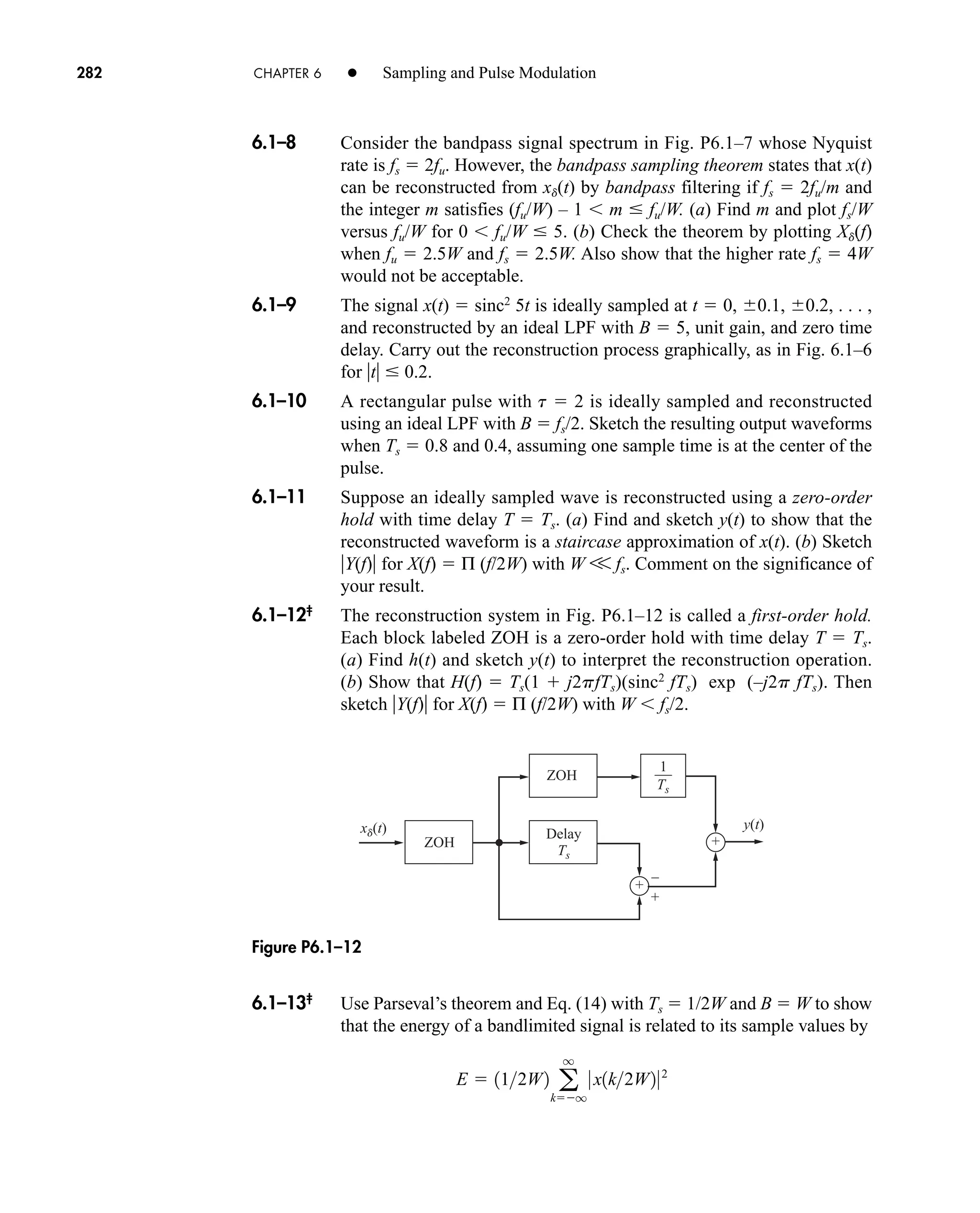 +
+
+
–
xd(t) y(t)
ZOH
Delay
Ts
ZOH
1
Ts
Figure P6.1–12
282 CHAPTER 6 • Sampling and Pulse Modulation
6.1–8 Consider the bandpass signal spectrum in Fig. P6.1–7 whose Nyquist
rate is fs  2fu. However, the bandpass sampling theorem states that x(t)
can be reconstructed from xd(t) by bandpass filtering if fs  2fu/m and
the integer m satisfies (fu/W) – 1  m  fu/W. (a) Find m and plot fs/W
versus fu/W for 0  fu/W  5. (b) Check the theorem by plotting Xd(f)
when fu  2.5W and fs  2.5W. Also show that the higher rate fs  4W
would not be acceptable.
6.1–9 The signal x(t)  sinc2
5t is ideally sampled at t  0, 0.1, 0.2, . . . ,
and reconstructed by an ideal LPF with B  5, unit gain, and zero time
delay. Carry out the reconstruction process graphically, as in Fig. 6.1–6
for t  0.2.
6.1–10 A rectangular pulse with t  2 is ideally sampled and reconstructed
using an ideal LPF with B  fs/2. Sketch the resulting output waveforms
when Ts  0.8 and 0.4, assuming one sample time is at the center of the
pulse.
6.1–11 Suppose an ideally sampled wave is reconstructed using a zero-order
hold with time delay T  Ts. (a) Find and sketch y(t) to show that the
reconstructed waveform is a staircase approximation of x(t). (b) Sketch
Y(f) for X(f)  Π (f/2W) with W V fs. Comment on the significance of
your result.
6.1–12‡
The reconstruction system in Fig. P6.1–12 is called a first-order hold.
Each block labeled ZOH is a zero-order hold with time delay T  Ts.
(a) Find h(t) and sketch y(t) to interpret the reconstruction operation.
(b) Show that H(f)  Ts(1  j2pfTs)(sinc2
fTs) exp (–j2p fTs). Then
sketch Y(f) for X(f)  Π (f/2W) with W  fs/2.
6.1–13‡
Use Parseval’s theorem and Eq. (14) with Ts  1/2W and B  W to show
that the energy of a bandlimited signal is related to its sample values by
E  112W2 a
q
kq
0 x1k2W202
car80407_ch06_257-286.qxd 12/8/08 11:41 PM Page 282
 