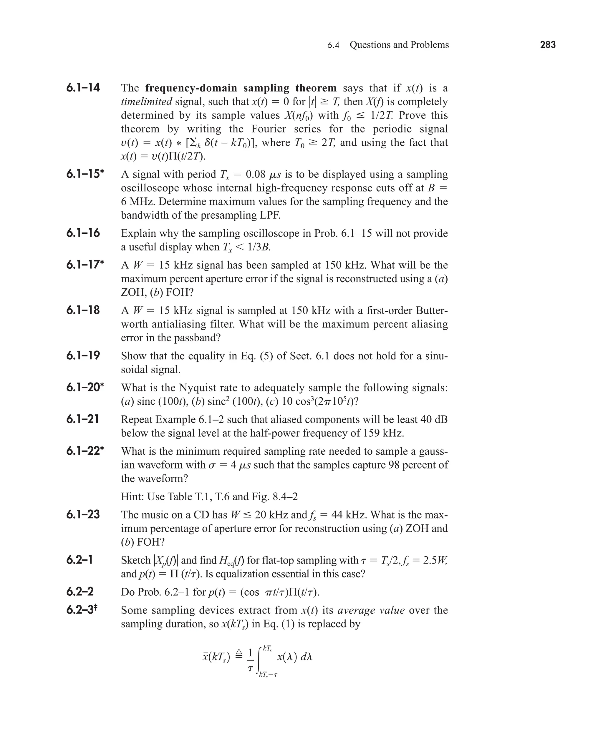 6.4 Questions and Problems 283
6.1–14 The frequency-domain sampling theorem says that if x(t) is a
timelimited signal, such that x(t)  0 for t  T, then X(f) is completely
determined by its sample values X(nf0) with f0  1/2T. Prove this
theorem by writing the Fourier series for the periodic signal
v(t)  x(t) * [ k d(t – kT0)], where T0  2T, and using the fact that
x(t)  v(t)Π(t/2T).
6.1–15* A signal with period Tx  0.08 ms is to be displayed using a sampling
oscilloscope whose internal high-frequency response cuts off at B 
6 MHz. Determine maximum values for the sampling frequency and the
bandwidth of the presampling LPF.
6.1–16 Explain why the sampling oscilloscope in Prob. 6.1–15 will not provide
a useful display when Tx  1/3B.
6.1–17* A W  15 kHz signal has been sampled at 150 kHz. What will be the
maximum percent aperture error if the signal is reconstructed using a (a)
ZOH, (b) FOH?
6.1–18 A W  15 kHz signal is sampled at 150 kHz with a first-order Butter-
worth antialiasing filter. What will be the maximum percent aliasing
error in the passband?
6.1–19 Show that the equality in Eq. (5) of Sect. 6.1 does not hold for a sinu-
soidal signal.
6.1–20* What is the Nyquist rate to adequately sample the following signals:
(a) sinc (100t), (b) sinc2
(100t), (c) 10 cos3
(2p105
t)?
6.1–21 Repeat Example 6.1–2 such that aliased components will be least 40 dB
below the signal level at the half-power frequency of 159 kHz.
6.1–22* What is the minimum required sampling rate needed to sample a gauss-
ian waveform with s  4 ms such that the samples capture 98 percent of
the waveform?
Hint: Use Table T.1, T.6 and Fig. 8.4–2
6.1–23 The music on a CD has W  20 kHz and fs  44 kHz. What is the max-
imum percentage of aperture error for reconstruction using (a) ZOH and
(b) FOH?
6.2–1 Sketch Xp(f) and find Heq(f) for flat-top sampling with t  Ts/2, fs  2.5W,
and p(t)  Π (t/t). Is equalization essential in this case?
6.2–2 Do Prob. 6.2–1 for p(t)  (cos pt/t)Π(t/t).
6.2–3‡
Some sampling devices extract from x(t) its average value over the
sampling duration, so x(kTs) in Eq. (1) is replaced by
x
1kTs 2 
^ 1
t 
kTs
kTst
x1l2 dl
car80407_ch06_257-286.qxd 12/8/08 11:41 PM Page 283
 