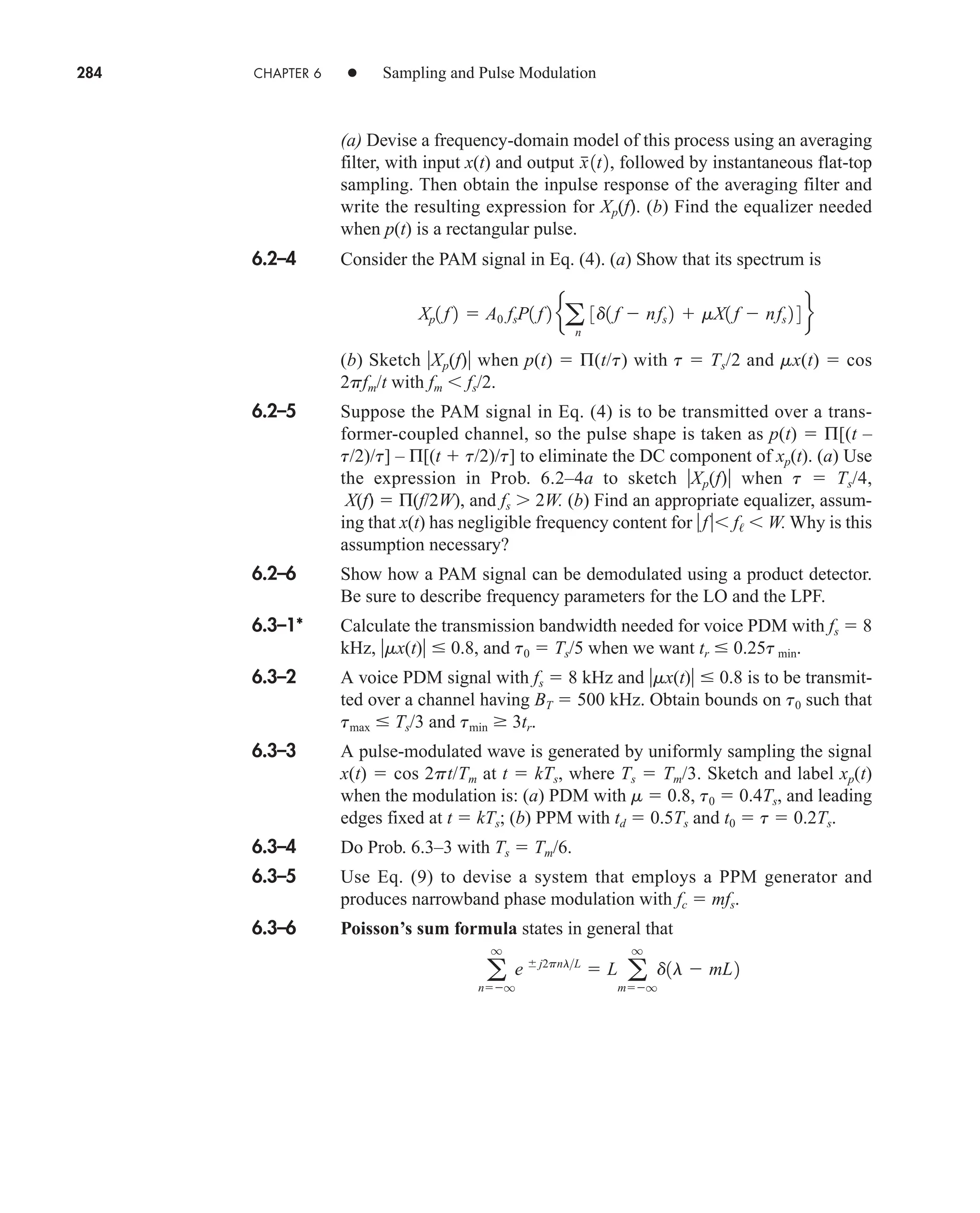 284 CHAPTER 6 • Sampling and Pulse Modulation
(a) Devise a frequency-domain model of this process using an averaging
filter, with input x(t) and output followed by instantaneous flat-top
sampling. Then obtain the inpulse response of the averaging filter and
write the resulting expression for Xp(f). (b) Find the equalizer needed
when p(t) is a rectangular pulse.
6.2–4 Consider the PAM signal in Eq. (4). (a) Show that its spectrum is
(b) Sketch Xp(f) when p(t)  Π(t/t) with t  Ts/2 and mx(t)  cos
2pfm/t with fm  fs/2.
6.2–5 Suppose the PAM signal in Eq. (4) is to be transmitted over a trans-
former-coupled channel, so the pulse shape is taken as p(t)  Π[(t –
t/2)/t] – Π[(t  t/2)/t] to eliminate the DC component of xp(t). (a) Use
the expression in Prob. 6.2–4a to sketch Xp(f) when t  Ts/4,
X(f)  Π(f/2W), and fs  2W. (b) Find an appropriate equalizer, assum-
ing that x(t) has negligible frequency content for f f  W. Why is this
assumption necessary?
6.2–6 Show how a PAM signal can be demodulated using a product detector.
Be sure to describe frequency parameters for the LO and the LPF.
6.3–1* Calculate the transmission bandwidth needed for voice PDM with fs  8
kHz, mx(t)  0.8, and t0  Ts/5 when we want tr  0.25t min.
6.3–2 A voice PDM signal with fs  8 kHz and mx(t)  0.8 is to be transmit-
ted over a channel having BT  500 kHz. Obtain bounds on t0 such that
tmax  Ts/3 and tmin  3tr.
6.3–3 A pulse-modulated wave is generated by uniformly sampling the signal
x(t)  cos 2pt/Tm at t  kTs, where Ts  Tm/3. Sketch and label xp(t)
when the modulation is: (a) PDM with m  0.8, t0  0.4Ts, and leading
edges fixed at t  kTs; (b) PPM with td  0.5Ts and t0  t  0.2Ts.
6.3–4 Do Prob. 6.3–3 with Ts  Tm/6.
6.3–5 Use Eq. (9) to devise a system that employs a PPM generator and
produces narrowband phase modulation with fc  mfs.
6.3–6 Poisson’s sum formula states in general that
a
q
nq
e j2pnlL
 L a
q
mq
d1l  mL2
Xp1 f 2  A0 fsP1 f 2 ea
n
3d1 f  nfs 2  mX1 f  nfs 2 4 f
x
1t2,
car80407_ch06_257-286.qxd 12/8/08 11:41 PM Page 284
 