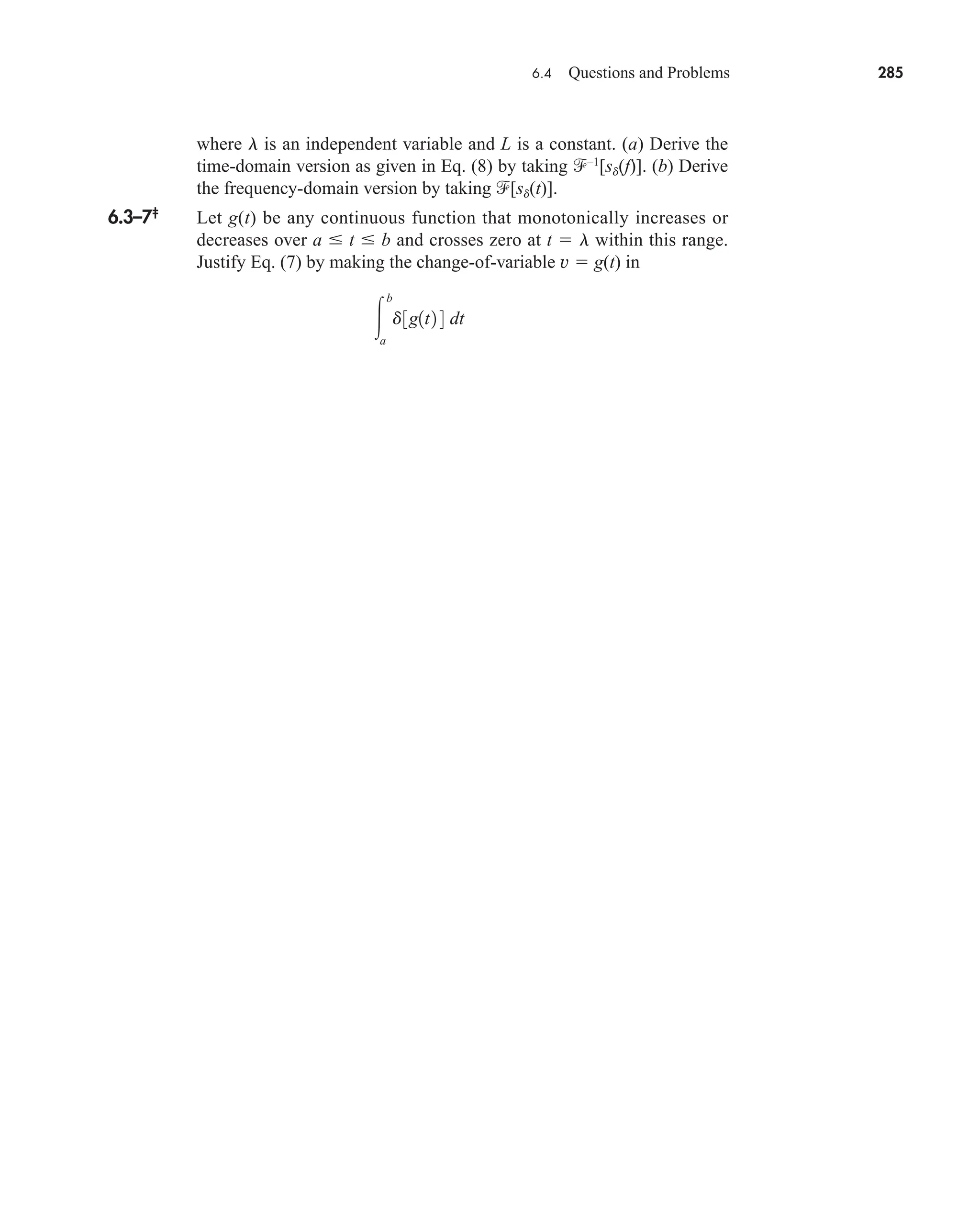 6.4 Questions and Problems 285
where l is an independent variable and L is a constant. (a) Derive the
time-domain version as given in Eq. (8) by taking –1
[sd(f)]. (b) Derive
the frequency-domain version by taking [sd(t)].
6.3–7‡
Let g(t) be any continuous function that monotonically increases or
decreases over a  t  b and crosses zero at t  l within this range.
Justify Eq. (7) by making the change-of-variable v  g(t) in

b
a
d3g1t2 4 dt
car80407_ch06_257-286.qxd 12/8/08 11:41 PM Page 285
 