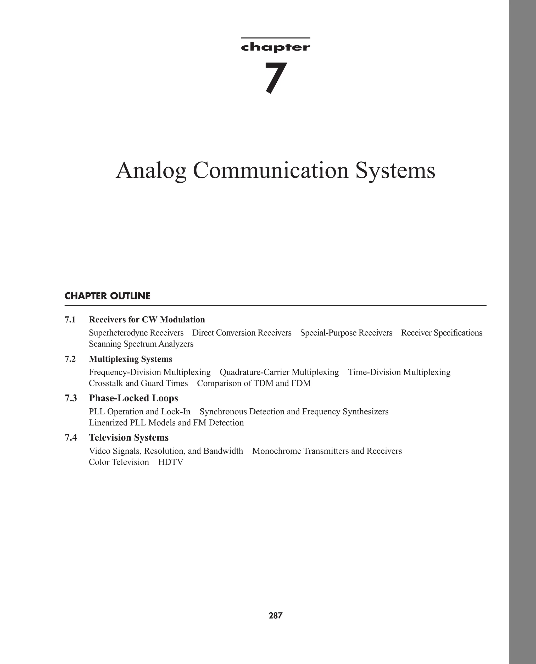 chapter
7
Analog Communication Systems
CHAPTER OUTLINE
7.1 Receivers for CW Modulation
Superheterodyne Receivers Direct Conversion Receivers Special-Purpose Receivers Receiver Specifications
Scanning Spectrum Analyzers
7.2 Multiplexing Systems
Frequency-Division Multiplexing Quadrature-Carrier Multiplexing Time-Division Multiplexing
Crosstalk and Guard Times Comparison of TDM and FDM
7.3 Phase-Locked Loops
PLL Operation and Lock-In Synchronous Detection and Frequency Synthesizers
Linearized PLL Models and FM Detection
7.4 Television Systems
Video Signals, Resolution, and Bandwidth Monochrome Transmitters and Receivers
Color Television HDTV
287
car80407_ch07_287-344.qxd 12/11/08 11:03 PM Page 287
 