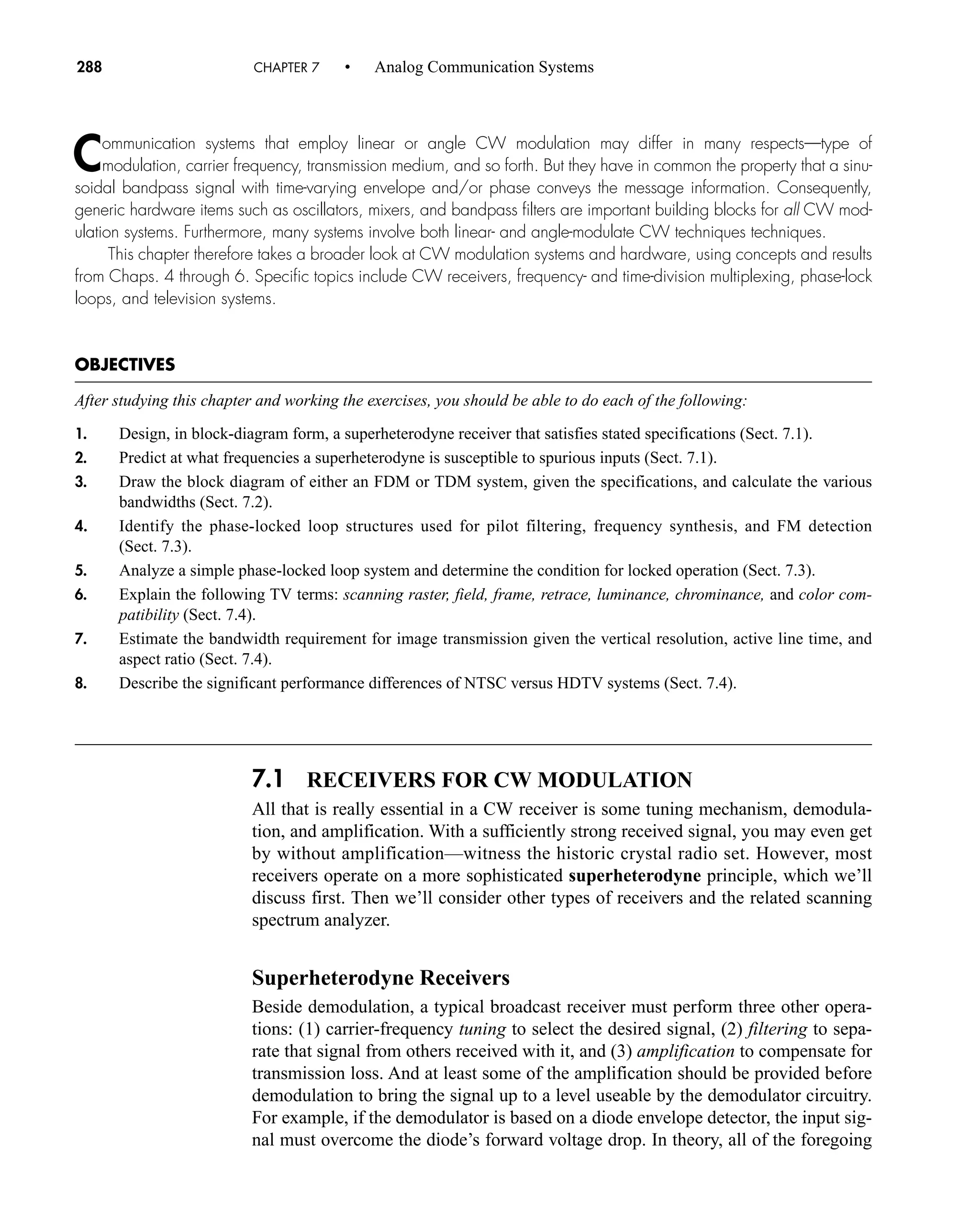 7.1 RECEIVERS FOR CW MODULATION
All that is really essential in a CW receiver is some tuning mechanism, demodula-
tion, and amplification. With a sufficiently strong received signal, you may even get
by without amplification—witness the historic crystal radio set. However, most
receivers operate on a more sophisticated superheterodyne principle, which we’ll
discuss first. Then we’ll consider other types of receivers and the related scanning
spectrum analyzer.
Superheterodyne Receivers
Beside demodulation, a typical broadcast receiver must perform three other opera-
tions: (1) carrier-frequency tuning to select the desired signal, (2) filtering to sepa-
rate that signal from others received with it, and (3) amplification to compensate for
transmission loss. And at least some of the amplification should be provided before
demodulation to bring the signal up to a level useable by the demodulator circuitry.
For example, if the demodulator is based on a diode envelope detector, the input sig-
nal must overcome the diode’s forward voltage drop. In theory, all of the foregoing
288 CHAPTER 7 • Analog Communication Systems
Communication systems that employ linear or angle CW modulation may differ in many respects—type of
modulation, carrier frequency, transmission medium, and so forth. But they have in common the property that a sinu-
soidal bandpass signal with time-varying envelope and/or phase conveys the message information. Consequently,
generic hardware items such as oscillators, mixers, and bandpass filters are important building blocks for all CW mod-
ulation systems. Furthermore, many systems involve both linear- and angle-modulate CW techniques techniques.
This chapter therefore takes a broader look at CW modulation systems and hardware, using concepts and results
from Chaps. 4 through 6. Specific topics include CW receivers, frequency- and time-division multiplexing, phase-lock
loops, and television systems.
OBJECTIVES
After studying this chapter and working the exercises, you should be able to do each of the following:
1. Design, in block-diagram form, a superheterodyne receiver that satisfies stated specifications (Sect. 7.1).
2. Predict at what frequencies a superheterodyne is susceptible to spurious inputs (Sect. 7.1).
3. Draw the block diagram of either an FDM or TDM system, given the specifications, and calculate the various
bandwidths (Sect. 7.2).
4. Identify the phase-locked loop structures used for pilot filtering, frequency synthesis, and FM detection
(Sect. 7.3).
5. Analyze a simple phase-locked loop system and determine the condition for locked operation (Sect. 7.3).
6. Explain the following TV terms: scanning raster, field, frame, retrace, luminance, chrominance, and color com-
patibility (Sect. 7.4).
7. Estimate the bandwidth requirement for image transmission given the vertical resolution, active line time, and
aspect ratio (Sect. 7.4).
8. Describe the significant performance differences of NTSC versus HDTV systems (Sect. 7.4).
car80407_ch07_287-344.qxd 12/11/08 11:03 PM Page 288
 