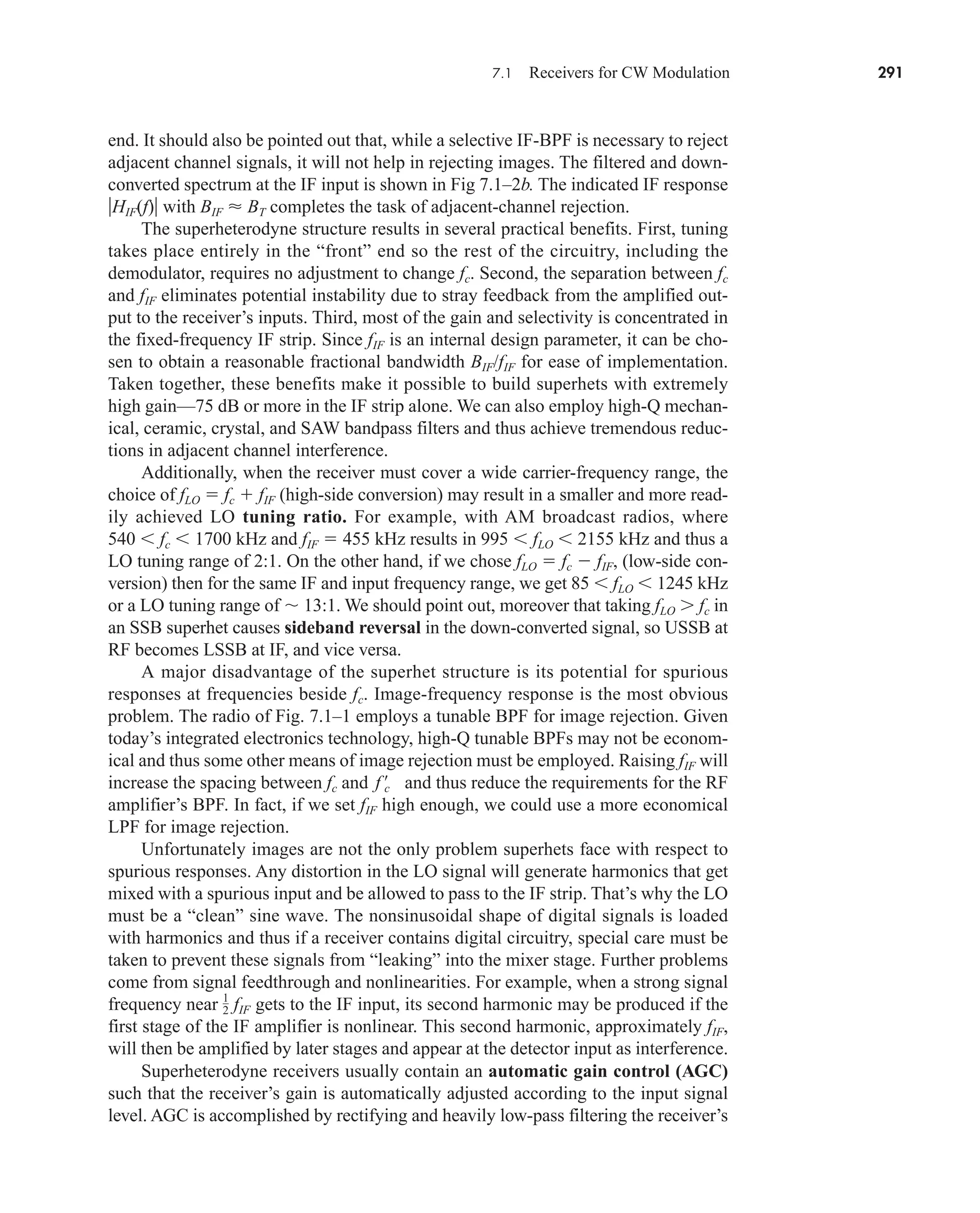 end. It should also be pointed out that, while a selective IF-BPF is necessary to reject
adjacent channel signals, it will not help in rejecting images. The filtered and down-
converted spectrum at the IF input is shown in Fig 7.1–2b. The indicated IF response
HIF(f) with BIF  BT completes the task of adjacent-channel rejection.
The superheterodyne structure results in several practical benefits. First, tuning
takes place entirely in the “front” end so the rest of the circuitry, including the
demodulator, requires no adjustment to change fc. Second, the separation between fc
and fIF eliminates potential instability due to stray feedback from the amplified out-
put to the receiver’s inputs. Third, most of the gain and selectivity is concentrated in
the fixed-frequency IF strip. Since fIF is an internal design parameter, it can be cho-
sen to obtain a reasonable fractional bandwidth BIF/fIF for ease of implementation.
Taken together, these benefits make it possible to build superhets with extremely
high gain—75 dB or more in the IF strip alone. We can also employ high-Q mechan-
ical, ceramic, crystal, and SAW bandpass filters and thus achieve tremendous reduc-
tions in adjacent channel interference.
Additionally, when the receiver must cover a wide carrier-frequency range, the
choice of fLO  fc  fIF (high-side conversion) may result in a smaller and more read-
ily achieved LO tuning ratio. For example, with AM broadcast radios, where
540  fc  1700 kHz and fIF  455 kHz results in 995  fLO  2155 kHz and thus a
LO tuning range of 2:1. On the other hand, if we chose fLO  fc  fIF, (low-side con-
version) then for the same IF and input frequency range, we get 85  fLO  1245 kHz
or a LO tuning range of  13:1. We should point out, moreover that taking fLO  fc in
an SSB superhet causes sideband reversal in the down-converted signal, so USSB at
RF becomes LSSB at IF, and vice versa.
A major disadvantage of the superhet structure is its potential for spurious
responses at frequencies beside fc. Image-frequency response is the most obvious
problem. The radio of Fig. 7.1–1 employs a tunable BPF for image rejection. Given
today’s integrated electronics technology, high-Q tunable BPFs may not be econom-
ical and thus some other means of image rejection must be employed. Raising fIF will
increase the spacing between fc and and thus reduce the requirements for the RF
amplifier’s BPF. In fact, if we set fIF high enough, we could use a more economical
LPF for image rejection.
Unfortunately images are not the only problem superhets face with respect to
spurious responses. Any distortion in the LO signal will generate harmonics that get
mixed with a spurious input and be allowed to pass to the IF strip. That’s why the LO
must be a “clean” sine wave. The nonsinusoidal shape of digital signals is loaded
with harmonics and thus if a receiver contains digital circuitry, special care must be
taken to prevent these signals from “leaking” into the mixer stage. Further problems
come from signal feedthrough and nonlinearities. For example, when a strong signal
frequency near gets to the IF input, its second harmonic may be produced if the
first stage of the IF amplifier is nonlinear. This second harmonic, approximately fIF,
will then be amplified by later stages and appear at the detector input as interference.
Superheterodyne receivers usually contain an automatic gain control (AGC)
such that the receiver’s gain is automatically adjusted according to the input signal
level. AGC is accomplished by rectifying and heavily low-pass filtering the receiver’s
1
2 fIF
f œ
c
7.1 Receivers for CW Modulation 291
car80407_ch07_287-344.qxd 1/13/09 4:06 PM Page 291
Rev.Confirming Pages
 