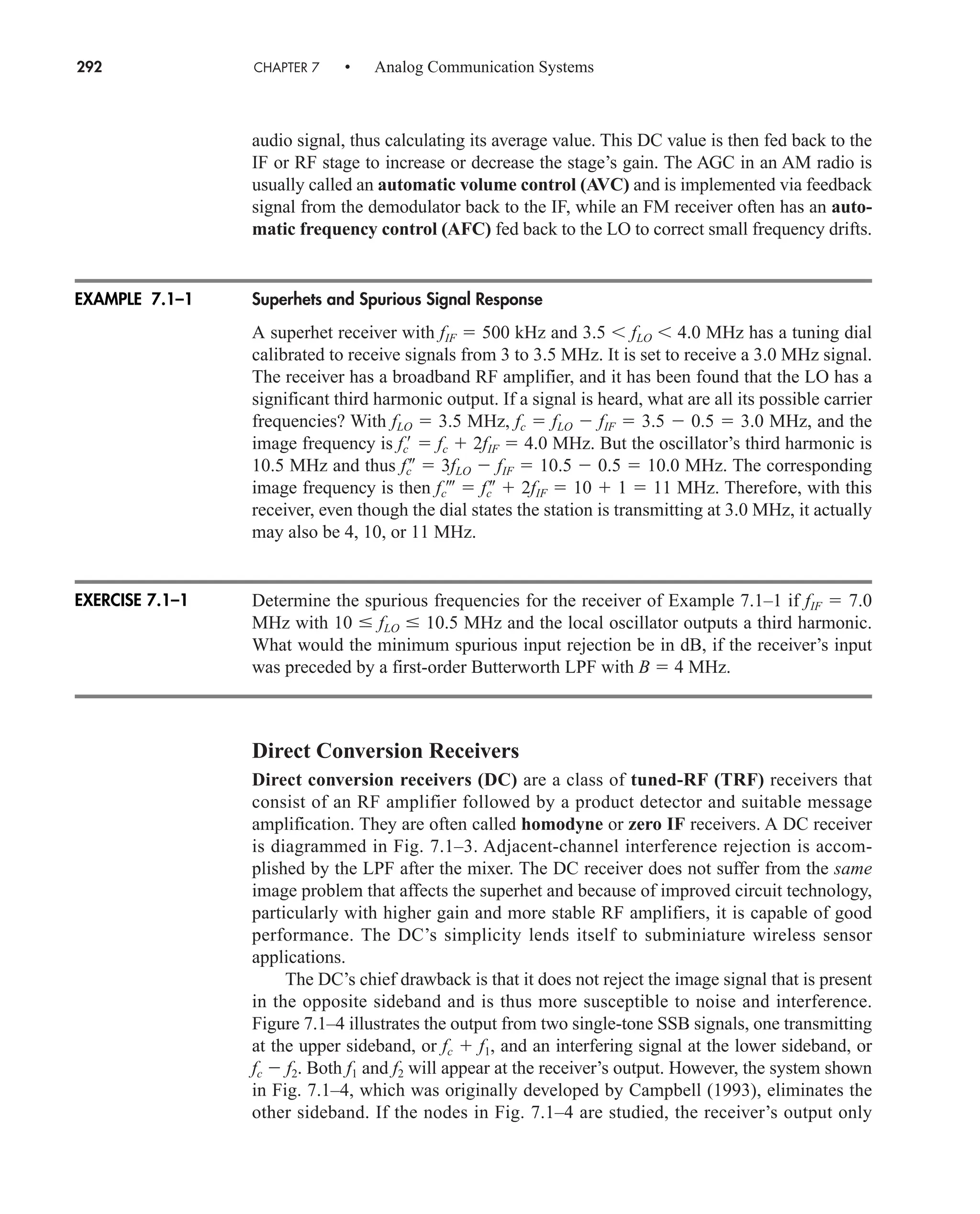 292 CHAPTER 7 • Analog Communication Systems
audio signal, thus calculating its average value. This DC value is then fed back to the
IF or RF stage to increase or decrease the stage’s gain. The AGC in an AM radio is
usually called an automatic volume control (AVC) and is implemented via feedback
signal from the demodulator back to the IF, while an FM receiver often has an auto-
matic frequency control (AFC) fed back to the LO to correct small frequency drifts.
Superhets and Spurious Signal Response
A superhet receiver with fIF  500 kHz and 3.5  fLO  4.0 MHz has a tuning dial
calibrated to receive signals from 3 to 3.5 MHz. It is set to receive a 3.0 MHz signal.
The receiver has a broadband RF amplifier, and it has been found that the LO has a
significant third harmonic output. If a signal is heard, what are all its possible carrier
frequencies? With fLO  3.5 MHz, fc  fLO  fIF  3.5  0.5  3.0 MHz, and the
image frequency is fc
  fc  2fIF  4.0 MHz. But the oscillator’s third harmonic is
10.5 MHz and thus fc
  3fLO  fIF  10.5  0.5  10.0 MHz. The corresponding
image frequency is then fc  fc
  2fIF  10  1  11 MHz. Therefore, with this
receiver, even though the dial states the station is transmitting at 3.0 MHz, it actually
may also be 4, 10, or 11 MHz.
Determine the spurious frequencies for the receiver of Example 7.1–1 if fIF  7.0
MHz with 10 fLO 10.5 MHz and the local oscillator outputs a third harmonic.
What would the minimum spurious input rejection be in dB, if the receiver’s input
was preceded by a first-order Butterworth LPF with B  4 MHz.
Direct Conversion Receivers
Direct conversion receivers (DC) are a class of tuned-RF (TRF) receivers that
consist of an RF amplifier followed by a product detector and suitable message
amplification. They are often called homodyne or zero IF receivers. A DC receiver
is diagrammed in Fig. 7.1–3. Adjacent-channel interference rejection is accom-
plished by the LPF after the mixer. The DC receiver does not suffer from the same
image problem that affects the superhet and because of improved circuit technology,
particularly with higher gain and more stable RF amplifiers, it is capable of good
performance. The DC’s simplicity lends itself to subminiature wireless sensor
applications.
The DC’s chief drawback is that it does not reject the image signal that is present
in the opposite sideband and is thus more susceptible to noise and interference.
Figure 7.1–4 illustrates the output from two single-tone SSB signals, one transmitting
at the upper sideband, or fc  f1, and an interfering signal at the lower sideband, or
fc  f2. Both f1 and f2 will appear at the receiver’s output. However, the system shown
in Fig. 7.1–4, which was originally developed by Campbell (1993), eliminates the
other sideband. If the nodes in Fig. 7.1–4 are studied, the receiver’s output only
EXAMPLE 7.1–1
EXERCISE 7.1–1
car80407_ch07_287-344.qxd 12/11/08 11:03 PM Page 292
 