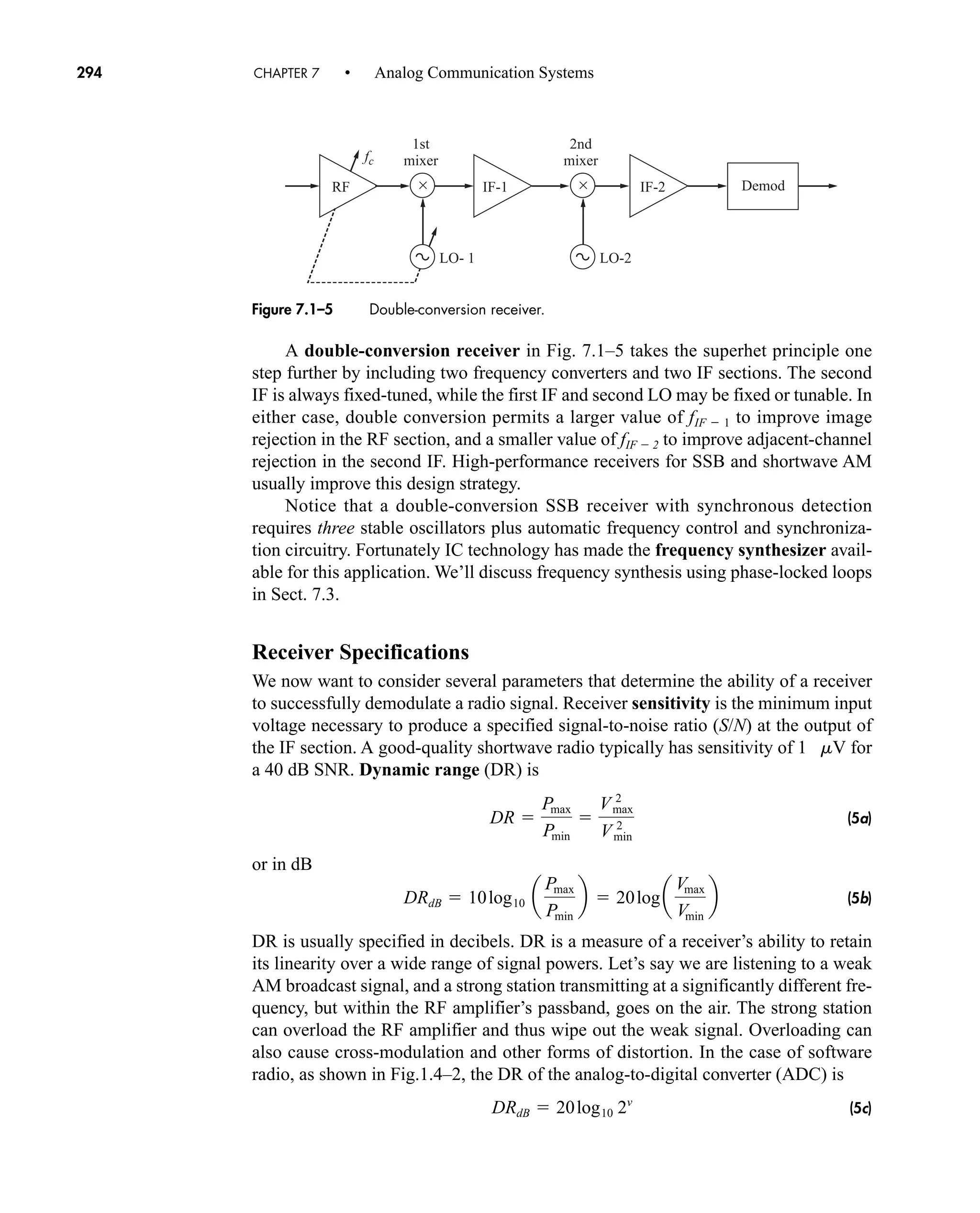 fc
LO-2
1st
mixer
2nd
mixer
Demod
×
LO- 1
× IF-1 IF-2
RF
Figure 7.1–5 Double-conversion receiver.
A double-conversion receiver in Fig. 7.1–5 takes the superhet principle one
step further by including two frequency converters and two IF sections. The second
IF is always fixed-tuned, while the first IF and second LO may be fixed or tunable. In
either case, double conversion permits a larger value of fIF  1 to improve image
rejection in the RF section, and a smaller value of fIF  2 to improve adjacent-channel
rejection in the second IF. High-performance receivers for SSB and shortwave AM
usually improve this design strategy.
Notice that a double-conversion SSB receiver with synchronous detection
requires three stable oscillators plus automatic frequency control and synchroniza-
tion circuitry. Fortunately IC technology has made the frequency synthesizer avail-
able for this application. We’ll discuss frequency synthesis using phase-locked loops
in Sect. 7.3.
Receiver Specifications
We now want to consider several parameters that determine the ability of a receiver
to successfully demodulate a radio signal. Receiver sensitivity is the minimum input
voltage necessary to produce a specified signal-to-noise ratio (S/N) at the output of
the IF section. A good-quality shortwave radio typically has sensitivity of 1 mV for
a 40 dB SNR. Dynamic range (DR) is
(5a)
or in dB
(5b)
DR is usually specified in decibels. DR is a measure of a receiver’s ability to retain
its linearity over a wide range of signal powers. Let’s say we are listening to a weak
AM broadcast signal, and a strong station transmitting at a significantly different fre-
quency, but within the RF amplifier’s passband, goes on the air. The strong station
can overload the RF amplifier and thus wipe out the weak signal. Overloading can
also cause cross-modulation and other forms of distortion. In the case of software
radio, as shown in Fig.1.4–2, the DR of the analog-to-digital converter (ADC) is
(5c)
DRdB  20log10 2v
DRdB  10log10 a
Pmax
Pmin
b  20log a
Vmax
Vmin
b
DR 
Pmax
Pmin

Vmax
2
Vmin
2
294 CHAPTER 7 • Analog Communication Systems
car80407_ch07_287-344.qxd 12/16/08 6:10 PM Page 294
 