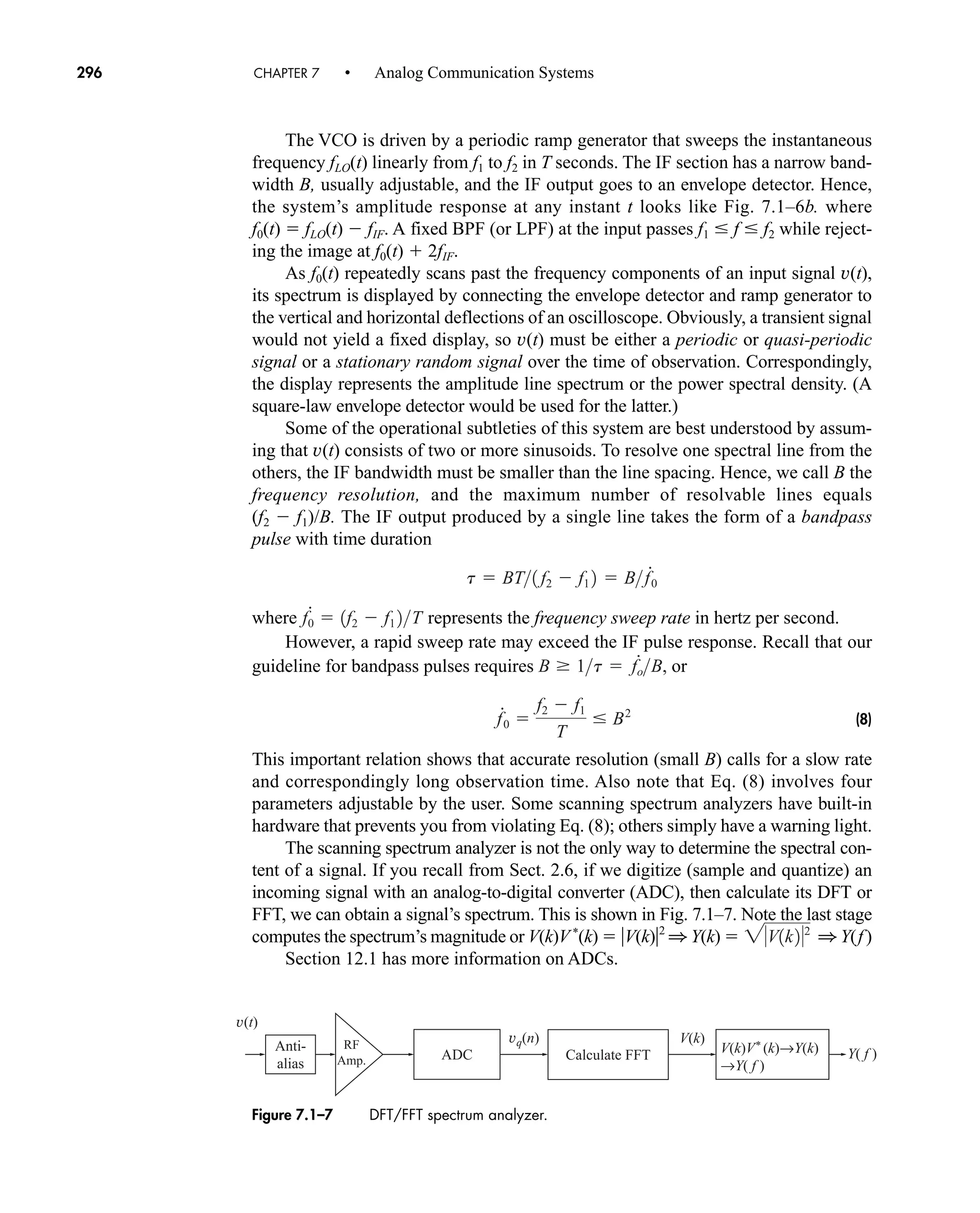 Anti-
alias
RF
Amp. Calculate FFT
ADC
vq(n)
v(t)
V(k)
V(k)V* (k)→Y(k)
→Y( f )
Y( f )
Figure 7.1–7 DFT/FFT spectrum analyzer.
296 CHAPTER 7 • Analog Communication Systems
The VCO is driven by a periodic ramp generator that sweeps the instantaneous
frequency fLO(t) linearly from f1 to f2 in T seconds. The IF section has a narrow band-
width B, usually adjustable, and the IF output goes to an envelope detector. Hence,
the system’s amplitude response at any instant t looks like Fig. 7.1–6b. where
f0(t)  fLO(t)  fIF. A fixed BPF (or LPF) at the input passes f1 f f2 while reject-
ing the image at f0(t)  2fIF.
As f0(t) repeatedly scans past the frequency components of an input signal v(t),
its spectrum is displayed by connecting the envelope detector and ramp generator to
the vertical and horizontal deflections of an oscilloscope. Obviously, a transient signal
would not yield a fixed display, so v(t) must be either a periodic or quasi-periodic
signal or a stationary random signal over the time of observation. Correspondingly,
the display represents the amplitude line spectrum or the power spectral density. (A
square-law envelope detector would be used for the latter.)
Some of the operational subtleties of this system are best understood by assum-
ing that v(t) consists of two or more sinusoids. To resolve one spectral line from the
others, the IF bandwidth must be smaller than the line spacing. Hence, we call B the
frequency resolution, and the maximum number of resolvable lines equals
(f2  f1)/B. The IF output produced by a single line takes the form of a bandpass
pulse with time duration
where represents the frequency sweep rate in hertz per second.
However, a rapid sweep rate may exceed the IF pulse response. Recall that our
guideline for bandpass pulses requires or
(8)
This important relation shows that accurate resolution (small B) calls for a slow rate
and correspondingly long observation time. Also note that Eq. (8) involves four
parameters adjustable by the user. Some scanning spectrum analyzers have built-in
hardware that prevents you from violating Eq. (8); others simply have a warning light.
The scanning spectrum analyzer is not the only way to determine the spectral con-
tent of a signal. If you recall from Sect. 2.6, if we digitize (sample and quantize) an
incoming signal with an analog-to-digital converter (ADC), then calculate its DFT or
FFT, we can obtain a signal’s spectrum. This is shown in Fig. 7.1–7. Note the last stage
computes the spectrum’s magnitude or V(k)V*
(k)  V(k)2
1 Y(k)  1 Y(f)
Section 12.1 has more information on ADCs.
2V1k22
f
#
0 
f2  f1
T
B2
B 1t  f
#
oB,
f
#
0  1f2  f1 2T
t  BT1 f2  f1 2  Bf
#
0
car80407_ch07_287-344.qxd 12/16/08 6:10 PM Page 296
 