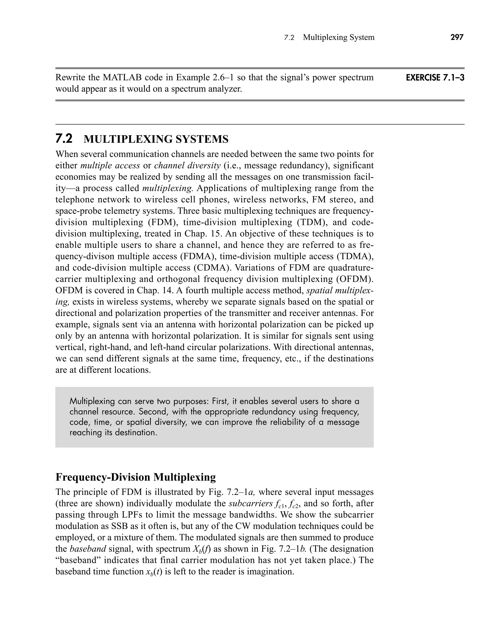 7.2 Multiplexing System 297
Rewrite the MATLAB code in Example 2.6–1 so that the signal’s power spectrum
would appear as it would on a spectrum analyzer.
7.2 MULTIPLEXING SYSTEMS
When several communication channels are needed between the same two points for
either multiple access or channel diversity (i.e., message redundancy), significant
economies may be realized by sending all the messages on one transmission facil-
ity—a process called multiplexing. Applications of multiplexing range from the
telephone network to wireless cell phones, wireless networks, FM stereo, and
space-probe telemetry systems. Three basic multiplexing techniques are frequency-
division multiplexing (FDM), time-division multiplexing (TDM), and code-
division multiplexing, treated in Chap. 15. An objective of these techniques is to
enable multiple users to share a channel, and hence they are referred to as fre-
quency-divison multiple access (FDMA), time-division multiple access (TDMA),
and code-division multiple access (CDMA). Variations of FDM are quadrature-
carrier multiplexing and orthogonal frequency division multiplexing (OFDM).
OFDM is covered in Chap. 14. A fourth multiple access method, spatial multiplex-
ing, exists in wireless systems, whereby we separate signals based on the spatial or
directional and polarization properties of the transmitter and receiver antennas. For
example, signals sent via an antenna with horizontal polarization can be picked up
only by an antenna with horizontal polarization. It is similar for signals sent using
vertical, right-hand, and left-hand circular polarizations. With directional antennas,
we can send different signals at the same time, frequency, etc., if the destinations
are at different locations.
Multiplexing can serve two purposes: First, it enables several users to share a
channel resource. Second, with the appropriate redundancy using frequency,
code, time, or spatial diversity, we can improve the reliability of a message
reaching its destination.
Frequency-Division Multiplexing
The principle of FDM is illustrated by Fig. 7.2–1a, where several input messages
(three are shown) individually modulate the subcarriers fc1, fc2, and so forth, after
passing through LPFs to limit the message bandwidths. We show the subcarrier
modulation as SSB as it often is, but any of the CW modulation techniques could be
employed, or a mixture of them. The modulated signals are then summed to produce
the baseband signal, with spectrum Xb(f) as shown in Fig. 7.2–1b. (The designation
“baseband” indicates that final carrier modulation has not yet taken place.) The
baseband time function xb(t) is left to the reader is imagination.
EXERCISE 7.1–3
car80407_ch07_287-344.qxd 12/11/08 11:03 PM Page 297
 