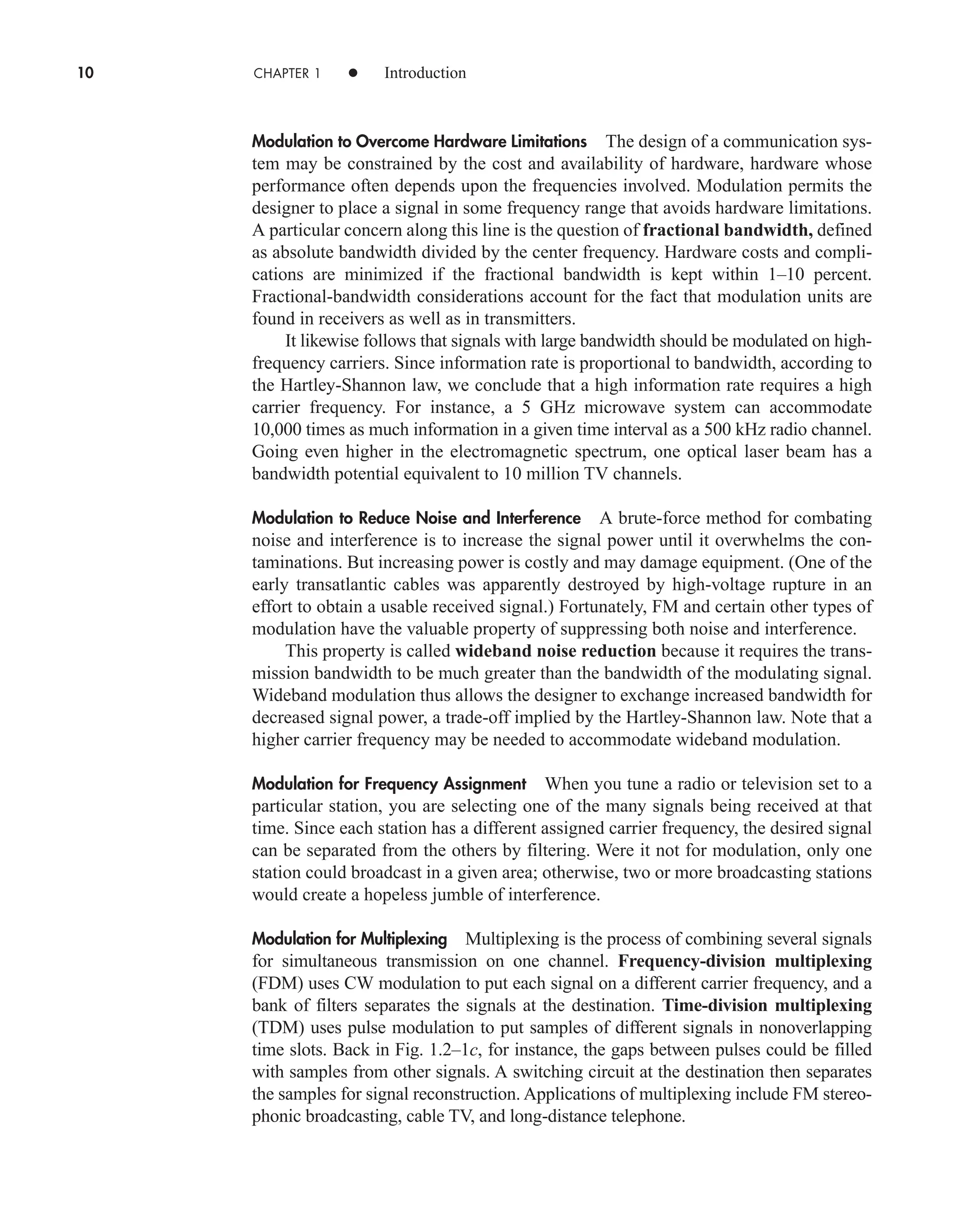 10 CHAPTER 1 • Introduction
Modulation to Overcome Hardware Limitations The design of a communication sys-
tem may be constrained by the cost and availability of hardware, hardware whose
performance often depends upon the frequencies involved. Modulation permits the
designer to place a signal in some frequency range that avoids hardware limitations.
A particular concern along this line is the question of fractional bandwidth, defined
as absolute bandwidth divided by the center frequency. Hardware costs and compli-
cations are minimized if the fractional bandwidth is kept within 1–10 percent.
Fractional-bandwidth considerations account for the fact that modulation units are
found in receivers as well as in transmitters.
It likewise follows that signals with large bandwidth should be modulated on high-
frequency carriers. Since information rate is proportional to bandwidth, according to
the Hartley-Shannon law, we conclude that a high information rate requires a high
carrier frequency. For instance, a 5 GHz microwave system can accommodate
10,000 times as much information in a given time interval as a 500 kHz radio channel.
Going even higher in the electromagnetic spectrum, one optical laser beam has a
bandwidth potential equivalent to 10 million TV channels.
Modulation to Reduce Noise and Interference A brute-force method for combating
noise and interference is to increase the signal power until it overwhelms the con-
taminations. But increasing power is costly and may damage equipment. (One of the
early transatlantic cables was apparently destroyed by high-voltage rupture in an
effort to obtain a usable received signal.) Fortunately, FM and certain other types of
modulation have the valuable property of suppressing both noise and interference.
This property is called wideband noise reduction because it requires the trans-
mission bandwidth to be much greater than the bandwidth of the modulating signal.
Wideband modulation thus allows the designer to exchange increased bandwidth for
decreased signal power, a trade-off implied by the Hartley-Shannon law. Note that a
higher carrier frequency may be needed to accommodate wideband modulation.
Modulation for Frequency Assignment When you tune a radio or television set to a
particular station, you are selecting one of the many signals being received at that
time. Since each station has a different assigned carrier frequency, the desired signal
can be separated from the others by filtering. Were it not for modulation, only one
station could broadcast in a given area; otherwise, two or more broadcasting stations
would create a hopeless jumble of interference.
Modulation for Multiplexing Multiplexing is the process of combining several signals
for simultaneous transmission on one channel. Frequency-division multiplexing
(FDM) uses CW modulation to put each signal on a different carrier frequency, and a
bank of filters separates the signals at the destination. Time-division multiplexing
(TDM) uses pulse modulation to put samples of different signals in nonoverlapping
time slots. Back in Fig. 1.2–1c, for instance, the gaps between pulses could be filled
with samples from other signals. A switching circuit at the destination then separates
the samples for signal reconstruction. Applications of multiplexing include FM stereo-
phonic broadcasting, cable TV, and long-distance telephone.
car80407_ch01_001-026.qxd 12/8/08 10:21 PM Page 10
Confirming Pages
 