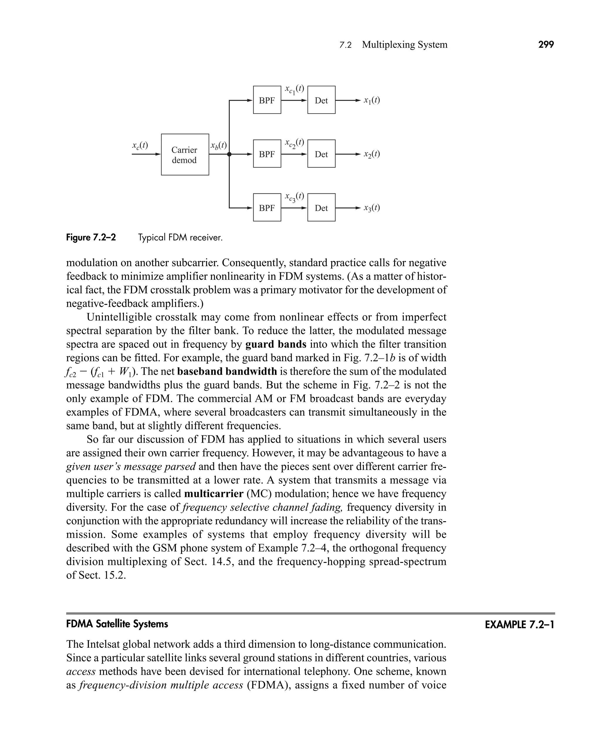 x1(t)
xc1
(t)
BPF Det
Carrier
demod
x2(t)
xc2
(t)
xc(t) xb(t)
BPF Det
x3(t)
xc3
(t)
BPF Det
Figure 7.2–2 Typical FDM receiver.
7.2 Multiplexing System 299
modulation on another subcarrier. Consequently, standard practice calls for negative
feedback to minimize amplifier nonlinearity in FDM systems. (As a matter of histor-
ical fact, the FDM crosstalk problem was a primary motivator for the development of
negative-feedback amplifiers.)
Unintelligible crosstalk may come from nonlinear effects or from imperfect
spectral separation by the filter bank. To reduce the latter, the modulated message
spectra are spaced out in frequency by guard bands into which the filter transition
regions can be fitted. For example, the guard band marked in Fig. 7.2–1b is of width
fc2  (fc1  W1). The net baseband bandwidth is therefore the sum of the modulated
message bandwidths plus the guard bands. But the scheme in Fig. 7.2–2 is not the
only example of FDM. The commercial AM or FM broadcast bands are everyday
examples of FDMA, where several broadcasters can transmit simultaneously in the
same band, but at slightly different frequencies.
So far our discussion of FDM has applied to situations in which several users
are assigned their own carrier frequency. However, it may be advantageous to have a
given user’s message parsed and then have the pieces sent over different carrier fre-
quencies to be transmitted at a lower rate. A system that transmits a message via
multiple carriers is called multicarrier (MC) modulation; hence we have frequency
diversity. For the case of frequency selective channel fading, frequency diversity in
conjunction with the appropriate redundancy will increase the reliability of the trans-
mission. Some examples of systems that employ frequency diversity will be
described with the GSM phone system of Example 7.2–4, the orthogonal frequency
division multiplexing of Sect. 14.5, and the frequency-hopping spread-spectrum
of Sect. 15.2.
FDMA Satellite Systems
The Intelsat global network adds a third dimension to long-distance communication.
Since a particular satellite links several ground stations in different countries, various
access methods have been devised for international telephony. One scheme, known
as frequency-division multiple access (FDMA), assigns a fixed number of voice
EXAMPLE 7.2–1
car80407_ch07_287-344.qxd 12/11/08 11:03 PM Page 299
 