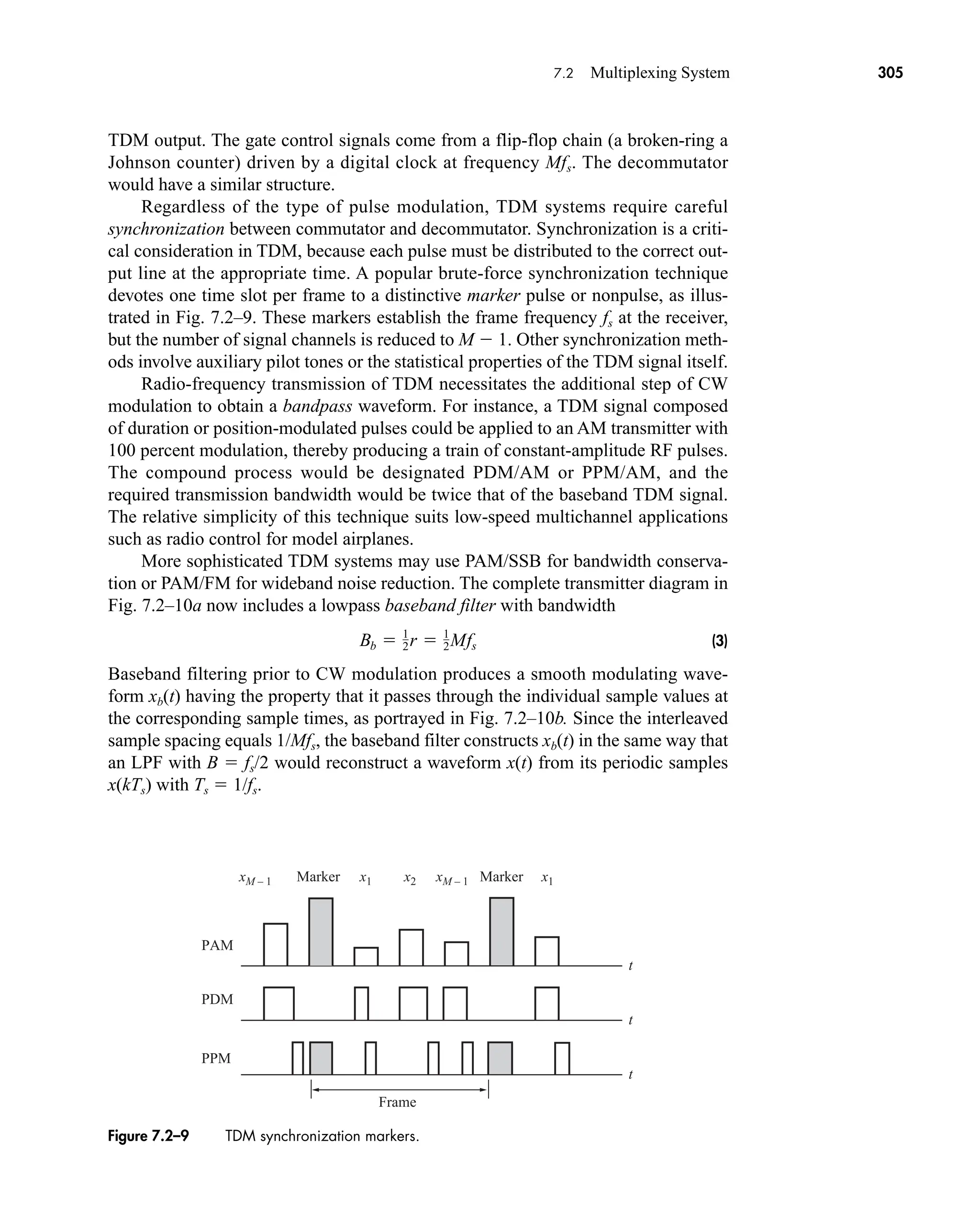 TDM output. The gate control signals come from a flip-flop chain (a broken-ring a
Johnson counter) driven by a digital clock at frequency Mfs. The decommutator
would have a similar structure.
Regardless of the type of pulse modulation, TDM systems require careful
synchronization between commutator and decommutator. Synchronization is a criti-
cal consideration in TDM, because each pulse must be distributed to the correct out-
put line at the appropriate time. A popular brute-force synchronization technique
devotes one time slot per frame to a distinctive marker pulse or nonpulse, as illus-
trated in Fig. 7.2–9. These markers establish the frame frequency fs at the receiver,
but the number of signal channels is reduced to M  1. Other synchronization meth-
ods involve auxiliary pilot tones or the statistical properties of the TDM signal itself.
Radio-frequency transmission of TDM necessitates the additional step of CW
modulation to obtain a bandpass waveform. For instance, a TDM signal composed
of duration or position-modulated pulses could be applied to an AM transmitter with
100 percent modulation, thereby producing a train of constant-amplitude RF pulses.
The compound process would be designated PDM/AM or PPM/AM, and the
required transmission bandwidth would be twice that of the baseband TDM signal.
The relative simplicity of this technique suits low-speed multichannel applications
such as radio control for model airplanes.
More sophisticated TDM systems may use PAM/SSB for bandwidth conserva-
tion or PAM/FM for wideband noise reduction. The complete transmitter diagram in
Fig. 7.2–10a now includes a lowpass baseband filter with bandwidth
(3)
Baseband filtering prior to CW modulation produces a smooth modulating wave-
form xb(t) having the property that it passes through the individual sample values at
the corresponding sample times, as portrayed in Fig. 7.2–10b. Since the interleaved
sample spacing equals 1/Mfs, the baseband filter constructs xb(t) in the same way that
an LPF with B  fs/2 would reconstruct a waveform x(t) from its periodic samples
x(kTs) with Ts  1/fs.
Bb  1
2˛r  1
2˛Mfs
PAM
PDM
PPM
Frame
t
t
t
x1
xM – 1 xM – 1
x2 x1
Marker
Marker
Figure 7.2–9 TDM synchronization markers.
7.2 Multiplexing System 305
car80407_ch07_287-344.qxd 12/11/08 11:03 PM Page 305
 