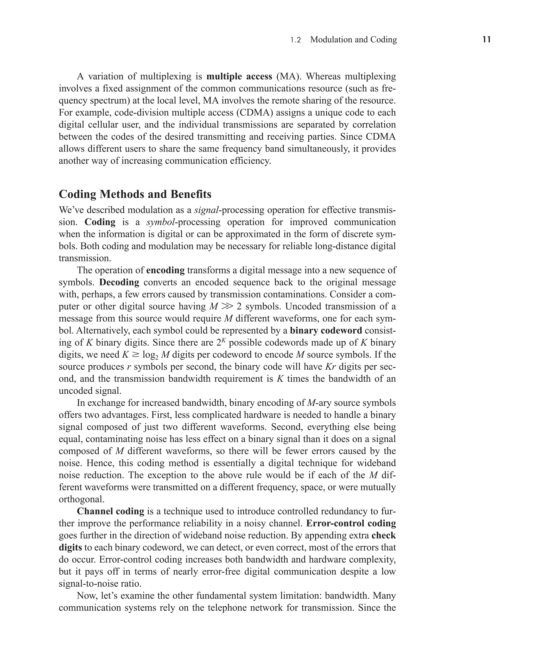 1.2 Modulation and Coding 11
A variation of multiplexing is multiple access (MA). Whereas multiplexing
involves a fixed assignment of the common communications resource (such as fre-
quency spectrum) at the local level, MA involves the remote sharing of the resource.
For example, code-division multiple access (CDMA) assigns a unique code to each
digital cellular user, and the individual transmissions are separated by correlation
between the codes of the desired transmitting and receiving parties. Since CDMA
allows different users to share the same frequency band simultaneously, it provides
another way of increasing communication efficiency.
Coding Methods and Benefits
We’ve described modulation as a signal-processing operation for effective transmis-
sion. Coding is a symbol-processing operation for improved communication
when the information is digital or can be approximated in the form of discrete sym-
bols. Both coding and modulation may be necessary for reliable long-distance digital
transmission.
The operation of encoding transforms a digital message into a new sequence of
symbols. Decoding converts an encoded sequence back to the original message
with, perhaps, a few errors caused by transmission contaminations. Consider a com-
puter or other digital source having M W 2 symbols. Uncoded transmission of a
message from this source would require M different waveforms, one for each sym-
bol. Alternatively, each symbol could be represented by a binary codeword consist-
ing of K binary digits. Since there are 2K
possible codewords made up of K binary
digits, we need K  log2 M digits per codeword to encode M source symbols. If the
source produces r symbols per second, the binary code will have Kr digits per sec-
ond, and the transmission bandwidth requirement is K times the bandwidth of an
uncoded signal.
In exchange for increased bandwidth, binary encoding of M-ary source symbols
offers two advantages. First, less complicated hardware is needed to handle a binary
signal composed of just two different waveforms. Second, everything else being
equal, contaminating noise has less effect on a binary signal than it does on a signal
composed of M different waveforms, so there will be fewer errors caused by the
noise. Hence, this coding method is essentially a digital technique for wideband
noise reduction. The exception to the above rule would be if each of the M dif-
ferent waveforms were transmitted on a different frequency, space, or were mutually
orthogonal.
Channel coding is a technique used to introduce controlled redundancy to fur-
ther improve the performance reliability in a noisy channel. Error-control coding
goes further in the direction of wideband noise reduction. By appending extra check
digits to each binary codeword, we can detect, or even correct, most of the errors that
do occur. Error-control coding increases both bandwidth and hardware complexity,
but it pays off in terms of nearly error-free digital communication despite a low
signal-to-noise ratio.
Now, let’s examine the other fundamental system limitation: bandwidth. Many
communication systems rely on the telephone network for transmission. Since the
car80407_ch01_001-026.qxd 12/8/08 10:21 PM Page 11
Confirming Pages
 
