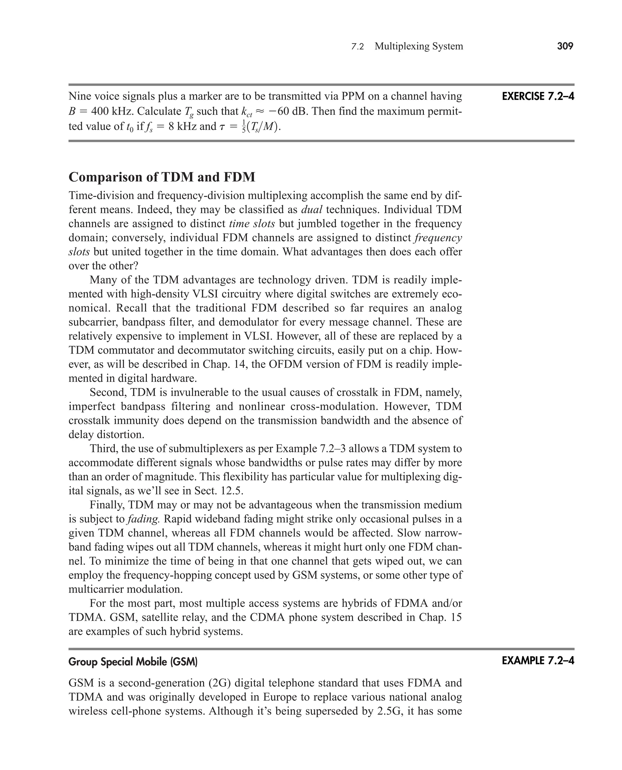 7.2 Multiplexing System 309
Nine voice signals plus a marker are to be transmitted via PPM on a channel having
B  400 kHz. Calculate Tg such that kct  60 dB. Then find the maximum permit-
ted value of t0 if fs  8 kHz and
Comparison of TDM and FDM
Time-division and frequency-division multiplexing accomplish the same end by dif-
ferent means. Indeed, they may be classified as dual techniques. Individual TDM
channels are assigned to distinct time slots but jumbled together in the frequency
domain; conversely, individual FDM channels are assigned to distinct frequency
slots but united together in the time domain. What advantages then does each offer
over the other?
Many of the TDM advantages are technology driven. TDM is readily imple-
mented with high-density VLSI circuitry where digital switches are extremely eco-
nomical. Recall that the traditional FDM described so far requires an analog
subcarrier, bandpass filter, and demodulator for every message channel. These are
relatively expensive to implement in VLSI. However, all of these are replaced by a
TDM commutator and decommutator switching circuits, easily put on a chip. How-
ever, as will be described in Chap. 14, the OFDM version of FDM is readily imple-
mented in digital hardware.
Second, TDM is invulnerable to the usual causes of crosstalk in FDM, namely,
imperfect bandpass filtering and nonlinear cross-modulation. However, TDM
crosstalk immunity does depend on the transmission bandwidth and the absence of
delay distortion.
Third, the use of submultiplexers as per Example 7.2–3 allows a TDM system to
accommodate different signals whose bandwidths or pulse rates may differ by more
than an order of magnitude. This flexibility has particular value for multiplexing dig-
ital signals, as we’ll see in Sect. 12.5.
Finally, TDM may or may not be advantageous when the transmission medium
is subject to fading. Rapid wideband fading might strike only occasional pulses in a
given TDM channel, whereas all FDM channels would be affected. Slow narrow-
band fading wipes out all TDM channels, whereas it might hurt only one FDM chan-
nel. To minimize the time of being in that one channel that gets wiped out, we can
employ the frequency-hopping concept used by GSM systems, or some other type of
multicarrier modulation.
For the most part, most multiple access systems are hybrids of FDMA and/or
TDMA. GSM, satellite relay, and the CDMA phone system described in Chap. 15
are examples of such hybrid systems.
Group Special Mobile (GSM)
GSM is a second-generation (2G) digital telephone standard that uses FDMA and
TDMA and was originally developed in Europe to replace various national analog
wireless cell-phone systems. Although it’s being superseded by 2.5G, it has some
t  1
5˛ 1TsM2.
EXERCISE 7.2–4
EXAMPLE 7.2–4
car80407_ch07_287-344.qxd 12/11/08 11:03 PM Page 309
 