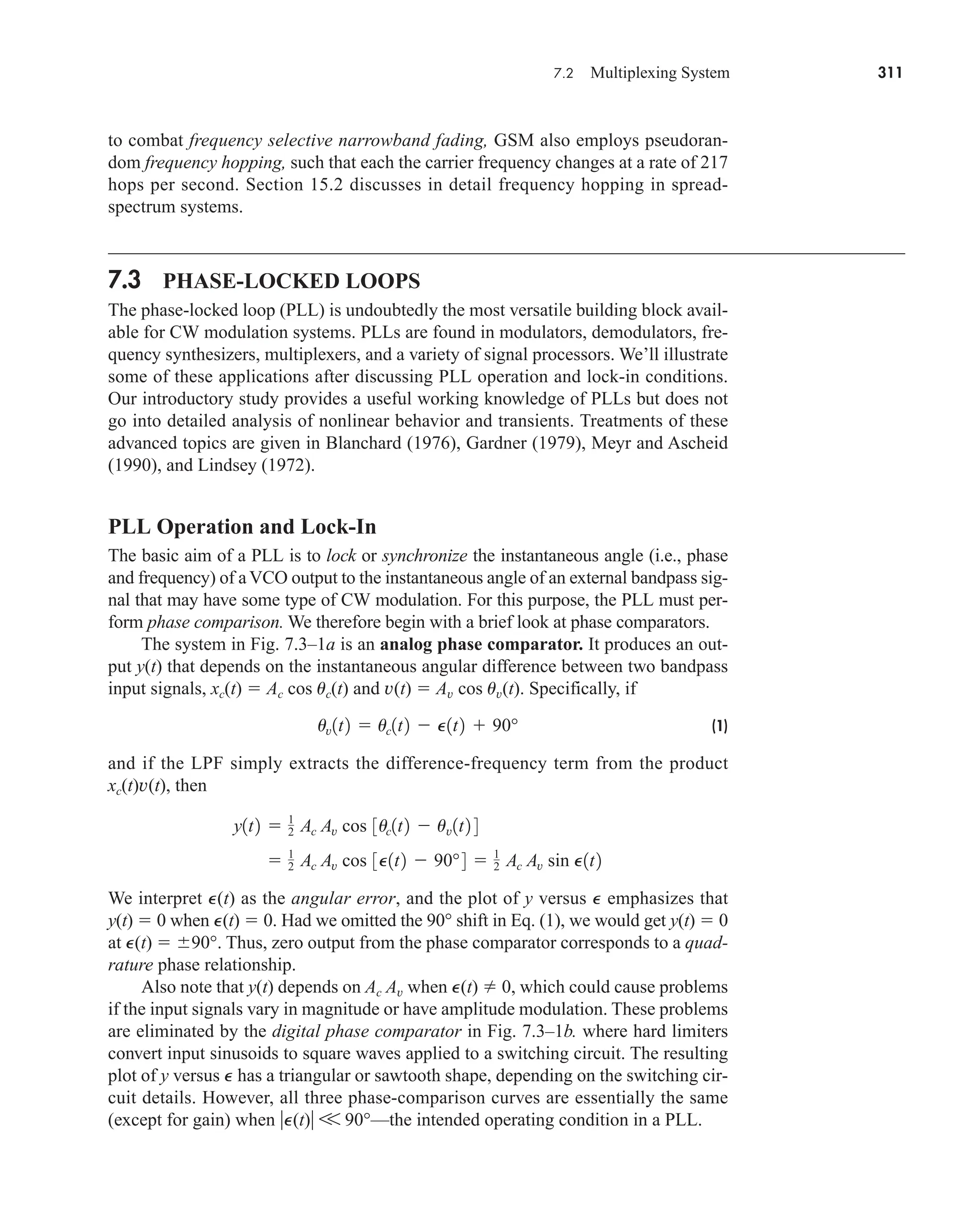 7.2 Multiplexing System 311
to combat frequency selective narrowband fading, GSM also employs pseudoran-
dom frequency hopping, such that each the carrier frequency changes at a rate of 217
hops per second. Section 15.2 discusses in detail frequency hopping in spread-
spectrum systems.
7.3 PHASE-LOCKED LOOPS
The phase-locked loop (PLL) is undoubtedly the most versatile building block avail-
able for CW modulation systems. PLLs are found in modulators, demodulators, fre-
quency synthesizers, multiplexers, and a variety of signal processors. We’ll illustrate
some of these applications after discussing PLL operation and lock-in conditions.
Our introductory study provides a useful working knowledge of PLLs but does not
go into detailed analysis of nonlinear behavior and transients. Treatments of these
advanced topics are given in Blanchard (1976), Gardner (1979), Meyr and Ascheid
(1990), and Lindsey (1972).
PLL Operation and Lock-In
The basic aim of a PLL is to lock or synchronize the instantaneous angle (i.e., phase
and frequency) of aVCO output to the instantaneous angle of an external bandpass sig-
nal that may have some type of CW modulation. For this purpose, the PLL must per-
form phase comparison. We therefore begin with a brief look at phase comparators.
The system in Fig. 7.3–1a is an analog phase comparator. It produces an out-
put y(t) that depends on the instantaneous angular difference between two bandpass
input signals, xc(t)  Ac cos uc(t) and v(t)  Av cos uv(t). Specifically, if
(1)
and if the LPF simply extracts the difference-frequency term from the product
xc(t)v(t), then
We interpret P(t) as the angular error, and the plot of y versus P emphasizes that
y(t)  0 when P(t)  0. Had we omitted the 90° shift in Eq. (1), we would get y(t)  0
at P(t)  90°. Thus, zero output from the phase comparator corresponds to a quad-
rature phase relationship.
Also note that y(t) depends on Ac Av when P(t) 0, which could cause problems
if the input signals vary in magnitude or have amplitude modulation. These problems
are eliminated by the digital phase comparator in Fig. 7.3–1b. where hard limiters
convert input sinusoids to square waves applied to a switching circuit. The resulting
plot of y versus P has a triangular or sawtooth shape, depending on the switching cir-
cuit details. However, all three phase-comparison curves are essentially the same
(except for gain) when P(t) V 90°—the intended operating condition in a PLL.
y1t2  1
2 Ac Av cos 3uc1t2  uv1t2 4
 1
2 Ac Av cos 3P1t2  90°4  1
2 Ac Av sin P1t2
uv1t2  uc1t2  P1t2  90°
car80407_ch07_287-344.qxd 12/11/08 11:03 PM Page 311
 