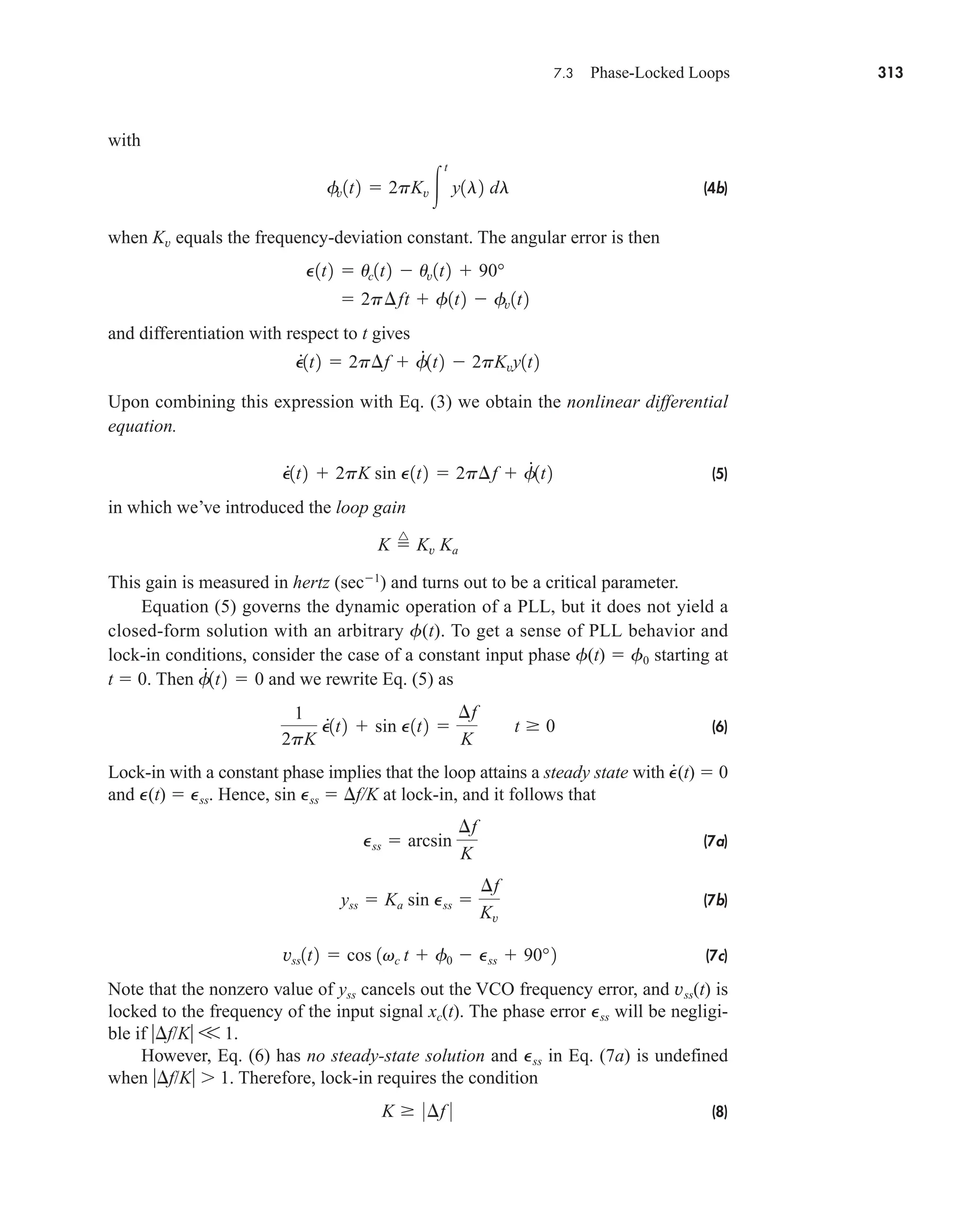 7.3 Phase-Locked Loops 313
with
(4b)
when Kv equals the frequency-deviation constant. The angular error is then
and differentiation with respect to t gives
Upon combining this expression with Eq. (3) we obtain the nonlinear differential
equation.
(5)
in which we’ve introduced the loop gain
This gain is measured in hertz (sec1
) and turns out to be a critical parameter.
Equation (5) governs the dynamic operation of a PLL, but it does not yield a
closed-form solution with an arbitrary f(t). To get a sense of PLL behavior and
lock-in conditions, consider the case of a constant input phase f(t)  f0 starting at
t  0. Then and we rewrite Eq. (5) as
(6)
Lock-in with a constant phase implies that the loop attains a steady state with ·
P(t)  0
and P(t)  Pss. Hence, sin Pss  f/K at lock-in, and it follows that
(7a)
(7b)
(7c)
Note that the nonzero value of yss cancels out the VCO frequency error, and vss(t) is
locked to the frequency of the input signal xc(t). The phase error Pss will be negligi-
ble if  f/K V 1.
However, Eq. (6) has no steady-state solution and Pss in Eq. (7a) is undefined
when  f/K  1. Therefore, lock-in requires the condition
(8)
K 0¢f 0
vss1t2  cos 1vc t  f0  Pss  90°2
yss  Ka sin Pss 
¢f
Kv
Pss  arcsin
¢f
K
1
2pK
P
#
1t2  sin P1t2 
¢f
K
t 0
f
#
1t2  0
K 
^
Kv Ka
P
#
1t2  2pK sin P1t2  2p¢f  f
#
1t2
P
#
1t2  2p¢f  f
#
1t2  2pKvy1t2
P1t2  uc1t2  uv1t2  90°
 2p¢ft  f1t2  fv1t2
fv1t2  2pKv 
t
y1l2 dl
car80407_ch07_287-344.qxd 12/11/08 11:03 PM Page 313
 
