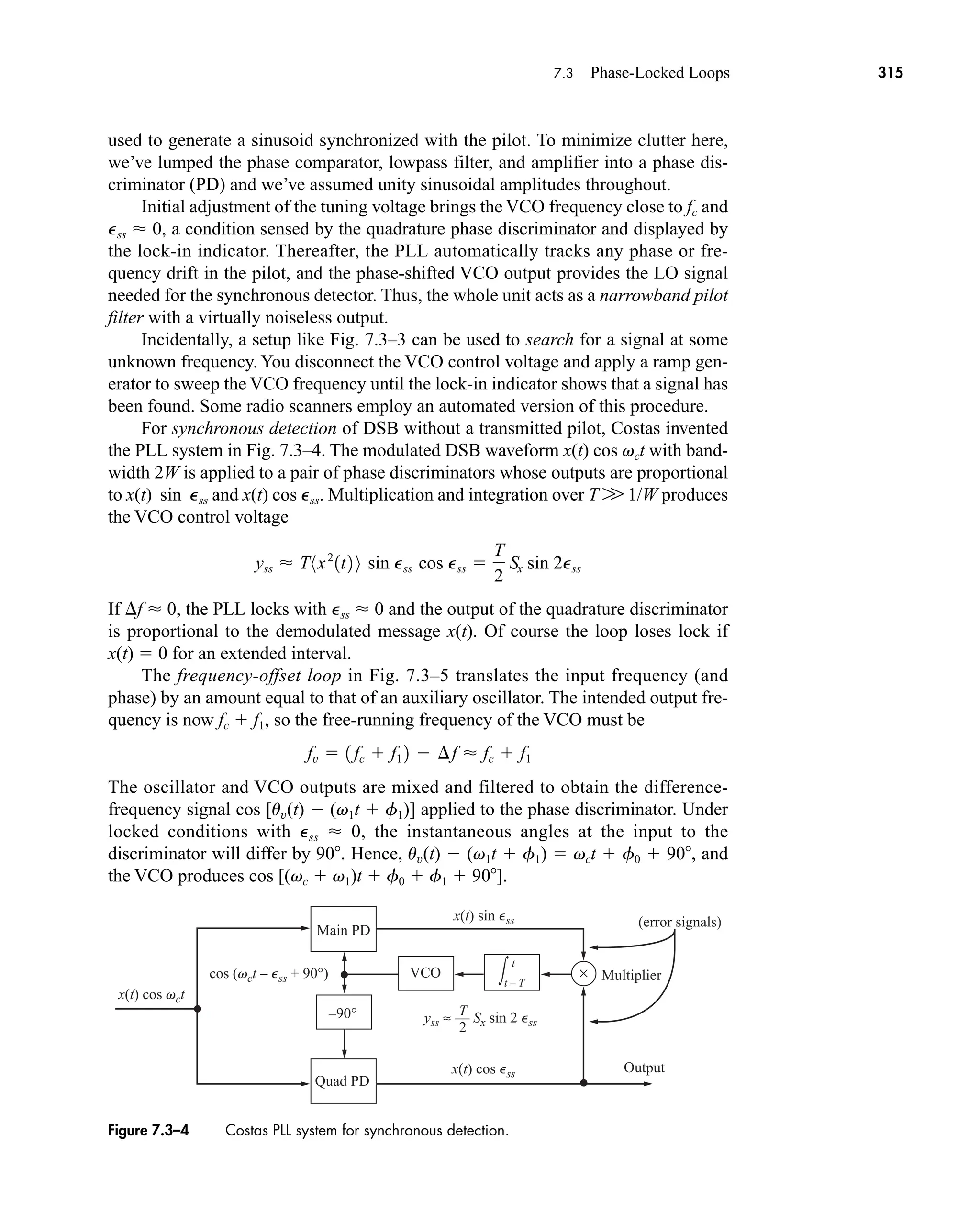 ×
–90°
t
t – T
∫
Main PD
VCO
2
T
Multiplier
(error signals)
Quad PD
x(t) cos Pss
x(t) cos vct
cos (vct – Pss + 90°)
x(t) sin Pss
yss ≈ –– Sx sin 2 Pss
Output
Figure 7.3–4 Costas PLL system for synchronous detection.
7.3 Phase-Locked Loops 315
used to generate a sinusoid synchronized with the pilot. To minimize clutter here,
we’ve lumped the phase comparator, lowpass filter, and amplifier into a phase dis-
criminator (PD) and we’ve assumed unity sinusoidal amplitudes throughout.
Initial adjustment of the tuning voltage brings the VCO frequency close to fc and
Pss  0, a condition sensed by the quadrature phase discriminator and displayed by
the lock-in indicator. Thereafter, the PLL automatically tracks any phase or fre-
quency drift in the pilot, and the phase-shifted VCO output provides the LO signal
needed for the synchronous detector. Thus, the whole unit acts as a narrowband pilot
filter with a virtually noiseless output.
Incidentally, a setup like Fig. 7.3–3 can be used to search for a signal at some
unknown frequency. You disconnect the VCO control voltage and apply a ramp gen-
erator to sweep the VCO frequency until the lock-in indicator shows that a signal has
been found. Some radio scanners employ an automated version of this procedure.
For synchronous detection of DSB without a transmitted pilot, Costas invented
the PLL system in Fig. 7.3–4. The modulated DSB waveform x(t) cos vct with band-
width 2W is applied to a pair of phase discriminators whose outputs are proportional
to x(t) sin Pss and x(t) cos Pss. Multiplication and integration over T W 1/W produces
the VCO control voltage
If f  0, the PLL locks with Pss  0 and the output of the quadrature discriminator
is proportional to the demodulated message x(t). Of course the loop loses lock if
x(t)  0 for an extended interval.
The frequency-offset loop in Fig. 7.3–5 translates the input frequency (and
phase) by an amount equal to that of an auxiliary oscillator. The intended output fre-
quency is now fc  f1, so the free-running frequency of the VCO must be
The oscillator and VCO outputs are mixed and filtered to obtain the difference-
frequency signal cos [uv(t)  (v1t  f1)] applied to the phase discriminator. Under
locked conditions with Pss  0, the instantaneous angles at the input to the
discriminator will differ by 90. Hence, uv(t)  (v1t  f1)  vct  f0  90, and
the VCO produces cos [(vc  v1)t  f0  f1  90].
fv  1 fc  f1 2  ¢f  fc  f1
yss  T8x2
1t2 9 sin Pss cos Pss 
T
2
Sx sin 2Pss
car80407_ch07_287-344.qxd 12/16/08 6:10 PM Page 315
 