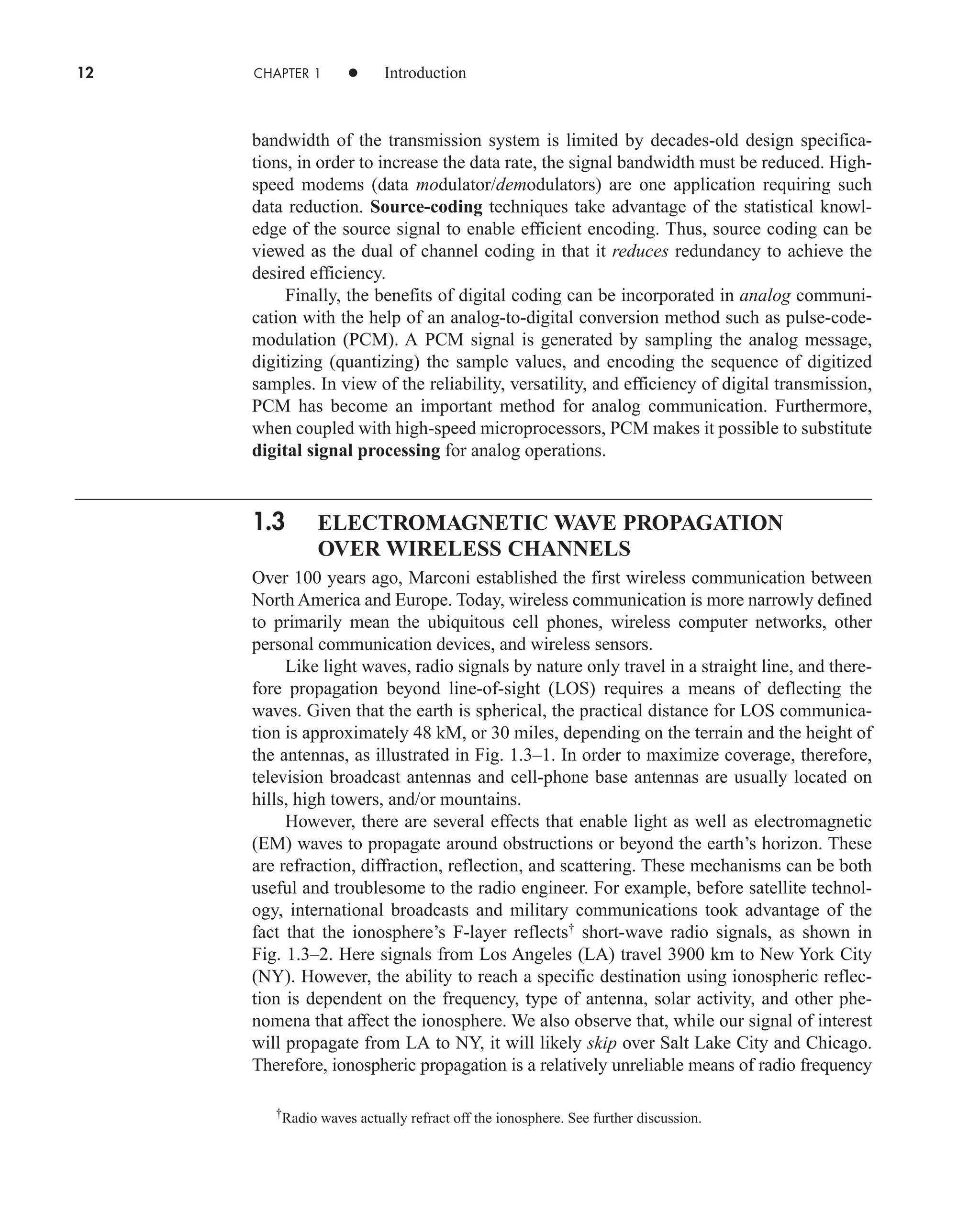 12 CHAPTER 1 • Introduction
bandwidth of the transmission system is limited by decades-old design specifica-
tions, in order to increase the data rate, the signal bandwidth must be reduced. High-
speed modems (data modulator/demodulators) are one application requiring such
data reduction. Source-coding techniques take advantage of the statistical knowl-
edge of the source signal to enable efficient encoding. Thus, source coding can be
viewed as the dual of channel coding in that it reduces redundancy to achieve the
desired efficiency.
Finally, the benefits of digital coding can be incorporated in analog communi-
cation with the help of an analog-to-digital conversion method such as pulse-code-
modulation (PCM). A PCM signal is generated by sampling the analog message,
digitizing (quantizing) the sample values, and encoding the sequence of digitized
samples. In view of the reliability, versatility, and efficiency of digital transmission,
PCM has become an important method for analog communication. Furthermore,
when coupled with high-speed microprocessors, PCM makes it possible to substitute
digital signal processing for analog operations.
1.3 ELECTROMAGNETIC WAVE PROPAGATION
OVER WIRELESS CHANNELS
Over 100 years ago, Marconi established the first wireless communication between
North America and Europe. Today, wireless communication is more narrowly defined
to primarily mean the ubiquitous cell phones, wireless computer networks, other
personal communication devices, and wireless sensors.
Like light waves, radio signals by nature only travel in a straight line, and there-
fore propagation beyond line-of-sight (LOS) requires a means of deflecting the
waves. Given that the earth is spherical, the practical distance for LOS communica-
tion is approximately 48 kM, or 30 miles, depending on the terrain and the height of
the antennas, as illustrated in Fig. 1.3–1. In order to maximize coverage, therefore,
television broadcast antennas and cell-phone base antennas are usually located on
hills, high towers, and/or mountains.
However, there are several effects that enable light as well as electromagnetic
(EM) waves to propagate around obstructions or beyond the earth’s horizon. These
are refraction, diffraction, reflection, and scattering. These mechanisms can be both
useful and troublesome to the radio engineer. For example, before satellite technol-
ogy, international broadcasts and military communications took advantage of the
fact that the ionosphere’s F-layer reflects†
short-wave radio signals, as shown in
Fig. 1.3–2. Here signals from Los Angeles (LA) travel 3900 km to New York City
(NY). However, the ability to reach a specific destination using ionospheric reflec-
tion is dependent on the frequency, type of antenna, solar activity, and other phe-
nomena that affect the ionosphere. We also observe that, while our signal of interest
will propagate from LA to NY, it will likely skip over Salt Lake City and Chicago.
Therefore, ionospheric propagation is a relatively unreliable means of radio frequency
†
Radio waves actually refract off the ionosphere. See further discussion.
car80407_ch01_001-026.qxd 12/8/08 10:21 PM Page 12
Confirming Pages
 