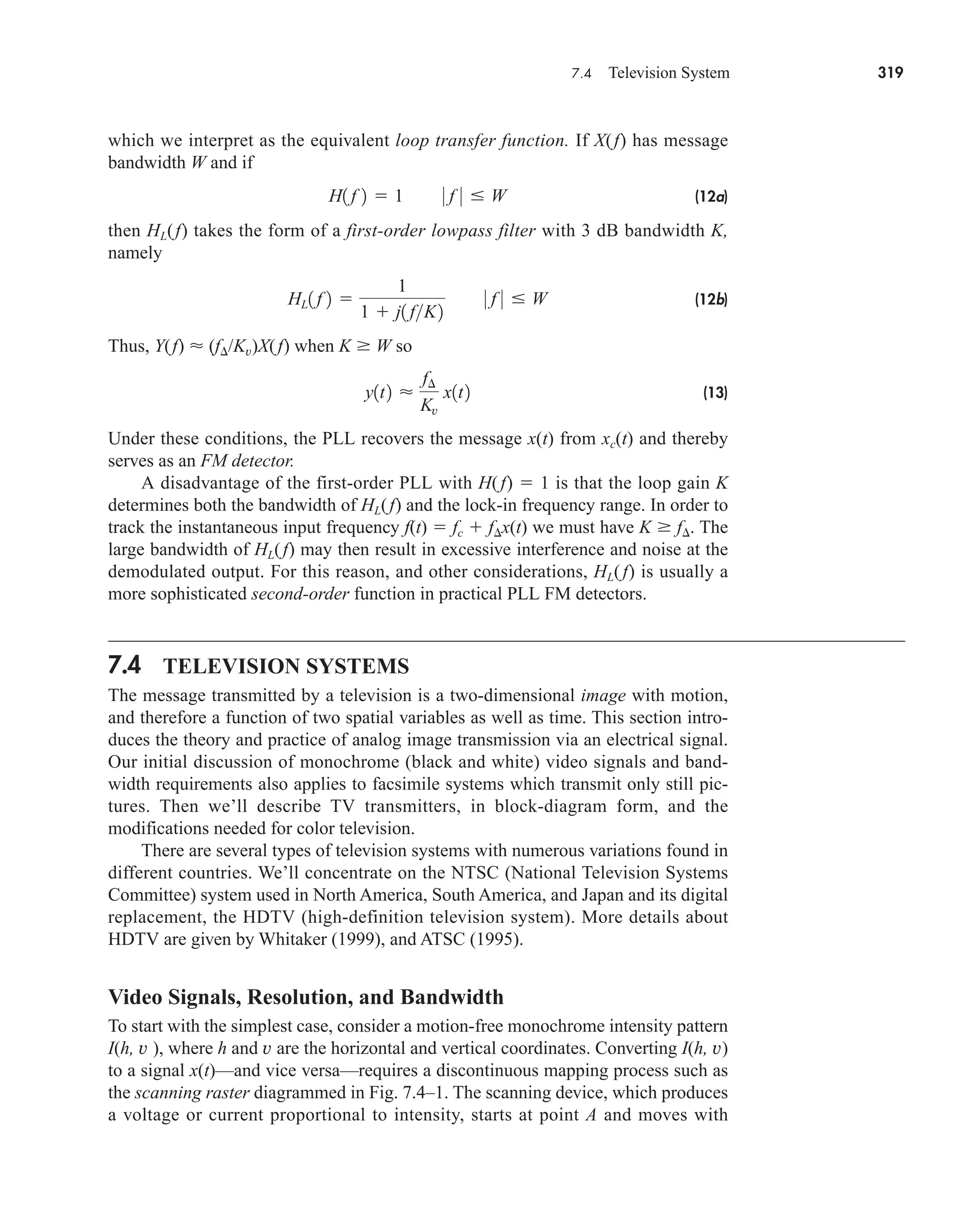7.4 Television System 319
which we interpret as the equivalent loop transfer function. If X(f) has message
bandwidth W and if
(12a)
then HL(f) takes the form of a first-order lowpass filter with 3 dB bandwidth K,
namely
(12b)
Thus, Y(f)  (f /Kv)X(f) when K W so
(13)
Under these conditions, the PLL recovers the message x(t) from xc(t) and thereby
serves as an FM detector.
A disadvantage of the first-order PLL with H(f)  1 is that the loop gain K
determines both the bandwidth of HL(f) and the lock-in frequency range. In order to
track the instantaneous input frequency f(t)  fc  f x(t) we must have K f . The
large bandwidth of HL(f) may then result in excessive interference and noise at the
demodulated output. For this reason, and other considerations, HL(f) is usually a
more sophisticated second-order function in practical PLL FM detectors.
7.4 TELEVISION SYSTEMS
The message transmitted by a television is a two-dimensional image with motion,
and therefore a function of two spatial variables as well as time. This section intro-
duces the theory and practice of analog image transmission via an electrical signal.
Our initial discussion of monochrome (black and white) video signals and band-
width requirements also applies to facsimile systems which transmit only still pic-
tures. Then we’ll describe TV transmitters, in block-diagram form, and the
modifications needed for color television.
There are several types of television systems with numerous variations found in
different countries. We’ll concentrate on the NTSC (National Television Systems
Committee) system used in North America, South America, and Japan and its digital
replacement, the HDTV (high-definition television system). More details about
HDTV are given by Whitaker (1999), and ATSC (1995).
Video Signals, Resolution, and Bandwidth
To start with the simplest case, consider a motion-free monochrome intensity pattern
I(h, v ), where h and v are the horizontal and vertical coordinates. Converting I(h, v)
to a signal x(t)—and vice versa—requires a discontinuous mapping process such as
the scanning raster diagrammed in Fig. 7.4–1. The scanning device, which produces
a voltage or current proportional to intensity, starts at point A and moves with
y1t2 
f¢
Kv
x1t2
HL1 f 2 
1
1  j1 fK2
0 f 0 W
H1 f 2  1 0 f 0 W
car80407_ch07_287-344.qxd 12/11/08 11:03 PM Page 319
 