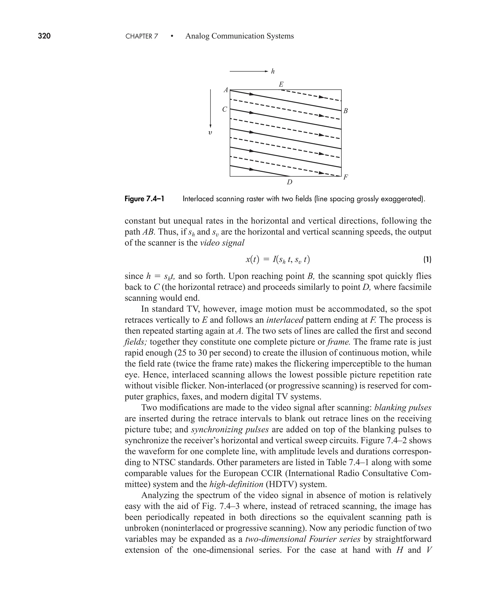 320 CHAPTER 7 • Analog Communication Systems
constant but unequal rates in the horizontal and vertical directions, following the
path AB. Thus, if sh and sv are the horizontal and vertical scanning speeds, the output
of the scanner is the video signal
(1)
since h  sht, and so forth. Upon reaching point B, the scanning spot quickly flies
back to C (the horizontal retrace) and proceeds similarly to point D, where facsimile
scanning would end.
In standard TV, however, image motion must be accommodated, so the spot
retraces vertically to E and follows an interlaced pattern ending at F. The process is
then repeated starting again at A. The two sets of lines are called the first and second
fields; together they constitute one complete picture or frame. The frame rate is just
rapid enough (25 to 30 per second) to create the illusion of continuous motion, while
the field rate (twice the frame rate) makes the flickering imperceptible to the human
eye. Hence, interlaced scanning allows the lowest possible picture repetition rate
without visible flicker. Non-interlaced (or progressive scanning) is reserved for com-
puter graphics, faxes, and modern digital TV systems.
Two modifications are made to the video signal after scanning: blanking pulses
are inserted during the retrace intervals to blank out retrace lines on the receiving
picture tube; and synchronizing pulses are added on top of the blanking pulses to
synchronize the receiver’s horizontal and vertical sweep circuits. Figure 7.4–2 shows
the waveform for one complete line, with amplitude levels and durations correspon-
ding to NTSC standards. Other parameters are listed in Table 7.4–1 along with some
comparable values for the European CCIR (International Radio Consultative Com-
mittee) system and the high-definition (HDTV) system.
Analyzing the spectrum of the video signal in absence of motion is relatively
easy with the aid of Fig. 7.4–3 where, instead of retraced scanning, the image has
been periodically repeated in both directions so the equivalent scanning path is
unbroken (noninterlaced or progressive scanning). Now any periodic function of two
variables may be expanded as a two-dimensional Fourier series by straightforward
extension of the one-dimensional series. For the case at hand with H and V
x1t2  I1sh t, sv t2
y
h
E
B
F
D
A
C
Figure 7.4–1 Interlaced scanning raster with two fields (line spacing grossly exaggerated).
car80407_ch07_287-344.qxd 12/16/08 6:10 PM Page 320
 