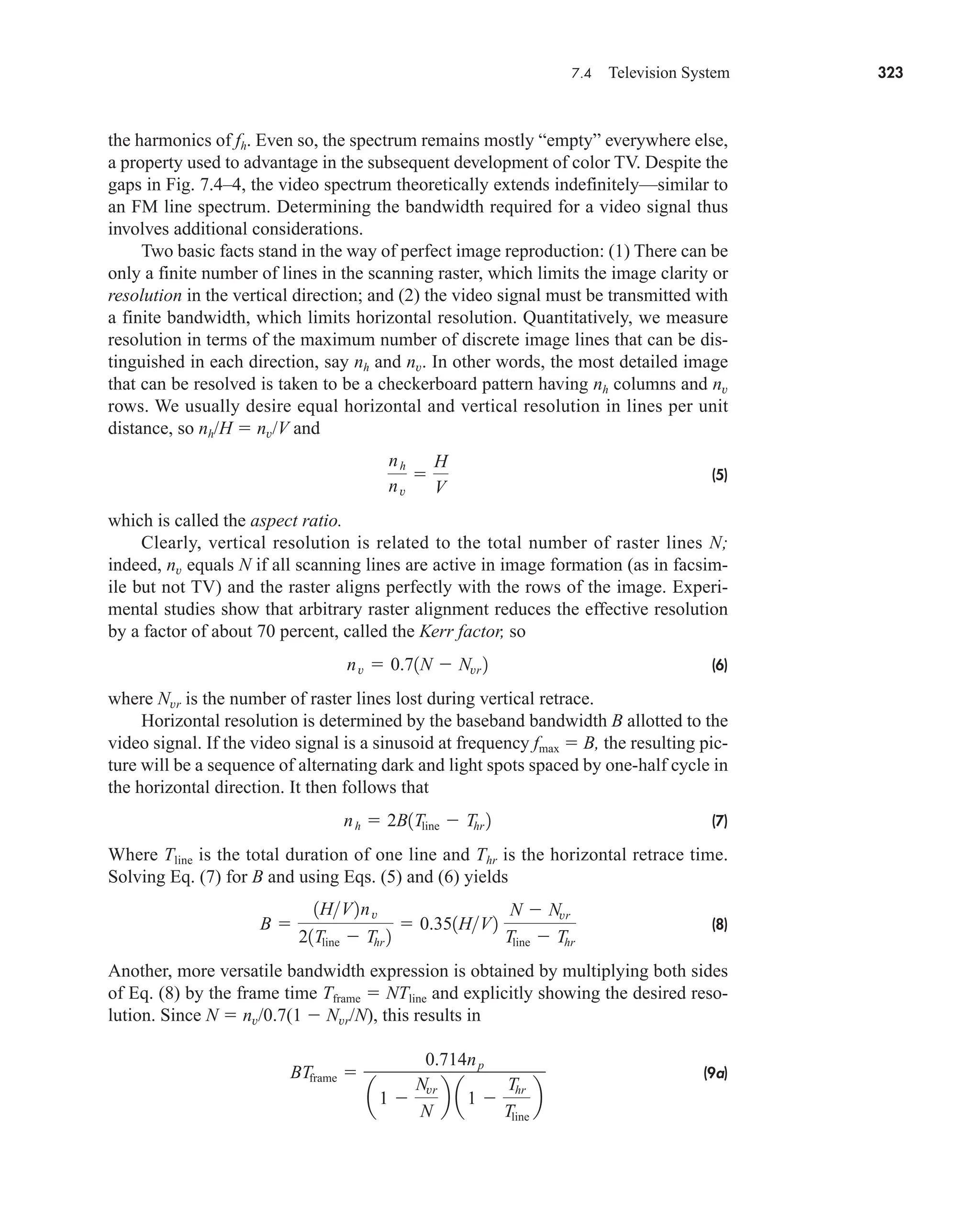 7.4 Television System 323
the harmonics of fh. Even so, the spectrum remains mostly “empty” everywhere else,
a property used to advantage in the subsequent development of color TV. Despite the
gaps in Fig. 7.4–4, the video spectrum theoretically extends indefinitely—similar to
an FM line spectrum. Determining the bandwidth required for a video signal thus
involves additional considerations.
Two basic facts stand in the way of perfect image reproduction: (1) There can be
only a finite number of lines in the scanning raster, which limits the image clarity or
resolution in the vertical direction; and (2) the video signal must be transmitted with
a finite bandwidth, which limits horizontal resolution. Quantitatively, we measure
resolution in terms of the maximum number of discrete image lines that can be dis-
tinguished in each direction, say nh and nv. In other words, the most detailed image
that can be resolved is taken to be a checkerboard pattern having nh columns and nv
rows. We usually desire equal horizontal and vertical resolution in lines per unit
distance, so nh/H  nv/V and
(5)
which is called the aspect ratio.
Clearly, vertical resolution is related to the total number of raster lines N;
indeed, nv equals N if all scanning lines are active in image formation (as in facsim-
ile but not TV) and the raster aligns perfectly with the rows of the image. Experi-
mental studies show that arbitrary raster alignment reduces the effective resolution
by a factor of about 70 percent, called the Kerr factor, so
(6)
where Nvr is the number of raster lines lost during vertical retrace.
Horizontal resolution is determined by the baseband bandwidth B allotted to the
video signal. If the video signal is a sinusoid at frequency fmax  B, the resulting pic-
ture will be a sequence of alternating dark and light spots spaced by one-half cycle in
the horizontal direction. It then follows that
(7)
Where Tline is the total duration of one line and Thr is the horizontal retrace time.
Solving Eq. (7) for B and using Eqs. (5) and (6) yields
(8)
Another, more versatile bandwidth expression is obtained by multiplying both sides
of Eq. (8) by the frame time Tframe  NTline and explicitly showing the desired reso-
lution. Since N  nv/0.7(1  Nvr/N), this results in
(9a)
BTframe 
0.714np
a1 
Nvr
N
b a 1 
Thr
Tline
b
B 
1HV2nv
21Tline  Thr 2
 0.351HV2
N  Nvr
Tline  Thr
nh  2B1Tline  Thr 2
nv  0.71N  Nvr 2
nh
nv

H
V
car80407_ch07_287-344.qxd 12/11/08 11:03 PM Page 323
 