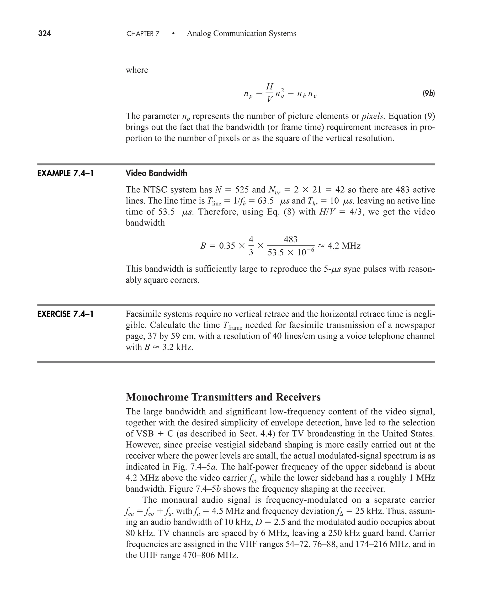 324 CHAPTER 7 • Analog Communication Systems
where
(9b)
The parameter np represents the number of picture elements or pixels. Equation (9)
brings out the fact that the bandwidth (or frame time) requirement increases in pro-
portion to the number of pixels or as the square of the vertical resolution.
Video Bandwidth
The NTSC system has N  525 and Nvr  2 21  42 so there are 483 active
lines. The line time is Tline  1/fh  63.5 ms and Thr  10 ms, leaving an active line
time of 53.5 ms. Therefore, using Eq. (8) with H/V  4/3, we get the video
bandwidth
This bandwidth is sufficiently large to reproduce the 5-ms sync pulses with reason-
ably square corners.
Facsimile systems require no vertical retrace and the horizontal retrace time is negli-
gible. Calculate the time Tframe needed for facsimile transmission of a newspaper
page, 37 by 59 cm, with a resolution of 40 lines/cm using a voice telephone channel
with B  3.2 kHz.
Monochrome Transmitters and Receivers
The large bandwidth and significant low-frequency content of the video signal,
together with the desired simplicity of envelope detection, have led to the selection
of VSB  C (as described in Sect. 4.4) for TV broadcasting in the United States.
However, since precise vestigial sideband shaping is more easily carried out at the
receiver where the power levels are small, the actual modulated-signal spectrum is as
indicated in Fig. 7.4–5a. The half-power frequency of the upper sideband is about
4.2 MHz above the video carrier fcv while the lower sideband has a roughly 1 MHz
bandwidth. Figure 7.4–5b shows the frequency shaping at the receiver.
The monaural audio signal is frequency-modulated on a separate carrier
fca  fcv  fa, with fa  4.5 MHz and frequency deviation f  25 kHz. Thus, assum-
ing an audio bandwidth of 10 kHz, D  2.5 and the modulated audio occupies about
80 kHz. TV channels are spaced by 6 MHz, leaving a 250 kHz guard band. Carrier
frequencies are assigned in the VHF ranges 54–72, 76–88, and 174–216 MHz, and in
the UHF range 470–806 MHz.
B  0.35
4
3
483
53.5 106
 4.2 MHz
np 
H
V
n2
v  nh nv
EXAMPLE 7.4–1
EXERCISE 7.4–1
car80407_ch07_287-344.qxd 12/11/08 11:03 PM Page 324
 