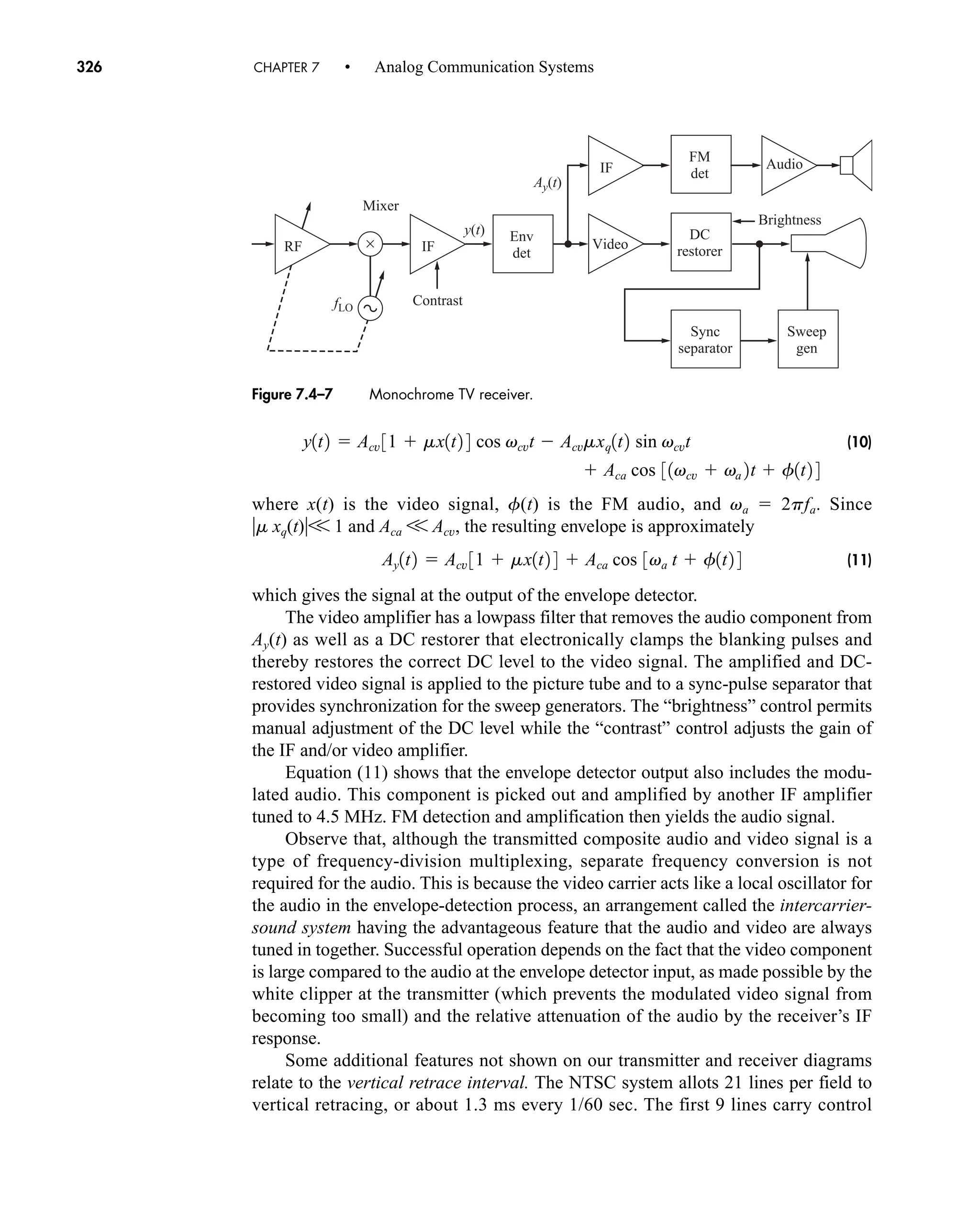 ×
Ay(t)
y(t)
IF
IF Audio
Video
RF
fLO
Mixer
Env
det
FM
det
DC
restorer
Sync
separator
Sweep
gen
Contrast
Brightness
Figure 7.4–7 Monochrome TV receiver.
326 CHAPTER 7 • Analog Communication Systems
(10)
where x(t) is the video signal, f(t) is the FM audio, and va  2pfa. Since
m xq(t)V 1 and Aca V Acv, the resulting envelope is approximately
(11)
which gives the signal at the output of the envelope detector.
The video amplifier has a lowpass filter that removes the audio component from
Ay(t) as well as a DC restorer that electronically clamps the blanking pulses and
thereby restores the correct DC level to the video signal. The amplified and DC-
restored video signal is applied to the picture tube and to a sync-pulse separator that
provides synchronization for the sweep generators. The “brightness” control permits
manual adjustment of the DC level while the “contrast” control adjusts the gain of
the IF and/or video amplifier.
Equation (11) shows that the envelope detector output also includes the modu-
lated audio. This component is picked out and amplified by another IF amplifier
tuned to 4.5 MHz. FM detection and amplification then yields the audio signal.
Observe that, although the transmitted composite audio and video signal is a
type of frequency-division multiplexing, separate frequency conversion is not
required for the audio. This is because the video carrier acts like a local oscillator for
the audio in the envelope-detection process, an arrangement called the intercarrier-
sound system having the advantageous feature that the audio and video are always
tuned in together. Successful operation depends on the fact that the video component
is large compared to the audio at the envelope detector input, as made possible by the
white clipper at the transmitter (which prevents the modulated video signal from
becoming too small) and the relative attenuation of the audio by the receiver’s IF
response.
Some additional features not shown on our transmitter and receiver diagrams
relate to the vertical retrace interval. The NTSC system allots 21 lines per field to
vertical retracing, or about 1.3 ms every 1/60 sec. The first 9 lines carry control
Ay1t2  Acv 31  mx1t2 4  Aca cos 3va t  f1t2 4
y1t2  Acv 31  mx1t2 4 cos vcvt  Acvmxq1t2 sin vcvt
 Aca cos 31vcv  va 2t  f1t2 4
car80407_ch07_287-344.qxd 12/11/08 11:03 PM Page 326
 