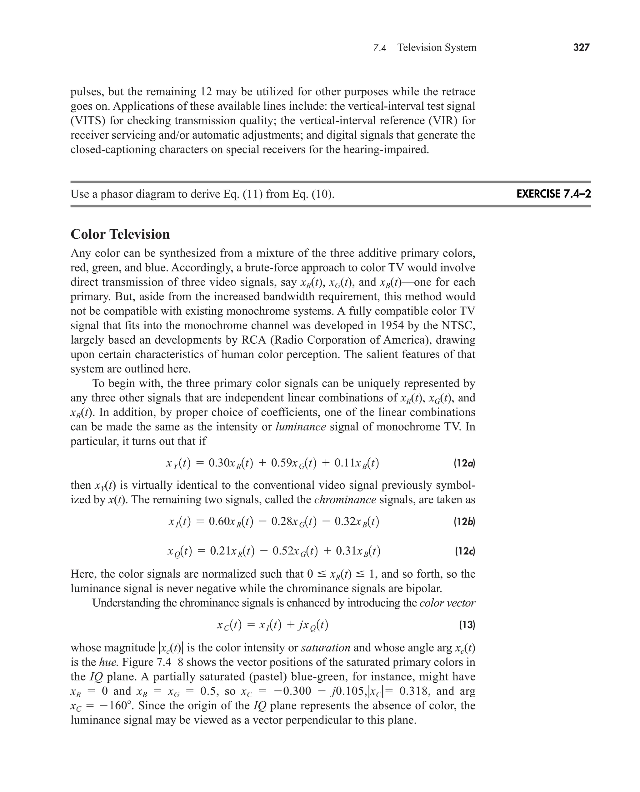 7.4 Television System 327
pulses, but the remaining 12 may be utilized for other purposes while the retrace
goes on. Applications of these available lines include: the vertical-interval test signal
(VITS) for checking transmission quality; the vertical-interval reference (VIR) for
receiver servicing and/or automatic adjustments; and digital signals that generate the
closed-captioning characters on special receivers for the hearing-impaired.
Use a phasor diagram to derive Eq. (11) from Eq. (10).
Color Television
Any color can be synthesized from a mixture of the three additive primary colors,
red, green, and blue. Accordingly, a brute-force approach to color TV would involve
direct transmission of three video signals, say xR(t), xG(t), and xB(t)—one for each
primary. But, aside from the increased bandwidth requirement, this method would
not be compatible with existing monochrome systems. A fully compatible color TV
signal that fits into the monochrome channel was developed in 1954 by the NTSC,
largely based an developments by RCA (Radio Corporation of America), drawing
upon certain characteristics of human color perception. The salient features of that
system are outlined here.
To begin with, the three primary color signals can be uniquely represented by
any three other signals that are independent linear combinations of xR(t), xG(t), and
xB(t). In addition, by proper choice of coefficients, one of the linear combinations
can be made the same as the intensity or luminance signal of monochrome TV. In
particular, it turns out that if
(12a)
then xY(t) is virtually identical to the conventional video signal previously symbol-
ized by x(t). The remaining two signals, called the chrominance signals, are taken as
(12b)
(12c)
Here, the color signals are normalized such that 0 xR(t) 1, and so forth, so the
luminance signal is never negative while the chrominance signals are bipolar.
Understanding the chrominance signals is enhanced by introducing the color vector
(13)
whose magnitude xc(t) is the color intensity or saturation and whose angle arg xc(t)
is the hue. Figure 7.4–8 shows the vector positions of the saturated primary colors in
the IQ plane. A partially saturated (pastel) blue-green, for instance, might have
xR  0 and xB  xG  0.5, so xC  0.300  j0.105,xC 0.318, and arg
xC  160. Since the origin of the IQ plane represents the absence of color, the
luminance signal may be viewed as a vector perpendicular to this plane.
xC 1t2  xI1t2  jxQ 1t2
xQ1t2  0.21xR1t2  0.52xG1t2  0.31xB1t2
xI1t2  0.60xR1t2  0.28xG1t2  0.32xB1t2
xY 1t2  0.30xR1t2  0.59xG1t2  0.11xB1t2
EXERCISE 7.4–2
car80407_ch07_287-344.qxd 12/11/08 11:03 PM Page 327
 