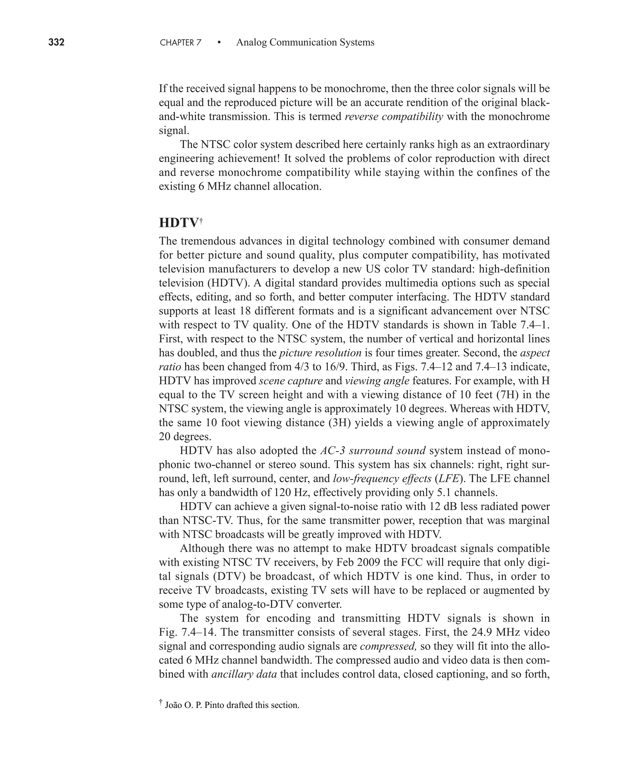 332 CHAPTER 7 • Analog Communication Systems
If the received signal happens to be monochrome, then the three color signals will be
equal and the reproduced picture will be an accurate rendition of the original black-
and-white transmission. This is termed reverse compatibility with the monochrome
signal.
The NTSC color system described here certainly ranks high as an extraordinary
engineering achievement! It solved the problems of color reproduction with direct
and reverse monochrome compatibility while staying within the confines of the
existing 6 MHz channel allocation.
HDTV†
The tremendous advances in digital technology combined with consumer demand
for better picture and sound quality, plus computer compatibility, has motivated
television manufacturers to develop a new US color TV standard: high-definition
television (HDTV). A digital standard provides multimedia options such as special
effects, editing, and so forth, and better computer interfacing. The HDTV standard
supports at least 18 different formats and is a significant advancement over NTSC
with respect to TV quality. One of the HDTV standards is shown in Table 7.4–1.
First, with respect to the NTSC system, the number of vertical and horizontal lines
has doubled, and thus the picture resolution is four times greater. Second, the aspect
ratio has been changed from 4/3 to 16/9. Third, as Figs. 7.4–12 and 7.4–13 indicate,
HDTV has improved scene capture and viewing angle features. For example, with H
equal to the TV screen height and with a viewing distance of 10 feet (7H) in the
NTSC system, the viewing angle is approximately 10 degrees. Whereas with HDTV,
the same 10 foot viewing distance (3H) yields a viewing angle of approximately
20 degrees.
HDTV has also adopted the AC-3 surround sound system instead of mono-
phonic two-channel or stereo sound. This system has six channels: right, right sur-
round, left, left surround, center, and low-frequency effects (LFE). The LFE channel
has only a bandwidth of 120 Hz, effectively providing only 5.1 channels.
HDTV can achieve a given signal-to-noise ratio with 12 dB less radiated power
than NTSC-TV. Thus, for the same transmitter power, reception that was marginal
with NTSC broadcasts will be greatly improved with HDTV.
Although there was no attempt to make HDTV broadcast signals compatible
with existing NTSC TV receivers, by Feb 2009 the FCC will require that only digi-
tal signals (DTV) be broadcast, of which HDTV is one kind. Thus, in order to
receive TV broadcasts, existing TV sets will have to be replaced or augmented by
some type of analog-to-DTV converter.
The system for encoding and transmitting HDTV signals is shown in
Fig. 7.4–14. The transmitter consists of several stages. First, the 24.9 MHz video
signal and corresponding audio signals are compressed, so they will fit into the allo-
cated 6 MHz channel bandwidth. The compressed audio and video data is then com-
bined with ancillary data that includes control data, closed captioning, and so forth,
†
João O. P. Pinto drafted this section.
car80407_ch07_287-344.qxd 12/11/08 11:03 PM Page 332
 