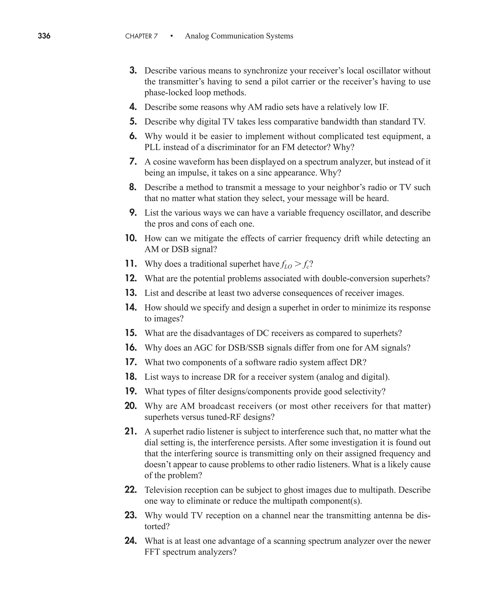 336 CHAPTER 7 • Analog Communication Systems
3. Describe various means to synchronize your receiver’s local oscillator without
the transmitter’s having to send a pilot carrier or the receiver’s having to use
phase-locked loop methods.
4. Describe some reasons why AM radio sets have a relatively low IF.
5. Describe why digital TV takes less comparative bandwidth than standard TV.
6. Why would it be easier to implement without complicated test equipment, a
PLL instead of a discriminator for an FM detector? Why?
7. A cosine waveform has been displayed on a spectrum analyzer, but instead of it
being an impulse, it takes on a sinc appearance. Why?
8. Describe a method to transmit a message to your neighbor’s radio or TV such
that no matter what station they select, your message will be heard.
9. List the various ways we can have a variable frequency oscillator, and describe
the pros and cons of each one.
10. How can we mitigate the effects of carrier frequency drift while detecting an
AM or DSB signal?
11. Why does a traditional superhet have fLO  fc?
12. What are the potential problems associated with double-conversion superhets?
13. List and describe at least two adverse consequences of receiver images.
14. How should we specify and design a superhet in order to minimize its response
to images?
15. What are the disadvantages of DC receivers as compared to superhets?
16. Why does an AGC for DSB/SSB signals differ from one for AM signals?
17. What two components of a software radio system affect DR?
18. List ways to increase DR for a receiver system (analog and digital).
19. What types of filter designs/components provide good selectivity?
20. Why are AM broadcast receivers (or most other receivers for that matter)
superhets versus tuned-RF designs?
21. A superhet radio listener is subject to interference such that, no matter what the
dial setting is, the interference persists. After some investigation it is found out
that the interfering source is transmitting only on their assigned frequency and
doesn’t appear to cause problems to other radio listeners. What is a likely cause
of the problem?
22. Television reception can be subject to ghost images due to multipath. Describe
one way to eliminate or reduce the multipath component(s).
23. Why would TV reception on a channel near the transmitting antenna be dis-
torted?
24. What is at least one advantage of a scanning spectrum analyzer over the newer
FFT spectrum analyzers?
car80407_ch07_287-344.qxd 12/22/08 3:57 PM Page 336
Rev. Confirming Pages
 