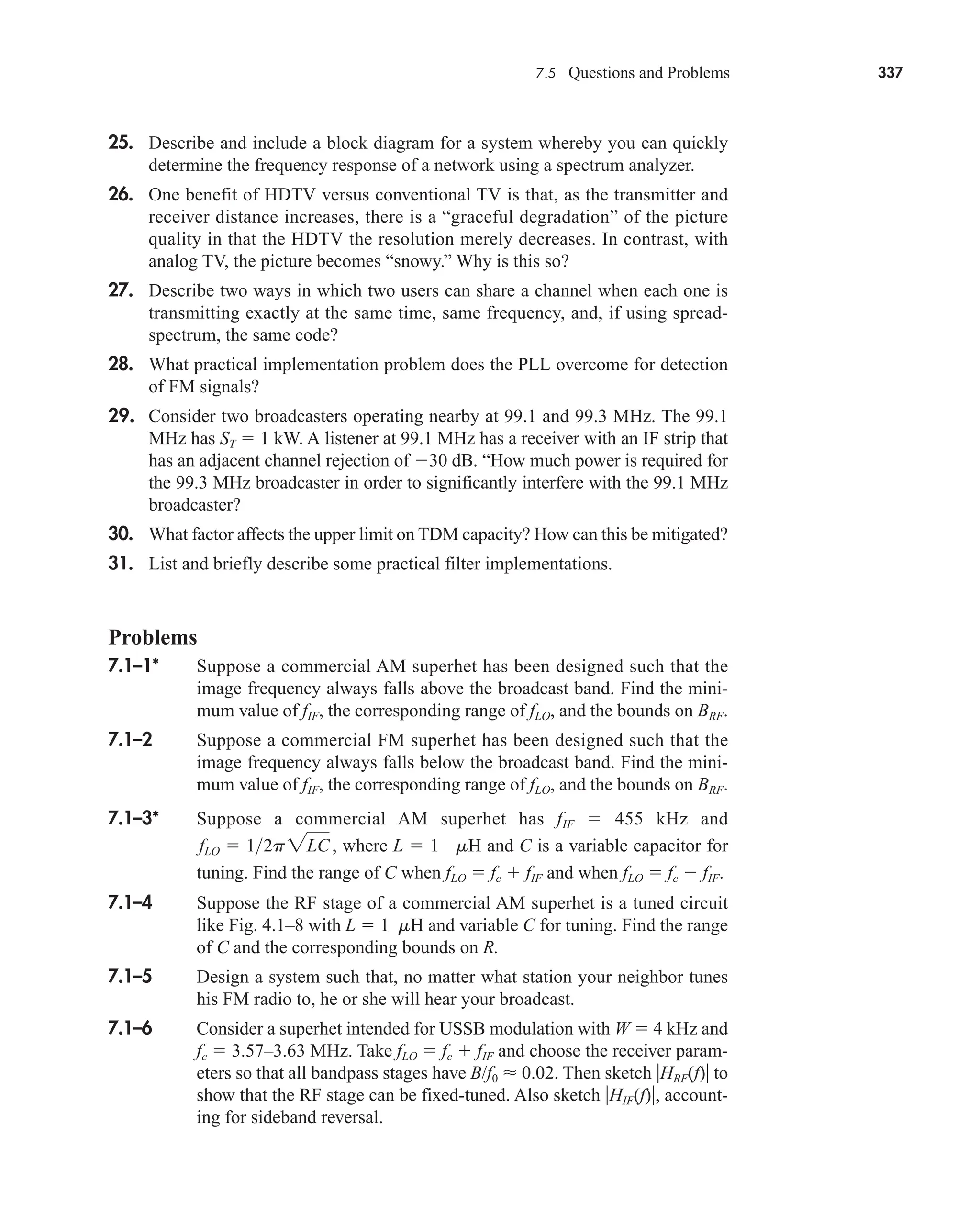 7.5 Questions and Problems 337
25. Describe and include a block diagram for a system whereby you can quickly
determine the frequency response of a network using a spectrum analyzer.
26. One benefit of HDTV versus conventional TV is that, as the transmitter and
receiver distance increases, there is a “graceful degradation” of the picture
quality in that the HDTV the resolution merely decreases. In contrast, with
analog TV, the picture becomes “snowy.” Why is this so?
27. Describe two ways in which two users can share a channel when each one is
transmitting exactly at the same time, same frequency, and, if using spread-
spectrum, the same code?
28. What practical implementation problem does the PLL overcome for detection
of FM signals?
29. Consider two broadcasters operating nearby at 99.1 and 99.3 MHz. The 99.1
MHz has ST  1 kW. A listener at 99.1 MHz has a receiver with an IF strip that
has an adjacent channel rejection of 30 dB. “How much power is required for
the 99.3 MHz broadcaster in order to significantly interfere with the 99.1 MHz
broadcaster?
30. What factor affects the upper limit on TDM capacity? How can this be mitigated?
31. List and briefly describe some practical filter implementations.
Problems
7.1–1* Suppose a commercial AM superhet has been designed such that the
image frequency always falls above the broadcast band. Find the mini-
mum value of fIF, the corresponding range of fLO, and the bounds on BRF.
7.1–2 Suppose a commercial FM superhet has been designed such that the
image frequency always falls below the broadcast band. Find the mini-
mum value of fIF, the corresponding range of fLO, and the bounds on BRF.
7.1–3* Suppose a commercial AM superhet has fIF  455 kHz and
where L  1 mH and C is a variable capacitor for
tuning. Find the range of C when fLO  fc  fIF and when fLO  fc  fIF.
7.1–4 Suppose the RF stage of a commercial AM superhet is a tuned circuit
like Fig. 4.1–8 with L  1 mH and variable C for tuning. Find the range
of C and the corresponding bounds on R.
7.1–5 Design a system such that, no matter what station your neighbor tunes
his FM radio to, he or she will hear your broadcast.
7.1–6 Consider a superhet intended for USSB modulation with W  4 kHz and
fc  3.57–3.63 MHz. Take fLO  fc  fIF and choose the receiver param-
eters so that all bandpass stages have B/f0  0.02. Then sketch HRF(f) to
show that the RF stage can be fixed-tuned. Also sketch HIF(f), account-
ing for sideband reversal.
fLO  12p2LC,
car80407_ch07_287-344.qxd 12/22/08 3:57 PM Page 337
Rev. Confirming Pages
 