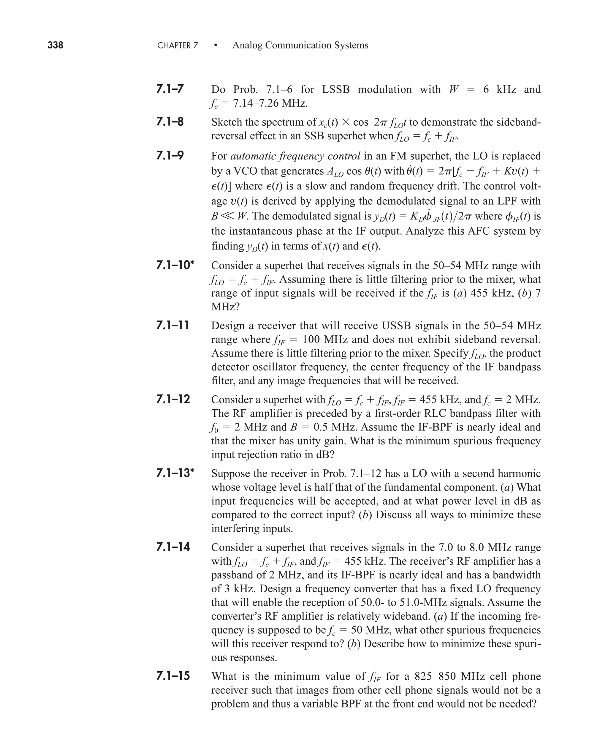 338 CHAPTER 7 • Analog Communication Systems
7.1–7 Do Prob. 7.1–6 for LSSB modulation with W  6 kHz and
fc  7.14–7.26 MHz.
7.1–8 Sketch the spectrum of xc(t) cos 2p fLOt to demonstrate the sideband-
reversal effect in an SSB superhet when fLO  fc  fIF.
7.1–9 For automatic frequency control in an FM superhet, the LO is replaced
by a VCO that generates ALO cos u(t) with
.
u(t)  2p[fc  fIF  Kv(t) 
P(t)] where P(t) is a slow and random frequency drift. The control volt-
age v(t) is derived by applying the demodulated signal to an LPF with
B V W. The demodulated signal is yD(t)  where fIF(t) is
the instantaneous phase at the IF output. Analyze this AFC system by
finding yD(t) in terms of x(t) and P(t).
7.1–10* Consider a superhet that receives signals in the 50–54 MHz range with
fLO  fc  fIF. Assuming there is little filtering prior to the mixer, what
range of input signals will be received if the fIF is (a) 455 kHz, (b) 7
MHz?
7.1–11 Design a receiver that will receive USSB signals in the 50–54 MHz
range where fIF  100 MHz and does not exhibit sideband reversal.
Assume there is little filtering prior to the mixer. Specify fLO, the product
detector oscillator frequency, the center frequency of the IF bandpass
filter, and any image frequencies that will be received.
7.1–12 Consider a superhet with fLO  fc  fIF, fIF  455 kHz, and fc  2 MHz.
The RF amplifier is preceded by a first-order RLC bandpass filter with
f0  2 MHz and B  0.5 MHz. Assume the IF-BPF is nearly ideal and
that the mixer has unity gain. What is the minimum spurious frequency
input rejection ratio in dB?
7.1–13* Suppose the receiver in Prob. 7.1–12 has a LO with a second harmonic
whose voltage level is half that of the fundamental component. (a) What
input frequencies will be accepted, and at what power level in dB as
compared to the correct input? (b) Discuss all ways to minimize these
interfering inputs.
7.1–14 Consider a superhet that receives signals in the 7.0 to 8.0 MHz range
with fLO  fc  fIF, and fIF  455 kHz. The receiver’s RF amplifier has a
passband of 2 MHz, and its IF-BPF is nearly ideal and has a bandwidth
of 3 kHz. Design a frequency converter that has a fixed LO frequency
that will enable the reception of 50.0- to 51.0-MHz signals. Assume the
converter’s RF amplifier is relatively wideband. (a) If the incoming fre-
quency is supposed to be fc  50 MHz, what other spurious frequencies
will this receiver respond to? (b) Describe how to minimize these spuri-
ous responses.
7.1–15 What is the minimum value of fIF for a 825–850 MHz cell phone
receiver such that images from other cell phone signals would not be a
problem and thus a variable BPF at the front end would not be needed?
KDf
#
JF1t22p
car80407_ch07_287-344.qxd 12/16/08 6:10 PM Page 338
 
