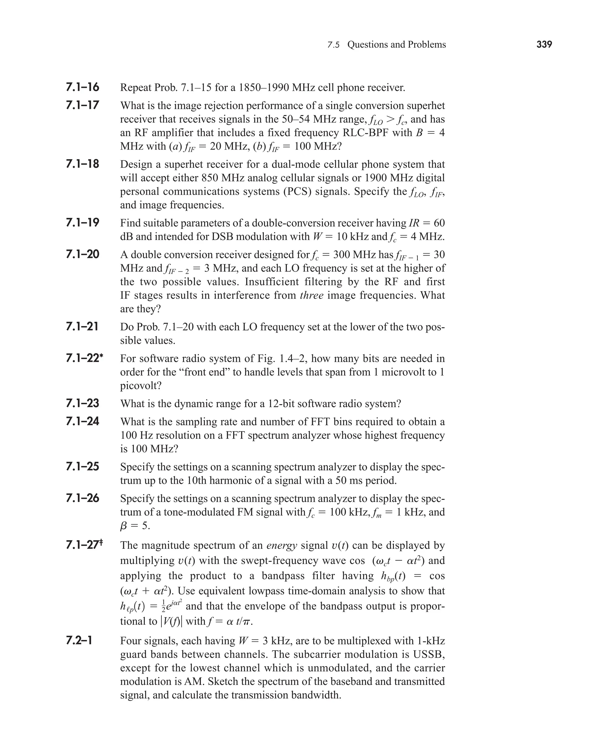 7.5 Questions and Problems 339
7.1–16 Repeat Prob. 7.1–15 for a 1850–1990 MHz cell phone receiver.
7.1–17 What is the image rejection performance of a single conversion superhet
receiver that receives signals in the 50–54 MHz range, fLO  fc, and has
an RF amplifier that includes a fixed frequency RLC-BPF with B  4
MHz with (a) fIF  20 MHz, (b) fIF  100 MHz?
7.1–18 Design a superhet receiver for a dual-mode cellular phone system that
will accept either 850 MHz analog cellular signals or 1900 MHz digital
personal communications systems (PCS) signals. Specify the fLO, fIF,
and image frequencies.
7.1–19 Find suitable parameters of a double-conversion receiver having IR  60
dB and intended for DSB modulation with W  10 kHz and fc  4 MHz.
7.1–20 A double conversion receiver designed for fc  300 MHz has fIF  1  30
MHz and fIF  2  3 MHz, and each LO frequency is set at the higher of
the two possible values. Insufficient filtering by the RF and first
IF stages results in interference from three image frequencies. What
are they?
7.1–21 Do Prob. 7.1–20 with each LO frequency set at the lower of the two pos-
sible values.
7.1–22* For software radio system of Fig. 1.4–2, how many bits are needed in
order for the “front end” to handle levels that span from 1 microvolt to 1
picovolt?
7.1–23 What is the dynamic range for a 12-bit software radio system?
7.1–24 What is the sampling rate and number of FFT bins required to obtain a
100 Hz resolution on a FFT spectrum analyzer whose highest frequency
is 100 MHz?
7.1–25 Specify the settings on a scanning spectrum analyzer to display the spec-
trum up to the 10th harmonic of a signal with a 50 ms period.
7.1–26 Specify the settings on a scanning spectrum analyzer to display the spec-
trum of a tone-modulated FM signal with fc  100 kHz, fm  1 kHz, and
b  5.
7.1–27‡
The magnitude spectrum of an energy signal v(t) can be displayed by
multiplying v(t) with the swept-frequency wave cos (vct  at2
) and
applying the product to a bandpass filter having hbp(t)  cos
(vct  at2
). Use equivalent lowpass time-domain analysis to show that
and that the envelope of the bandpass output is propor-
tional to V(f) with f  a t/p.
7.2–1 Four signals, each having W  3 kHz, are to be multiplexed with 1-kHz
guard bands between channels. The subcarrier modulation is USSB,
except for the lowest channel which is unmodulated, and the carrier
modulation is AM. Sketch the spectrum of the baseband and transmitted
signal, and calculate the transmission bandwidth.
h/p1t2  1
2˛ejat2
car80407_ch07_287-344.qxd 12/16/08 6:10 PM Page 339
 