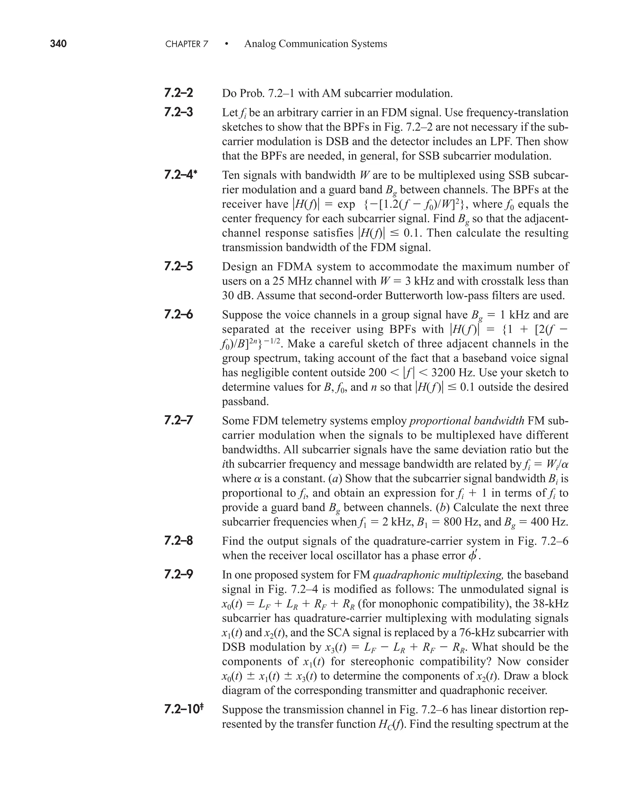 340 CHAPTER 7 • Analog Communication Systems
7.2–2 Do Prob. 7.2–1 with AM subcarrier modulation.
7.2–3 Let fi be an arbitrary carrier in an FDM signal. Use frequency-translation
sketches to show that the BPFs in Fig. 7.2–2 are not necessary if the sub-
carrier modulation is DSB and the detector includes an LPF. Then show
that the BPFs are needed, in general, for SSB subcarrier modulation.
7.2–4* Ten signals with bandwidth W are to be multiplexed using SSB subcar-
rier modulation and a guard band Bg between channels. The BPFs at the
receiver have H(f)  exp {[1.2( f  f0)/W]2
}, where f0 equals the
center frequency for each subcarrier signal. Find Bg so that the adjacent-
channel response satisfies H(f) 0.1. Then calculate the resulting
transmission bandwidth of the FDM signal.
7.2–5 Design an FDMA system to accommodate the maximum number of
users on a 25 MHz channel with W  3 kHz and with crosstalk less than
30 dB. Assume that second-order Butterworth low-pass filters are used.
7.2–6 Suppose the voice channels in a group signal have Bg  1 kHz and are
separated at the receiver using BPFs with H( f )  {1  [2(f 
f0)/B]2n
}1/2
. Make a careful sketch of three adjacent channels in the
group spectrum, taking account of the fact that a baseband voice signal
has negligible content outside 200  f   3200 Hz. Use your sketch to
determine values for B, f0, and n so that H( f) 0.1 outside the desired
passband.
7.2–7 Some FDM telemetry systems employ proportional bandwidth FM sub-
carrier modulation when the signals to be multiplexed have different
bandwidths. All subcarrier signals have the same deviation ratio but the
ith subcarrier frequency and message bandwidth are related by fi  Wi/a
where a is a constant. (a) Show that the subcarrier signal bandwidth Bi is
proportional to fi, and obtain an expression for fi  1 in terms of fi to
provide a guard band Bg between channels. (b) Calculate the next three
subcarrier frequencies when f1  2 kHz, B1  800 Hz, and Bg  400 Hz.
7.2–8 Find the output signals of the quadrature-carrier system in Fig. 7.2–6
when the receiver local oscillator has a phase error f.
7.2–9 In one proposed system for FM quadraphonic multiplexing, the baseband
signal in Fig. 7.2–4 is modified as follows: The unmodulated signal is
x0(t)  LF  LR  RF  RR (for monophonic compatibility), the 38-kHz
subcarrier has quadrature-carrier multiplexing with modulating signals
x1(t) and x2(t), and the SCA signal is replaced by a 76-kHz subcarrier with
DSB modulation by x3(t)  LF  LR  RF  RR. What should be the
components of x1(t) for stereophonic compatibility? Now consider
x0(t)  x1(t)  x3(t) to determine the components of x2(t). Draw a block
diagram of the corresponding transmitter and quadraphonic receiver.
7.2–10‡
Suppose the transmission channel in Fig. 7.2–6 has linear distortion rep-
resented by the transfer function HC(f). Find the resulting spectrum at the
car80407_ch07_287-344.qxd 12/11/08 11:03 PM Page 340
 