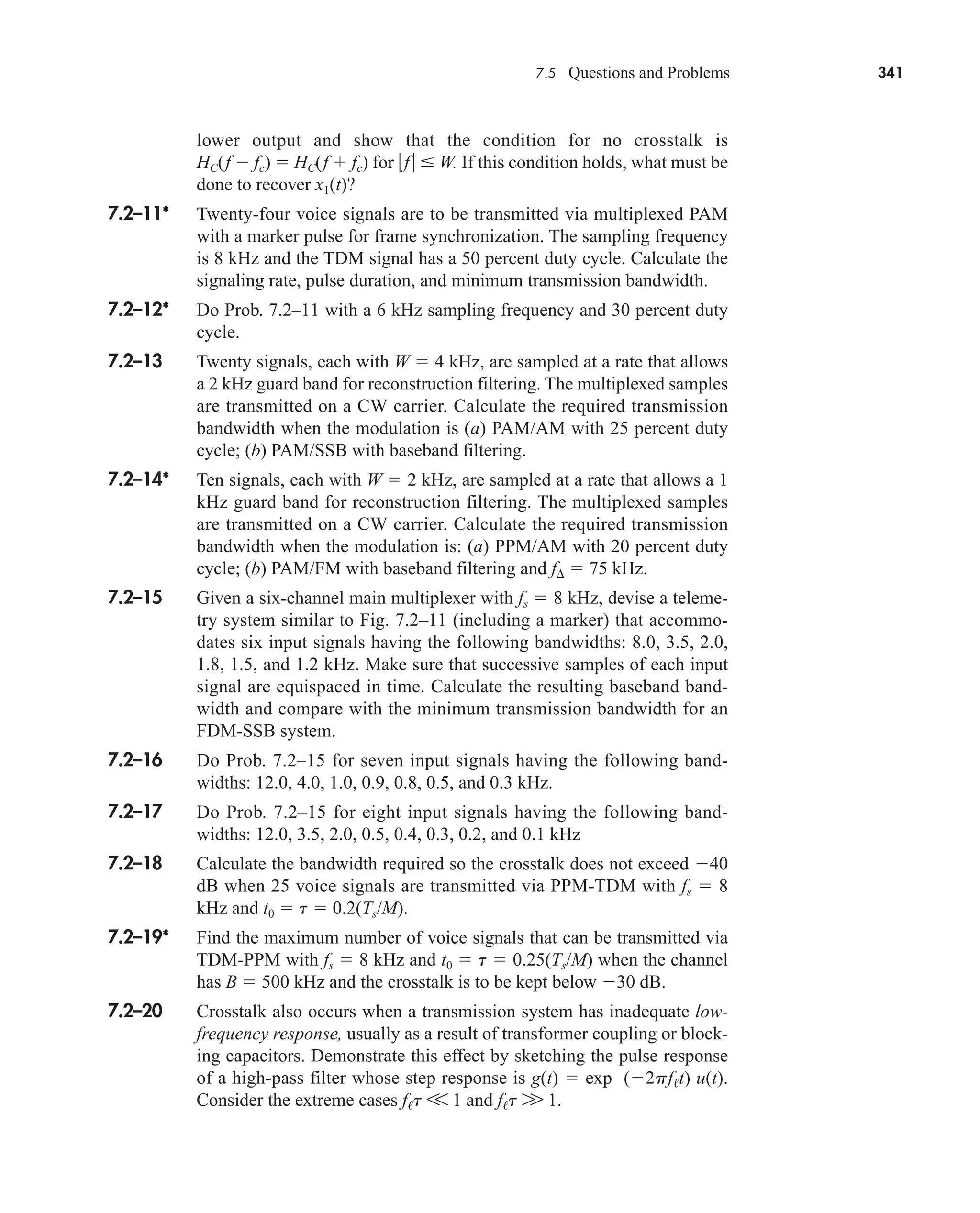 7.5 Questions and Problems 341
lower output and show that the condition for no crosstalk is
HC(f  fc)  HC(f  fc) for f W. If this condition holds, what must be
done to recover x1(t)?
7.2–11* Twenty-four voice signals are to be transmitted via multiplexed PAM
with a marker pulse for frame synchronization. The sampling frequency
is 8 kHz and the TDM signal has a 50 percent duty cycle. Calculate the
signaling rate, pulse duration, and minimum transmission bandwidth.
7.2–12* Do Prob. 7.2–11 with a 6 kHz sampling frequency and 30 percent duty
cycle.
7.2–13 Twenty signals, each with W  4 kHz, are sampled at a rate that allows
a 2 kHz guard band for reconstruction filtering. The multiplexed samples
are transmitted on a CW carrier. Calculate the required transmission
bandwidth when the modulation is (a) PAM/AM with 25 percent duty
cycle; (b) PAM/SSB with baseband filtering.
7.2–14* Ten signals, each with W  2 kHz, are sampled at a rate that allows a 1
kHz guard band for reconstruction filtering. The multiplexed samples
are transmitted on a CW carrier. Calculate the required transmission
bandwidth when the modulation is: (a) PPM/AM with 20 percent duty
cycle; (b) PAM/FM with baseband filtering and f  75 kHz.
7.2–15 Given a six-channel main multiplexer with fs  8 kHz, devise a teleme-
try system similar to Fig. 7.2–11 (including a marker) that accommo-
dates six input signals having the following bandwidths: 8.0, 3.5, 2.0,
1.8, 1.5, and 1.2 kHz. Make sure that successive samples of each input
signal are equispaced in time. Calculate the resulting baseband band-
width and compare with the minimum transmission bandwidth for an
FDM-SSB system.
7.2–16 Do Prob. 7.2–15 for seven input signals having the following band-
widths: 12.0, 4.0, 1.0, 0.9, 0.8, 0.5, and 0.3 kHz.
7.2–17 Do Prob. 7.2–15 for eight input signals having the following band-
widths: 12.0, 3.5, 2.0, 0.5, 0.4, 0.3, 0.2, and 0.1 kHz
7.2–18 Calculate the bandwidth required so the crosstalk does not exceed 40
dB when 25 voice signals are transmitted via PPM-TDM with fs  8
kHz and t0  t  0.2(Ts/M).
7.2–19* Find the maximum number of voice signals that can be transmitted via
TDM-PPM with fs  8 kHz and t0  t  0.25(Ts/M) when the channel
has B  500 kHz and the crosstalk is to be kept below 30 dB.
7.2–20 Crosstalk also occurs when a transmission system has inadequate low-
frequency response, usually as a result of transformer coupling or block-
ing capacitors. Demonstrate this effect by sketching the pulse response
of a high-pass filter whose step response is g(t)  exp (2pft) u(t).
Consider the extreme cases ft V 1 and ft W 1.
car80407_ch07_287-344.qxd 12/11/08 11:03 PM Page 341
 