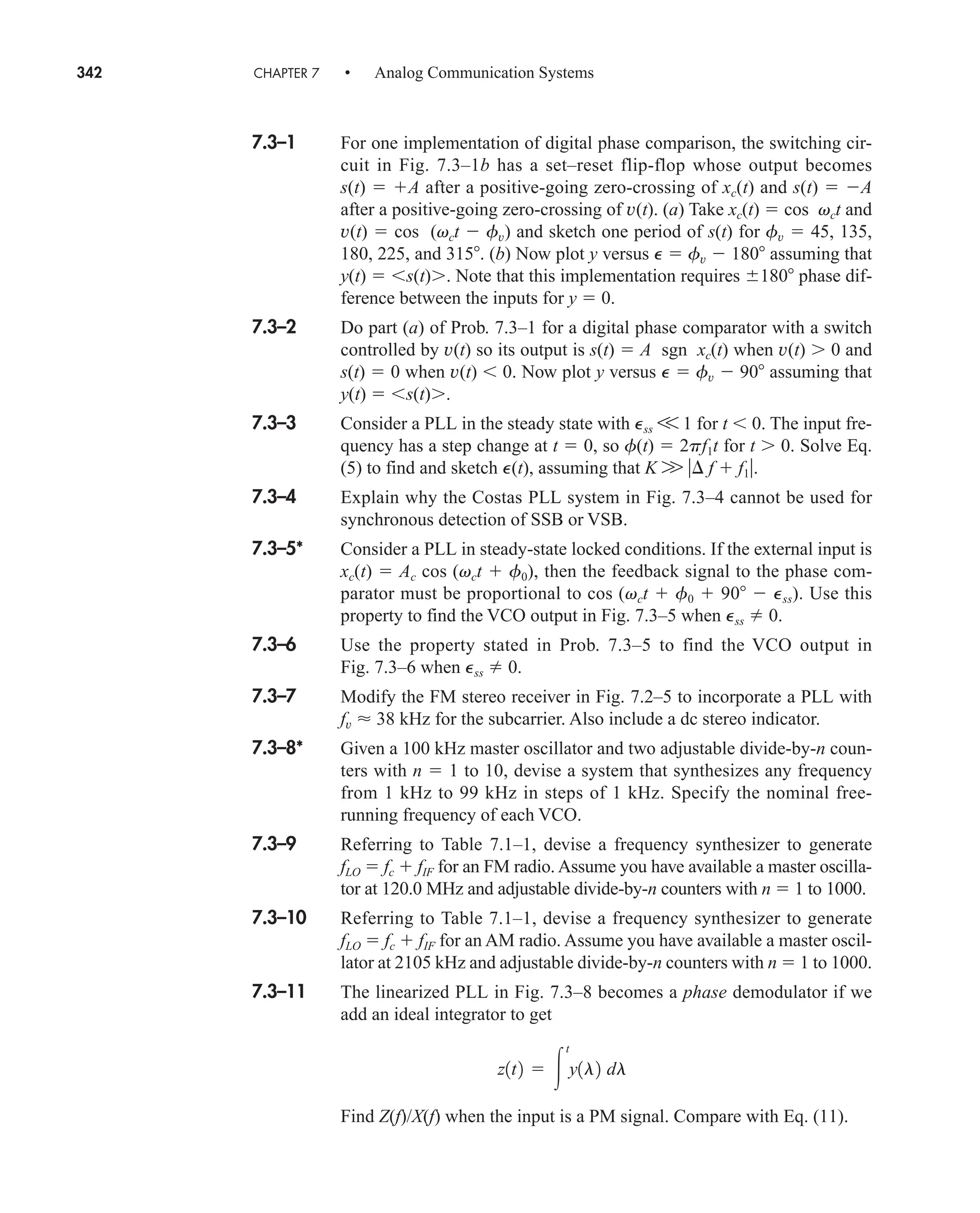 342 CHAPTER 7 • Analog Communication Systems
7.3–1 For one implementation of digital phase comparison, the switching cir-
cuit in Fig. 7.3–1b has a set–reset flip-flop whose output becomes
s(t)  A after a positive-going zero-crossing of xc(t) and s(t)  A
after a positive-going zero-crossing of v(t). (a) Take xc(t)  cos vct and
v(t)  cos (vct  fv) and sketch one period of s(t) for fv  45, 135,
180, 225, and 315. (b) Now plot y versus P  fv  180 assuming that
y(t)  s(t). Note that this implementation requires 180 phase dif-
ference between the inputs for y  0.
7.3–2 Do part (a) of Prob. 7.3–1 for a digital phase comparator with a switch
controlled by v(t) so its output is s(t)  A sgn xc(t) when v(t)  0 and
s(t)  0 when v(t)  0. Now plot y versus P  fv  90 assuming that
y(t)  s(t).
7.3–3 Consider a PLL in the steady state with Pss V 1 for t  0. The input fre-
quency has a step change at t  0, so f(t)  2pf1t for t  0. Solve Eq.
(5) to find and sketch P(t), assuming that K W  f  f1.
7.3–4 Explain why the Costas PLL system in Fig. 7.3–4 cannot be used for
synchronous detection of SSB or VSB.
7.3–5* Consider a PLL in steady-state locked conditions. If the external input is
xc(t)  Ac cos (vct  f0), then the feedback signal to the phase com-
parator must be proportional to cos (vct  f0  90  Pss). Use this
property to find the VCO output in Fig. 7.3–5 when Pss 0.
7.3–6 Use the property stated in Prob. 7.3–5 to find the VCO output in
Fig. 7.3–6 when Pss 0.
7.3–7 Modify the FM stereo receiver in Fig. 7.2–5 to incorporate a PLL with
fv  38 kHz for the subcarrier. Also include a dc stereo indicator.
7.3–8* Given a 100 kHz master oscillator and two adjustable divide-by-n coun-
ters with n  1 to 10, devise a system that synthesizes any frequency
from 1 kHz to 99 kHz in steps of 1 kHz. Specify the nominal free-
running frequency of each VCO.
7.3–9 Referring to Table 7.1–1, devise a frequency synthesizer to generate
fLO  fc  fIF for an FM radio. Assume you have available a master oscilla-
tor at 120.0 MHz and adjustable divide-by-n counters with n  1 to 1000.
7.3–10 Referring to Table 7.1–1, devise a frequency synthesizer to generate
fLO  fc  fIF for an AM radio. Assume you have available a master oscil-
lator at 2105 kHz and adjustable divide-by-n counters with n  1 to 1000.
7.3–11 The linearized PLL in Fig. 7.3–8 becomes a phase demodulator if we
add an ideal integrator to get
Find Z(f)/X(f) when the input is a PM signal. Compare with Eq. (11).
z1t2  
t
y1l2 dl
car80407_ch07_287-344.qxd 12/16/08 6:10 PM Page 342
 