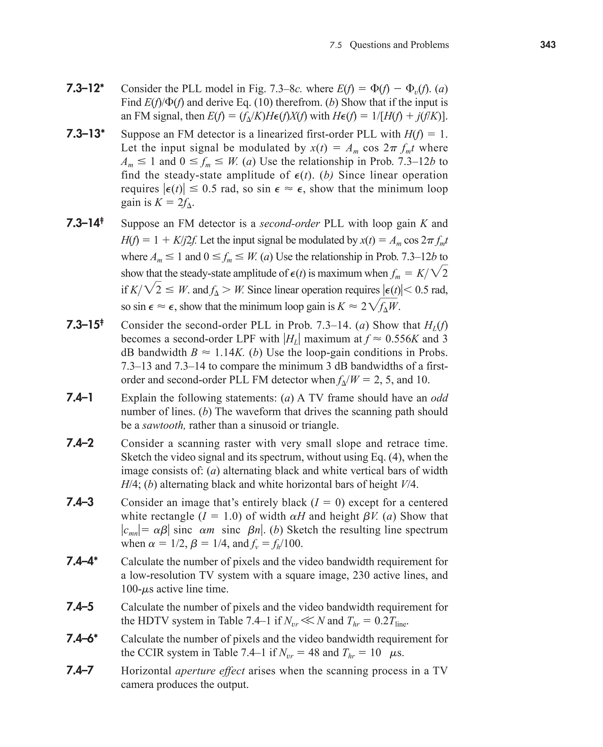 7.5 Questions and Problems 343
7.3–12* Consider the PLL model in Fig. 7.3–8c. where E(f)  (f)  v(f). (a)
Find E(f)/(f) and derive Eq. (10) therefrom. (b) Show that if the input is
an FM signal, then E(f)  (f/K)HP(f)X(f) with HP(f)  1/[H(f)  j(f/K)].
7.3–13* Suppose an FM detector is a linearized first-order PLL with H(f)  1.
Let the input signal be modulated by x(t)  Am cos 2p fmt where
Am  1 and 0  fm  W. (a) Use the relationship in Prob. 7.3–12b to
find the steady-state amplitude of P(t). (b) Since linear operation
requires P(t)  0.5 rad, so sin P  P, show that the minimum loop
gain is K  2f.
7.3–14‡
Suppose an FM detector is a second-order PLL with loop gain K and
H(f)  1  K/j2f. Let the input signal be modulated by x(t)  Am cos 2p fmt
where Am  1 and 0  fm  W. (a) Use the relationship in Prob. 7.3–12b to
show that the steady-state amplitude of P(t) is maximum when
if and f  W. Since linear operation requires P(t) 0.5 rad,
so sin P  P, show that the minimum loop gain is
7.3–15‡
Consider the second-order PLL in Prob. 7.3–14. (a) Show that HL(f)
becomes a second-order LPF with HL maximum at f  0.556K and 3
dB bandwidth B  1.14K. (b) Use the loop-gain conditions in Probs.
7.3–13 and 7.3–14 to compare the minimum 3 dB bandwidths of a first-
order and second-order PLL FM detector when f/W  2, 5, and 10.
7.4–1 Explain the following statements: (a) A TV frame should have an odd
number of lines. (b) The waveform that drives the scanning path should
be a sawtooth, rather than a sinusoid or triangle.
7.4–2 Consider a scanning raster with very small slope and retrace time.
Sketch the video signal and its spectrum, without using Eq. (4), when the
image consists of: (a) alternating black and white vertical bars of width
H/4; (b) alternating black and white horizontal bars of height V/4.
7.4–3 Consider an image that’s entirely black (I  0) except for a centered
white rectangle (I  1.0) of width aH and height bV. (a) Show that
cmn ab sinc am sinc bn. (b) Sketch the resulting line spectrum
when a  1/2, b  1/4, and fv  fh/100.
7.4–4* Calculate the number of pixels and the video bandwidth requirement for
a low-resolution TV system with a square image, 230 active lines, and
100-ms active line time.
7.4–5 Calculate the number of pixels and the video bandwidth requirement for
the HDTV system in Table 7.4–1 if Nvr V N and Thr  0.2Tline.
7.4–6* Calculate the number of pixels and the video bandwidth requirement for
the CCIR system in Table 7.4–1 if Nvr  48 and Thr  10 ms.
7.4–7 Horizontal aperture effect arises when the scanning process in a TV
camera produces the output.
K  22f¢W.
K 22  W.
fm  K22
car80407_ch07_287-344.qxd 1/19/09 10:16 AM Page 343
Rev.Confirming Pages
 