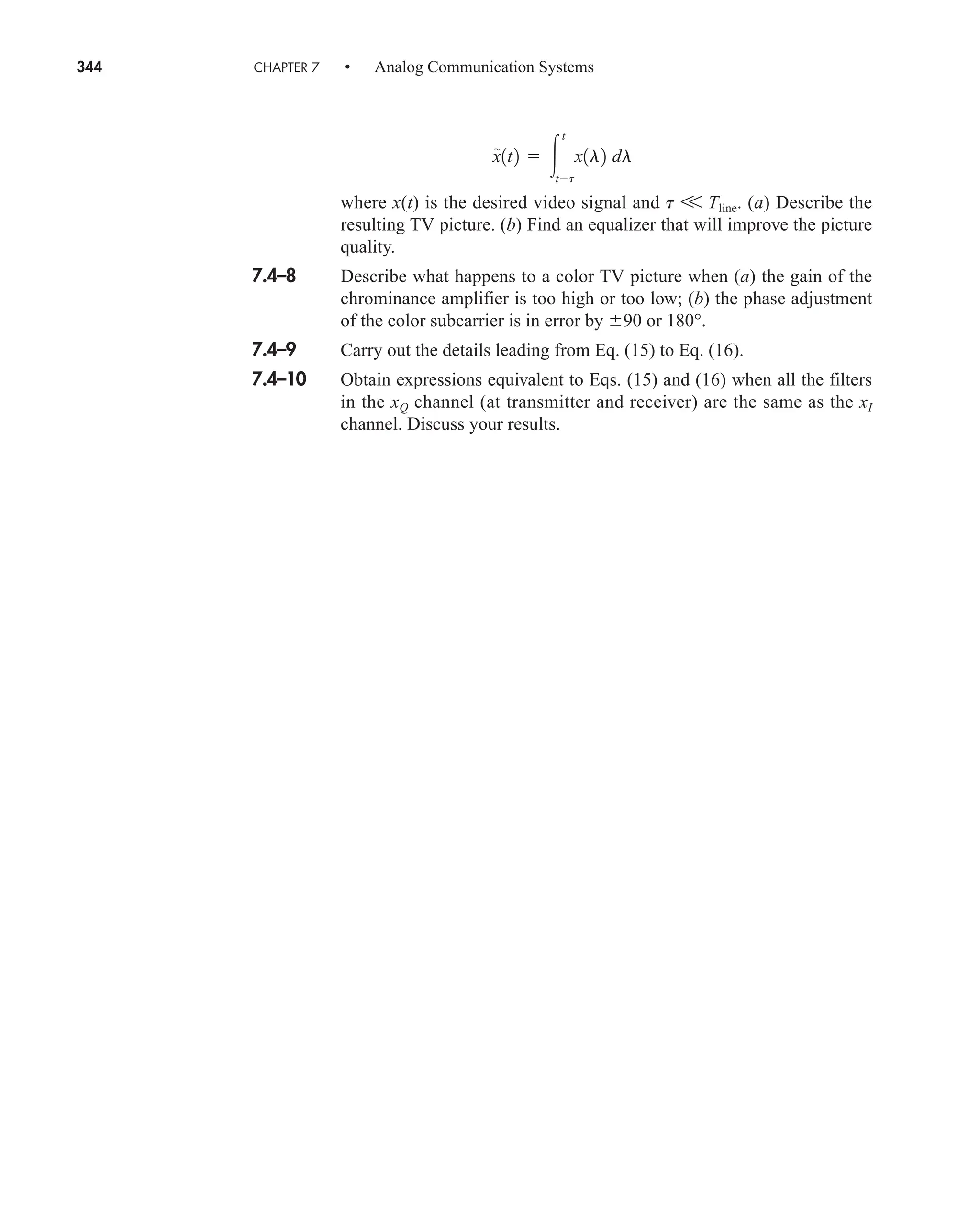 344 CHAPTER 7 • Analog Communication Systems
where x(t) is the desired video signal and t V Tline. (a) Describe the
resulting TV picture. (b) Find an equalizer that will improve the picture
quality.
7.4–8 Describe what happens to a color TV picture when (a) the gain of the
chrominance amplifier is too high or too low; (b) the phase adjustment
of the color subcarrier is in error by 90 or 180°.
7.4–9 Carry out the details leading from Eq. (15) to Eq. (16).
7.4–10 Obtain expressions equivalent to Eqs. (15) and (16) when all the filters
in the xQ channel (at transmitter and receiver) are the same as the xI
channel. Discuss your results.
x

1t2  
t
tt
x1l2 dl
car80407_ch07_287-344.qxd 12/11/08 11:03 PM Page 344
 