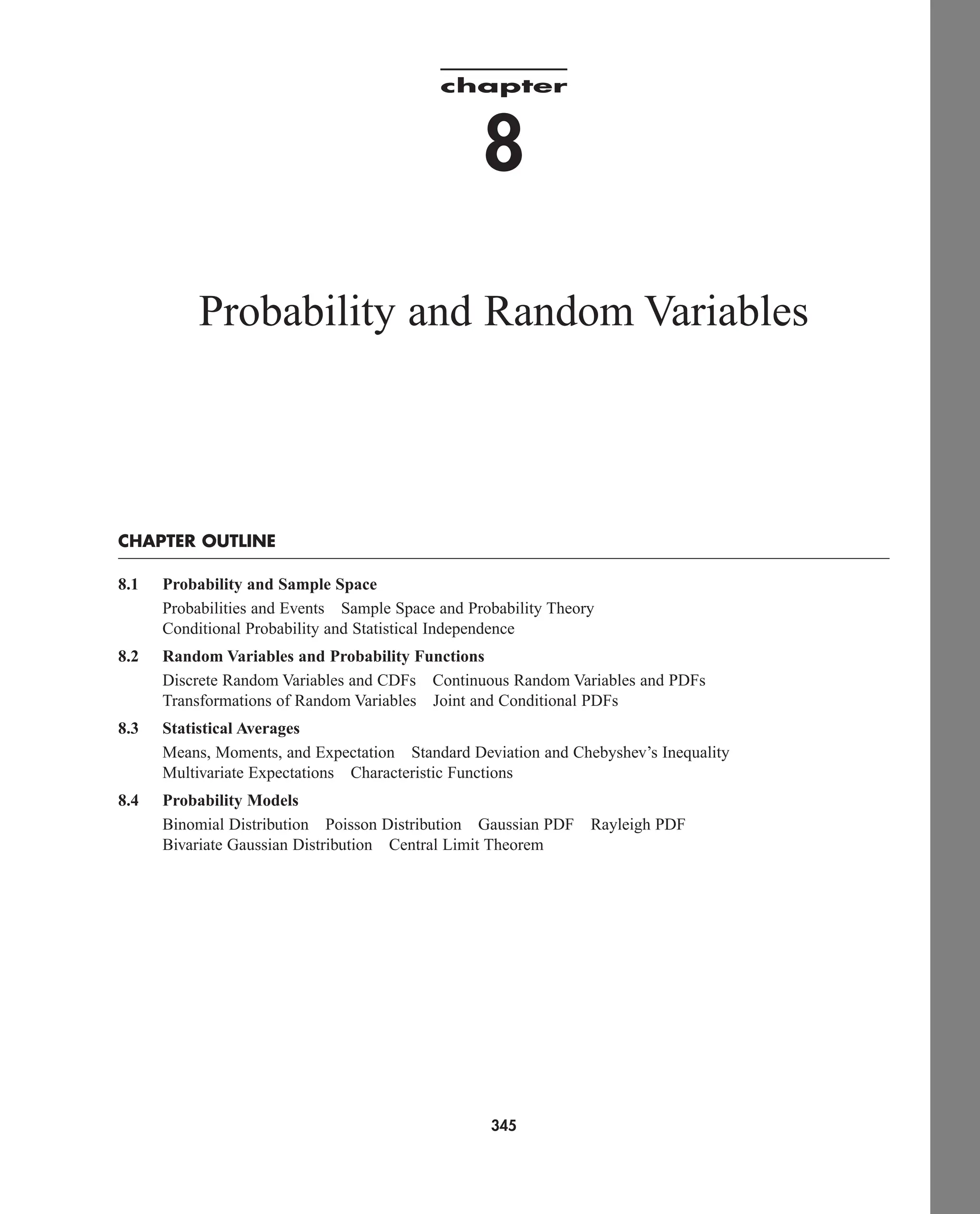 chapter
8
Probability and Random Variables
CHAPTER OUTLINE
8.1 Probability and Sample Space
Probabilities and Events Sample Space and Probability Theory
Conditional Probability and Statistical Independence
8.2 Random Variables and Probability Functions
Discrete Random Variables and CDFs Continuous Random Variables and PDFs
Transformations of Random Variables Joint and Conditional PDFs
8.3 Statistical Averages
Means, Moments, and Expectation Standard Deviation and Chebyshev’s Inequality
Multivariate Expectations Characteristic Functions
8.4 Probability Models
Binomial Distribution Poisson Distribution Gaussian PDF Rayleigh PDF
Bivariate Gaussian Distribution Central Limit Theorem
345
car80407_ch08_345-390.qxd 12/11/08 5:55 PM Page 345
 