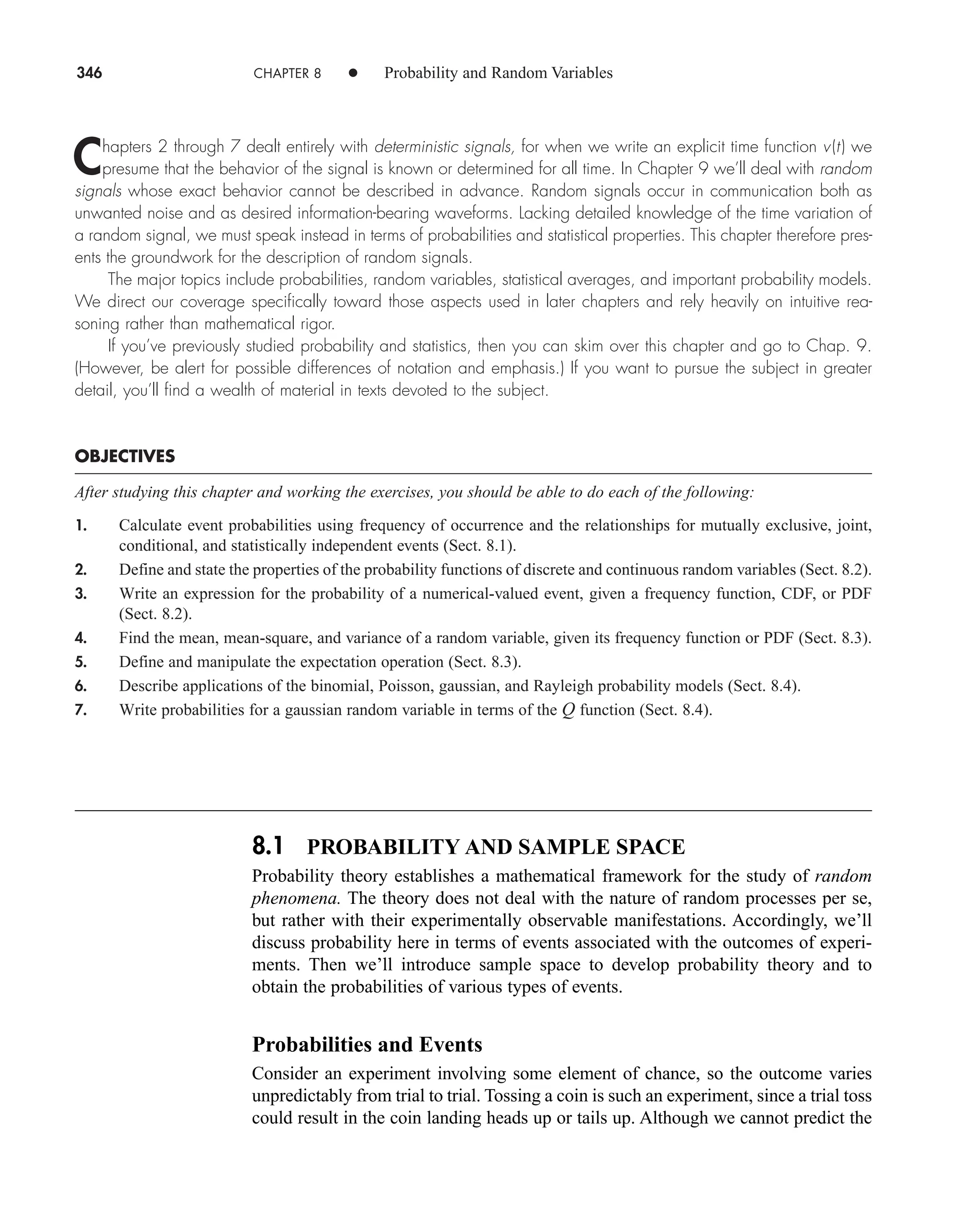 346 CHAPTER 8 • Probability and Random Variables
Chapters 2 through 7 dealt entirely with deterministic signals, for when we write an explicit time function v(t) we
presume that the behavior of the signal is known or determined for all time. In Chapter 9 we’ll deal with random
signals whose exact behavior cannot be described in advance. Random signals occur in communication both as
unwanted noise and as desired information-bearing waveforms. Lacking detailed knowledge of the time variation of
a random signal, we must speak instead in terms of probabilities and statistical properties. This chapter therefore pres-
ents the groundwork for the description of random signals.
The major topics include probabilities, random variables, statistical averages, and important probability models.
We direct our coverage specifically toward those aspects used in later chapters and rely heavily on intuitive rea-
soning rather than mathematical rigor.
If you’ve previously studied probability and statistics, then you can skim over this chapter and go to Chap. 9.
(However, be alert for possible differences of notation and emphasis.) If you want to pursue the subject in greater
detail, you’ll find a wealth of material in texts devoted to the subject.
OBJECTIVES
After studying this chapter and working the exercises, you should be able to do each of the following:
1. Calculate event probabilities using frequency of occurrence and the relationships for mutually exclusive, joint,
conditional, and statistically independent events (Sect. 8.1).
2. Define and state the properties of the probability functions of discrete and continuous random variables (Sect. 8.2).
3. Write an expression for the probability of a numerical-valued event, given a frequency function, CDF, or PDF
(Sect. 8.2).
4. Find the mean, mean-square, and variance of a random variable, given its frequency function or PDF (Sect. 8.3).
5. Define and manipulate the expectation operation (Sect. 8.3).
6. Describe applications of the binomial, Poisson, gaussian, and Rayleigh probability models (Sect. 8.4).
7. Write probabilities for a gaussian random variable in terms of the Q function (Sect. 8.4).
8.1 PROBABILITY AND SAMPLE SPACE
Probability theory establishes a mathematical framework for the study of random
phenomena. The theory does not deal with the nature of random processes per se,
but rather with their experimentally observable manifestations. Accordingly, we’ll
discuss probability here in terms of events associated with the outcomes of experi-
ments. Then we’ll introduce sample space to develop probability theory and to
obtain the probabilities of various types of events.
Probabilities and Events
Consider an experiment involving some element of chance, so the outcome varies
unpredictably from trial to trial. Tossing a coin is such an experiment, since a trial toss
could result in the coin landing heads up or tails up. Although we cannot predict the
car80407_ch08_345-390.qxd 12/11/08 5:55 PM Page 346
 