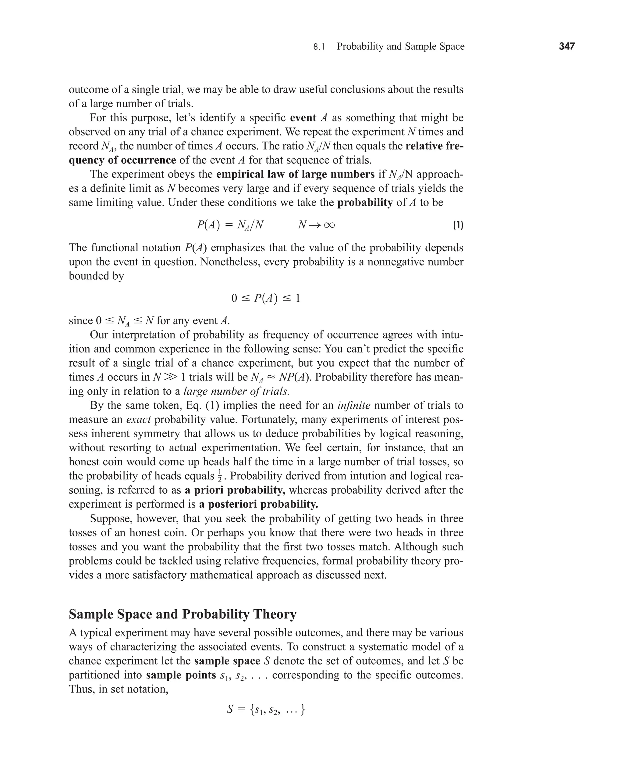 8.1 Probability and Sample Space 347
outcome of a single trial, we may be able to draw useful conclusions about the results
of a large number of trials.
For this purpose, let’s identify a specific event A as something that might be
observed on any trial of a chance experiment. We repeat the experiment N times and
record NA, the number of times A occurs. The ratio NA/N then equals the relative fre-
quency of occurrence of the event A for that sequence of trials.
The experiment obeys the empirical law of large numbers if NA/N approach-
es a definite limit as N becomes very large and if every sequence of trials yields the
same limiting value. Under these conditions we take the probability of A to be
(1)
The functional notation P(A) emphasizes that the value of the probability depends
upon the event in question. Nonetheless, every probability is a nonnegative number
bounded by
since 0  NA  N for any event A.
Our interpretation of probability as frequency of occurrence agrees with intu-
ition and common experience in the following sense: You can’t predict the specific
result of a single trial of a chance experiment, but you expect that the number of
times A occurs in N W 1 trials will be NA  NP(A). Probability therefore has mean-
ing only in relation to a large number of trials.
By the same token, Eq. (1) implies the need for an infinite number of trials to
measure an exact probability value. Fortunately, many experiments of interest pos-
sess inherent symmetry that allows us to deduce probabilities by logical reasoning,
without resorting to actual experimentation. We feel certain, for instance, that an
honest coin would come up heads half the time in a large number of trial tosses, so
the probability of heads equals Probability derived from intution and logical rea-
soning, is referred to as a priori probability, whereas probability derived after the
experiment is performed is a posteriori probability.
Suppose, however, that you seek the probability of getting two heads in three
tosses of an honest coin. Or perhaps you know that there were two heads in three
tosses and you want the probability that the first two tosses match. Although such
problems could be tackled using relative frequencies, formal probability theory pro-
vides a more satisfactory mathematical approach as discussed next.
Sample Space and Probability Theory
A typical experiment may have several possible outcomes, and there may be various
ways of characterizing the associated events. To construct a systematic model of a
chance experiment let the sample space S denote the set of outcomes, and let S be
partitioned into sample points s1, s2, . . . corresponding to the specific outcomes.
Thus, in set notation,
S  5s1, s2, p 6
1
2 .
0  P1A2  1
P1A2  NAN N S q
car80407_ch08_345-390.qxd 1/13/09 4:07 PM Page 347
Rev.Confirming Pages
 
