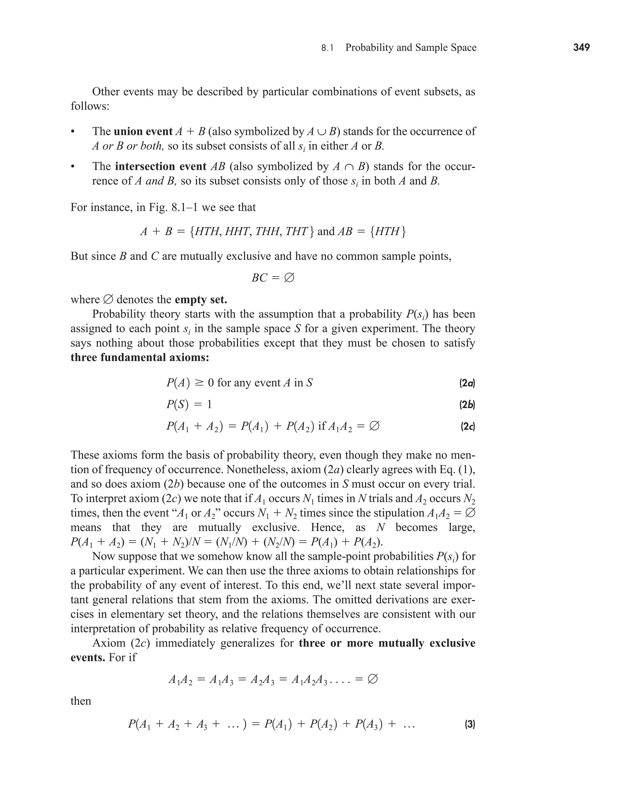8.1 Probability and Sample Space 349
Other events may be described by particular combinations of event subsets, as
follows:
• The union event A  B (also symbolized by A ∪ B) stands for the occurrence of
A or B or both, so its subset consists of all si in either A or B.
• The intersection event AB (also symbolized by A ∩ B) stands for the occur-
rence of A and B, so its subset consists only of those si in both A and B.
For instance, in Fig. 8.1–1 we see that
But since B and C are mutually exclusive and have no common sample points,
where  denotes the empty set.
Probability theory starts with the assumption that a probability P(si) has been
assigned to each point si in the sample space S for a given experiment. The theory
says nothing about those probabilities except that they must be chosen to satisfy
three fundamental axioms:
(2a)
(2b)
(2c)
These axioms form the basis of probability theory, even though they make no men-
tion of frequency of occurrence. Nonetheless, axiom (2a) clearly agrees with Eq. (1),
and so does axiom (2b) because one of the outcomes in S must occur on every trial.
To interpret axiom (2c) we note that if A1 occurs N1 times in N trials and A2 occurs N2
times, then the event “A1 or A2” occurs N1  N2 times since the stipulation A1A2  
means that they are mutually exclusive. Hence, as N becomes large,
P(A1  A2)  (N1  N2)/N  (N1/N)  (N2/N)  P(A1)  P(A2).
Now suppose that we somehow know all the sample-point probabilities P(si) for
a particular experiment. We can then use the three axioms to obtain relationships for
the probability of any event of interest. To this end, we’ll next state several impor-
tant general relations that stem from the axioms. The omitted derivations are exer-
cises in elementary set theory, and the relations themselves are consistent with our
interpretation of probability as relative frequency of occurrence.
Axiom (2c) immediately generalizes for three or more mutually exclusive
events. For if
then
(3)
P1A1  A2  A3  p 2  P1A1 2  P1A2 2  P1A3 2  p
A1A2  A1A3  A2A3  A1A2A3 . . . .  
P1A1  A2 2  P1A1 2  P1A2 2 if A1A2  
P1S2  1
P1A2  0 for any event A in S
BC  
A  B  5HTH, HHT, THH, THT 6 and AB  5HTH 6
car80407_ch08_345-390.qxd 12/11/08 5:55 PM Page 349
 