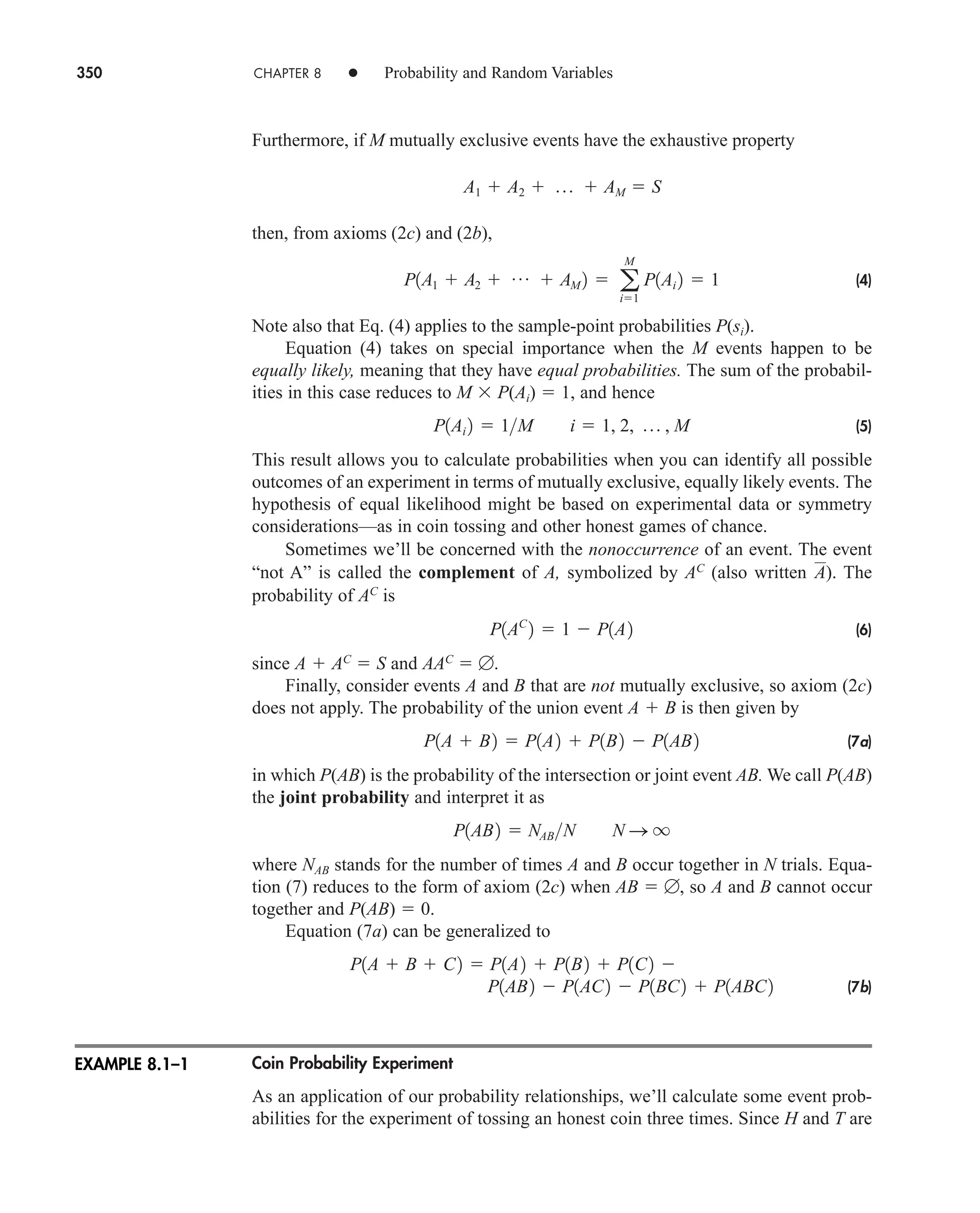 350 CHAPTER 8 • Probability and Random Variables
Furthermore, if M mutually exclusive events have the exhaustive property
then, from axioms (2c) and (2b),
(4)
Note also that Eq. (4) applies to the sample-point probabilities P(si).
Equation (4) takes on special importance when the M events happen to be
equally likely, meaning that they have equal probabilities. The sum of the probabil-
ities in this case reduces to M  P(Ai)  1, and hence
(5)
This result allows you to calculate probabilities when you can identify all possible
outcomes of an experiment in terms of mutually exclusive, equally likely events. The
hypothesis of equal likelihood might be based on experimental data or symmetry
considerations—as in coin tossing and other honest games of chance.
Sometimes we’ll be concerned with the nonoccurrence of an event. The event
“not A” is called the complement of A, symbolized by AC
(also written ). The
probability of AC
is
(6)
since A  AC
 S and AAC
 .
Finally, consider events A and B that are not mutually exclusive, so axiom (2c)
does not apply. The probability of the union event A  B is then given by
(7a)
in which P(AB) is the probability of the intersection or joint event AB. We call P(AB)
the joint probability and interpret it as
where NAB stands for the number of times A and B occur together in N trials. Equa-
tion (7) reduces to the form of axiom (2c) when AB  , so A and B cannot occur
together and P(AB)  0.
Equation (7a) can be generalized to
(7b)
Coin Probability Experiment
As an application of our probability relationships, we’ll calculate some event prob-
abilities for the experiment of tossing an honest coin three times. Since H and T are
P1AB2  P1AC2  P1BC2  P1ABC2
P1A  B  C2  P1A2  P1B2  P1C2 
P1AB2  NABN N S q
P1A  B2  P1A2  P1B2  P1AB2
P1AC
2  1  P1A2
A
P1Ai 2  1M i  1, 2, p , M
P1A1  A2  p  AM 2  a
M
i1
P1Ai 2  1
A1  A2  p  AM  S
EXAMPLE 8.1–1
car80407_ch08_345-390.qxd 12/11/08 5:55 PM Page 350
 